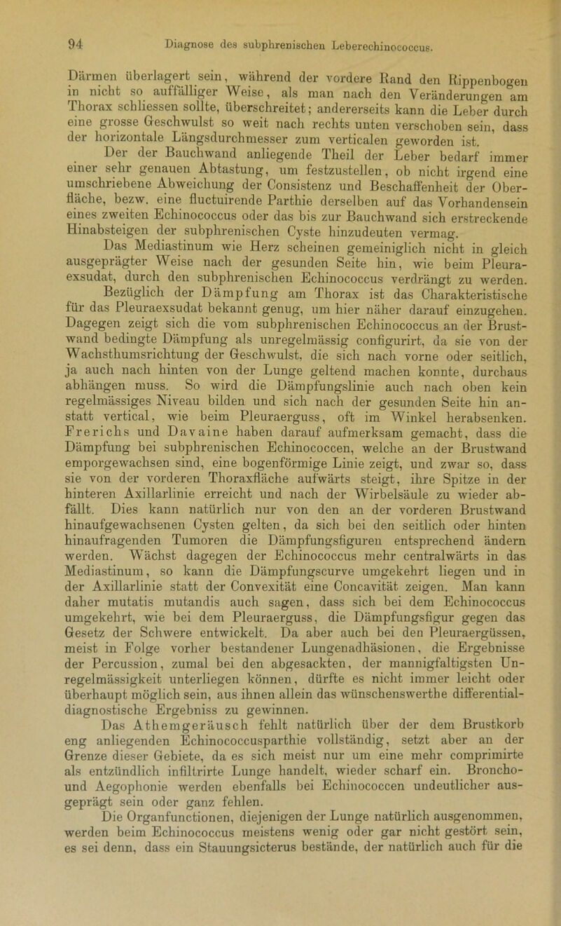 Därmen überlagert sein, während der vordere Rand den Rippenbogen in nicht so auffälliger Weise, als man nach den Veränderungen am Thorax schliessen sollte, überschreitet; andererseits kann die Leber durch eine grosse Geschwulst so weit nach rechts unten verschoben sein, dass der horizontale Längsdurchmesser zum verticalen geworden ist. Dei der Bauchwand anliegende Theil der Leber bedarf immer einer sein genauen Abtastung, um festzustellen, ob nicht irgend eine umschriebene Abweichung der Consistenz und Beschaffenheit der Ober- fläche, bezw. eine fluctuirende Parthie derselben auf das Vorhandensein eines zweiten Echinococcus oder das bis zur Bauch wand sich erstreckende Hinabsteigen der subphrenischen Cyste hinzudeuten vermag. Das Mediastinum wie Herz scheinen gemeiniglich nicht in gleich ausgeprägter Weise nach der gesunden Seite hin, wie beim Pleura- exsudat, durch den subjihrenischen Echinococcus verdrängt zu werden. Bezüglich der Dämpfung am Thorax ist das Charakteristische für das Pleuraexsudat bekannt genug, um hier näher darauf einzugehen. Dagegen zeigt sich die vom subphrenischen Echinococcus an der Brust- wand bedingte Dämpfung als unregelmässig configurirt, da sie von der Wachsthumsrichtung der Geschwulst, die sich nach vorne oder seitlich, ja auch nach hinten von der Lunge geltend machen konnte, durchaus abhängen muss. So wird die Dämpfungslinie auch nach oben kein regelmässiges Niveau bilden und sich nach der gesunden Seite hin an- statt vertical, wie beim Pleuraerguss, oft im Winkel herabsenken. Frerichs und Davaine haben darauf aufmerksam gemacht, dass die Dämpfung bei subphrenischen Echinococcen, welche an der Brustwand emporgewachsen sind, eine bogenförmige Linie zeigt, und zwar so, dass sie von der vorderen Thoraxfläche aufwärts steigt, ihre Spitze in der hinteren Axillarlinie erreicht und nach der Wirbelsäule zu wieder ab- fällt. Dies kann natürlich nur von den an der vorderen Brustwand hinaufgewachsenen Cysten gelten, da sich bei den seitlich oder hinten hinaufragenden Tumoren die Dämpfungsfiguren entsprechend ändern werden. Wächst dagegen der Echinococcus mehr centralwärts in das Mediastinum, so kann die Dämpfungscurve umgekehx-t liegen und in der Axillarlinie statt der Convexität eine Concavität. zeigen. Man kann daher mutatis mutandis auch sagen, dass sich bei dem Echinococcus umgekehrt, wie bei dem Pleuraerguss, die Dämpfungsfigur gegen das Gesetz der Schwere entwickelt. Da aber auch bei den Pleux-aergüssen, meist in Folge vorher bestandener Lungenadhäsionen, die Ergebnisse der Percussion, zumal bei den abgesackten, der mannigfaltigsten Un- regelmässigkeit unterliegen können, dürfte es nicht immer leicht oder überhaupt möglich sein, aus ihnen allein das wünschenswex'the diffex*ential- diagnostische Ergebniss zu gewinnen. Das Athenxgeräusch fehlt natürlich über der dem Brustkorb eng anliegenden Echinococcusparthie vollständig, setzt aber an der Grenze dieser Gebiete, da es sich meist nur um eine mehr comprimirte als entzündlich infiltrirte Lunge handelt, wieder scharf ein. Broncho- und Aegophonie werden ebenfalls bei Echinococcen undeutlicher aus- geprägt sein oder ganz fehlen. Die Organfunctionen, diejenigen der Lunge natürlich ausgenommen, werden beim Echinococcus meistens wenig oder gar nicht gestört sein, es sei denn, dass ein Stauungsicterus bestände, der natürlich auch für die