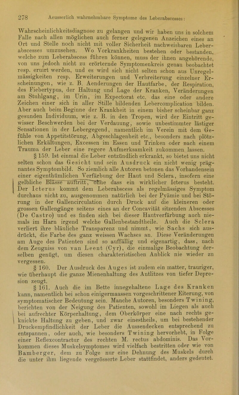 Wahrscheinlichkeitsdiagnose zu gelangen und wir haben uns in solchem Falle nach allen möglichen auch ferner gelegenen Anzeichen eines an Ort und Stelle noch nicht mit voller Sicherheit nachweisbaren Leber- abscesses umzusehen. Wo Vorkrankheiten bestehen oder bestanden, welche zum Leberabscess führen können, muss der ihnen angehörende, von uns jedoch nicht zu erörternde Symptomenkreis genau beobachtet resp. eruirt werden, und es wird sich nicht selten schon aus Unregel- mässigkeiten resp. Erweiterungen und Verbreiterung einzelner Er- scheinungen, wie z. B. Aenderungen der Hautfarbe, der Respiration, des Fiebertypus, der Haltung und Lage der Kranken, Veränderungen am Stuhlgang, im Urin, im Expectorat etc. das eine oder andere Zeichen einer sich in aller Stille bildenden Lebercomplication bilden. Aber auch beim Beginne der Krankheit in einem bisher scheinbar ganz gesunden Individuum, wie z. B. in den Tropen, wird der Eintritt ge- wisser Beschwerden bei der Verdauung, sowie unbestimmter lästiger Sensationen in der Lebergegend, namentlich im Verein mit dem Ge- fühle von Appetitstörung, Abgeschlagenheit etc., besonders nach plötz- lichen Erkältungen, Excessen im Essen und Trinken oder nach einem Trauma der Leber eine regere Aufmerksamkeit zukommen lassen. § 159. Ist einmal die Leber entzündlich erkrankt, so bietet uns nicht selten schon das Gesicht und sein Ausdruck ein nicht wenig präg- nantes Symptombild. So ziemlich alle Autoren betonen das Vorhandensein einer eigenthümlichen Verfärbung der Haut und Sclera, insofern eine Igelbliche Blasse“_hiuflritFJ öfine dass ein wirklicher Icterus besteht. Der Icterus kommt dem Leberabscess als regelmässiges Symptom durchaus nicht zu, ausgenommen natürlich bei der Pyämie und bei Stö- rung in der Gallencirculation durch Druck auf die kleineren oder grossen Gallengänge seitens eines an der Concavität sitzenden Abscesses (De Castro) und es finden sich bei dieser Hautverfärbung auch nie- mals im Harn irgend welche Gallenbestandtheile. Auch die Sclera verliert ihre bläuliche Transparenz und nimmt, wie Sachs sich aus- drückt, die Farbe des ganz weissen Wachses an. Diese Veränderungen am Auge des Patienten sind so auffällig und eigenartig, dass, nach dem Zeugniss von van Leent (Cyr), die einmalige Beobachtung der- selben genügt, um diesen charakteristischen Anblick nie wieder zu vergessen. § 160. Der Ausdruck des Auges ist zudem ein matter, trauriger, wie überhaupt die ganze Mienenhaltung des Antlitzes von tiefer Depre- sion zeugt. § 161. Auch die im Bette innegehaltene Lage des Kranken kann, namentlich bei schon einigermaassen vorgeschrittener Eiterung, von symptomatischer Bedeutung sein. Manche Autoren, besonders Twining, berichten von der Neigung des Patienten, sowohl im Liegen als auch i bei aufrechter Körperhaltung, dem Oberkörper eine nach rechts ge- 1 knickte Haltung zu geben, und zwar einestheils, um bei bestehender Druckempfindlichkeit der Leber die Aussendecken entsprechend zu entspannen, oder auch, wie besonders Twining hervorhebt, in Folge einer Reflexcontractur des rechten M. rectus abdominis. Das Vor- kommen dieses Muskelsymptomes wird vielfach bestritten oder wie von Bamberger, dem zu Folge nur eine Dehnung des Muskels durch die unter ihm liegende vergrösserte Leber stattfindet, anders gedeutet.