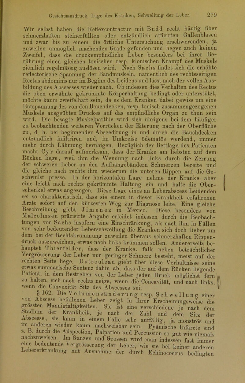 Wir selbst haben die Reflexcontractur mit Budd recht häufig über schmerzhaften steinerfüllten oder entzündlich afficirten Gallenblasen und zwar bis zu einem die örtliche Untersuchung erschwerenden, ja zuweilen unmöglich machenden Grade gefunden und hegen auch keinen Zweifel, dass die druckempfindliche Leber besonders bei ihrer Be- rührung einen gleichen tonischen resp. klonischen Krampf des Muskels ziemlich regelmässig auslösen wird. Nach Sachs findet sich die erhöhte reflectorische Spannung der Bandmuskeln, namentlich des rechtsseitigen Rectus abdominis nur im Beginn des Leidens und lässt nach der vollen Aus- bildung des Abscesses wieder nach. Ob indessen dies Verhalten des Rectus die oben erwähnte gekrümmte Körperhaltung bedingt oder unterstützt, möchte kaum zweifelhaft sein, da es dem Kranken dabei gewiss um eine Entspannung des von den Bauchdecken, resp. tonisch zusammengezogenen Muskels ausgeübten Druckes auf das empfindliche Organ zu thun sein wird. Die besagte Muskelparthie wird sich übrigens bei dem häufiger zu beobachtenden weiteren Vorrücken der Eiterung nach der Oberfläche zu, d. h. bei beginnender Abscedirung in und durch die Bauchdecken entzündlich infiltriren und, im Umkreise ödematös werdend, immer mehr durch Lähmung beruhigen. Bezüglich der Bettlage des Patienten macht Cyr darauf aufmerksam, dass der Kranke am liebsten auf dem Rücken liege, weil ihm die Wendung nach links durch die Zerrung der schweren Leber an den Aufhängebändern Schmerzen bereite und die gleiche nach rechts ihm wiederum die unteren Rippen auf die Ge- schwulst presse. In der horizontalen Lage nehme der Kranke aber eine leicht nach rechts gekrümmte Haltung ein und halte die Ober- schenkel etwas angezogen. Diese Lage eines an Leberabscess Leidenden sei so charakteristisch, dass sie einem in dieser Krankheit erfahrenen Arzte sofort auf den kürzesten Weg zur Diagnose leite. Eine gleiche Beschreibung giebt Jimenez in Mexico. Diese besonders von Malcolmsen präcisirte Angabe erleidet indessen durch die Beobach- tungen von Sachs insofern eine Einschränkung, als nach ihm in Fällen von sehr bedeutender Leberschwellung die Kranken sich doch lieber um dem bei der Rechtskrümmung zuweilen überaus schmerzhaften Rippen- druck auszuweichen, etwas nach links krümmen sollen. Andererseits be- hauptet Thierfelder, dass der Kranke, falls neben beträchtlicher Vergrösserung der Leber nur geringer Schmerz besteht, meist auf der lechten Seite liege. Dutrouleau giebt über diese Verhältnisse seine etwas summarische Sentenz dahin ab, dass der auf dem Rücken liegende Patient, in dem Bestreben von der Leber jeden Druck möglichst fern \i zu halten, sich nach rechts neige, wenn die Concavität, und nach links, | wenn die Convexität Sitz des Abscesses sei. ' § 162. Die Volumensänderung resp. Schwellung einer von Abscess befallenen Leber zeigt in ihrer Erscheinungsweise die grössten Mannigfaltigkeiten. Sie ist eine verschiedene je nach dem Stadium der Krankheit, je nach der Zahl und dem Sitz der Abscesse, sie kann in einem Falle sehr auffällig, ja monströs und im anderen wieder kaum nachweisbar sein. Pyämische Infarcte sind z. B. durch die Adspection, Palpation und Percussion so gut wie niemals nachzuweisen Im Ganzen und Grossen wird man indessen fast immer eine bedeutende Vergrösserung der Leber, wie sie bei keiner anderen Lebererkrankung O mit Ausnahme der durch Echinococcus bedingten