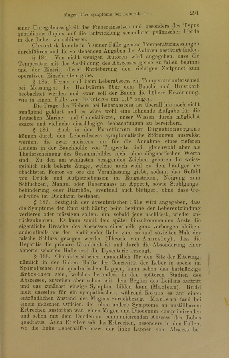 Magen-Darmsymptome bei Leberabscess. einer Unregelmässigkeit des Fiebereinsatzes und besonders des Typus quotidianus duplex auf die Entwicklung secundärer pyämischer Herde in der Leber zu schliessen. Chvostek konnte in 5 seiner Fälle genaue Temperaturmessungen durchführen und die vorstehenden Angaben der Autoren bestätigt finden. § 184. Von nicht wenigen Autoren wird angegeben, dass die Temperatur mit der Ausbildung des Abscesses gerne zu fallen beginnt und der Eintritt dieser Entfieberung den richtigen Zeitpunct zum operativen Einschreiten gäbe. § 185. Ferner soll beim Leberabscess ein Temperaturunterschied bei Messungen der Hautwärme über dem Bauche und Brustkorb beobachtet werden und zwar soll der Bauch die höhere Erwärmung, wie in einem Falle von Eskridge um 1,1° zeigen. Die Frage des Fiebers bei Leberabscess ist überall hin noch nicht genügend geklärt und es wäre wohl eine lohnende Aufgabe für die deutschen Marine- und Colonialärzte, unser Wissen durch möglichst exacte und vielfache einschlägige Beobachtungen zu bereichern. § 186. Auch in den Functionen der Digestionsorgane können durch den Leberabscess symptomatische Störungen ausgelöst werden, die zwar meistens nur für die Annahme eines tieferen Leidens in der Bauchhöhle von Tragweite sind, gleichwohl aber als Theilerscheinung des Gesammtbildes nicht ohne diagnostischen Werth sind. Zu den am wenigsten besagenden Zeichen gehören die weiss- gelblich dick belegte Zunge, welche auch wohl zu dem häufiger be- obachteten Foetor ex ore die Veranlassung giebt, sodann das Gefühl von Drück und Aufgetriebensein im Epigastrium, Neigung zum Schluchzen, Mangel oder Uebermaass an Appetit, sowie Stuhlgangs- behinderung oder Diarrhöe, eventuell auch blutiger, ohne dass Ge- schwüre im Dickdarm bestehen. § 187. Bezüglich der dysenterischen Fälle wird angegeben, dass die Symptome der Ruhr sich häufig beim Beginne der Leberentzündung verlieren oder mässigen sollen, um, sobald jene nachlässt, wieder zu- rückzukehren. Es kann somit dem später hinzukommenden Arzte die eigentliche Ursache des Abscesses einestheils ganz verborgen bleiben, anderntheils aus der relabirenden Ruhr zum so und sovielten Male der falsche Schluss gezogen werden (Theorie von Annesley), dass die Hepatitis die primäre Krankheit ist und durch die Absonderung einer abnorm scharfen Galle erst die Dysenterie erzeugt. § 188. Charakteristischer, namentlich für den Sitz der Eiterung, nämlich in der linken Hälfte der Concavität der Leber in specie im Spigel’schen und quadratischen Lappen, kann schon das hartnäckige Erbrechen sein, welches besonders in den späteren Stadien des Abscesses, zuweilen aber schon mit dem Beginn des Leidens auftritt und das zunächst einzige Symptom bilden kann (Maclean). Budd hielt dasselbe für ein sympathisches, während Rouis es auf einen entzündlichen Zustand des Magens zurückbezog. Maclean fand bei einem indischen Officier, der ohne andere Symptome an unstillbarem Erbrechen gestorben war, einen Magen und Duodenum comprimirenden und schon mit dem Duodenum communicirenden Abscess des Lobus quadratus. Auch Ri gl er sah das Erbrechen, besonders in den Fällen, wo die linke Leberhälfte bezw. der linke Lappen vom Abscess be-