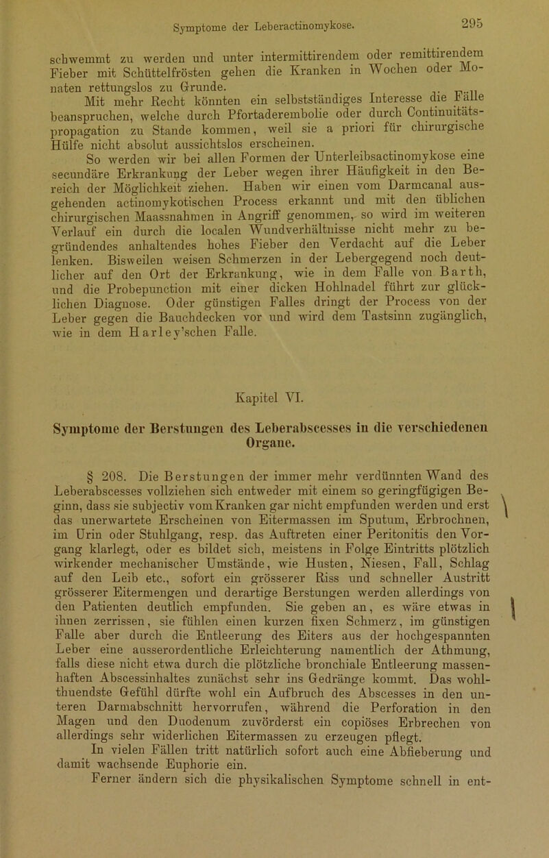 Symptome der Leberactinomykose. schwemmt zu werden und unter intermittirendem oder remittirendem Fieber mit Schüttelfrösten gehen die Kranken in Wochen oder Mo- naten rettungslos zu Grunde. Mit mehr Recht könnten ein selbstständiges Interesse die balle beanspruchen, welche durch Pfortaderembolie oder durch Continuitäts- propagation zu Stande kommen, weil sie a priori für chirurgische Hülfe nicht absolut aussichtslos erscheinen. So werden wir bei allen Formen der Unterleibsactmomykose eine secundäre Erkrankung der Leber wegen ihrer Häufigkeit in den Be- reich der Möglichkeit ziehen. Haben wir einen vom Darmcanal aus- gehenden actinomykotischen Process erkannt und mit den üblichen chirurgischen Maassnahmen in Angriff genommen, so wird im weiteren Verlauf ein durch die localen Wundverhältnisse nicht mehr zu be- gründendes anhaltendes hohes Fieber den Verdacht auf die Leber Fenken. Bisweilen weisen Schmerzen in der Lebergegend noch deut- licher auf den Ort der Erkrankung, wie in dem Falle von Barth, und die Probepunction mit einer dicken Hohlnadel führt zur glück- lichen Diagnose. Oder günstigen Falles dringt der Process von der Leber gegen die Bauchdecken vor und wird dem Tastsinn zugänglich, wie in dem PI ar ley’schen Falle. Kapitel VI. Symptome (1er Berstungen des Leberabscesses in die verschiedenen Organe. § 208. Die Berstungen der immer mehr verdünnten Wand des Leberabscesses vollziehen sich entweder mit einem so geringfügigen Be- ginn, dass sie subjectiv vom Kranken gar nicht empfunden werden und erst das unerwartete Erscheinen von Eitermassen im Sputum, Erbrochnen, im Urin oder Stuhlgang, resp. das Auftreten einer Peritonitis den Vor- gang klarlegt, oder es bildet sich, meistens in Folge Eintritts plötzlich wirkender mechanischer Umstände, wie Husten, Niesen, Fall, Schlag auf den Leib etc., sofort ein grösserer Riss und schneller Austritt grösserer Eitermengen und derartige Berstungen werden allerdings von den Patienten deutlich empfunden. Sie geben an, es wäre etwas in ihnen zerrissen, sie fühlen einen kurzen fixen Schmerz, im günstigen Falle aber durch die Entleerung des Eiters aus der hochgespannten Leber eine ausserordentliche Erleichterung namentlich der Athmung, falls diese nicht etwa durch die plötzliche bronchiale Entleerung massen- haften Abscessinhaltes zunächst sehr ins Gedränge kommt. Das wohl- thuendste Gefühl dürfte wohl ein Aufbruch des Abscesses in den un- teren Darmabschnitt hervorrufen, während die Perforation in den Magen und den Duodenum zuvörderst ein copiöses Erbrechen von allerdings sehr widerlichen Eitermassen zu erzeugen pflegt. In vielen Fällen tritt natürlich sofort auch eine Abfieberung und damit wachsende Euphorie ein. Ferner ändern sich die physikalischen Symptome schnell in ent-