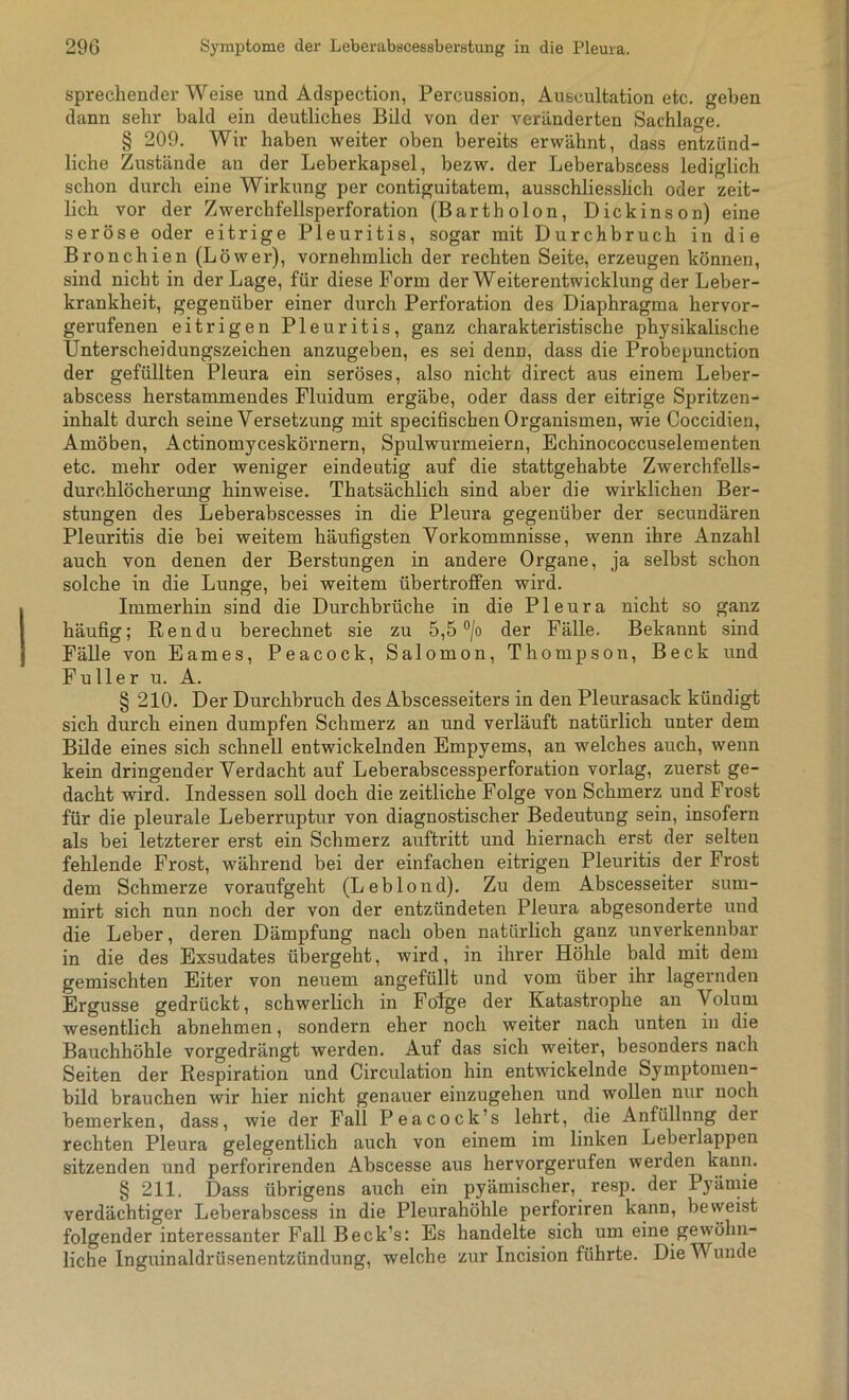 sprechender Weise und Adspection, Percussion, Auscultation etc. geben dann sehr bald ein deutliches Bild von der veränderten Sachlage. § 209. Wir haben weiter oben bereits erwähnt, dass entzünd- liche Zustände an der Leberkapsel, bezw. der Leberabscess lediglich schon durch eine Wirkung per contiguitatem, ausschliesslich oder zeit- lich vor der Zwerchfellsperforation (Bartholon, Dickinson) eine seröse oder eitrige Pleuritis, sogar mit Durchbruch in die Bronchien (Löwer), vornehmlich der rechten Seite, erzeugen können, sind nicht in der Lage, für diese Form der Weiterentwicklung der Leber- krankheit, gegenüber einer durch Perforation des Diaphragma hervor- gerufenen eitrigen Pleuritis, ganz charakteristische physikalische Unterscheidungszeichen anzugeben, es sei denn, dass die Probepunction der gefüllten Pleura ein seröses, also nicht direct aus einem Leber- abscess herstammendes Fluidum ergäbe, oder dass der eitrige Spritzen- inhalt durch seine Versetzung mit specifischen Organismen, wie Coccidien, Amöben, Actinomyceskörnern, Spulwurmeiern, Echinococcuselementen etc. mehr oder weniger eindeutig auf die stattgehabte Zwerchfells- durchlöcherung hinweise. Thatsächlich sind aber die wirklichen Ber- stungen des Leberabscesses in die Pleura gegenüber der secundären Pleuritis die bei weitem häufigsten Vorkommnisse, wenn ihre Anzahl auch von denen der Berstungen in andere Organe, ja selbst schon solche in die Lunge, bei weitem übertroffen wird. Immerhin sind die Durchbrüche in die Pleura nicht so ganz häufig; Rendu berechnet sie zu 5,5 °/o der Fälle. Bekannt sind Fälle von Eames, Peacock, Salomon, Thompson, Beck und Füller u. A. § 210. Der Durchbruch des Abscesseiters in den Pleurasack kündigt sich durch einen dumpfen Schmerz an und verläuft natürlich unter dem Bilde eines sich schnell entwickelnden Empyems, an welches auch, wenn kein dringender Verdacht auf Leberabscessperforation vorlag, zuerst ge- dacht wird. Indessen soll doch die zeitliche Folge von Schmerz und Frost für die pleurale Leberruptur von diagnostischer Bedeutung sein, insofern als bei letzterer erst ein Schmerz auftritt und hiernach erst der selten fehlende Frost, während bei der einfachen eitrigen Pleuritis der Frost dem Schmerze voraufgeht (LebIond). Zu dem Abscesseiter sum- mirt sich nun noch der von der entzündeten Pleura abgesonderte und die Leber, deren Dämpfung nach oben natürlich ganz unverkennbar in die des Exsudates übergeht, wird, in ihrer Höhle bald mit dem gemischten Eiter von neuem angefüllt und vom über ihr lagernden Ergüsse gedrückt, schwerlich in Folge der Katastrophe an Volum wesentlich abnehmen, sondern eher noch weiter nach unten in die Bauchhöhle vorgedrängt werden. Auf das sich weiter, besonders nach Seiten der Respiration und Circulation hin entwickelnde Symptomen- bild brauchen wir hier nicht genauer einzugehen und wollen nur noch bemerken, dass, wie der Fall Peacock’s lehrt, die Anfüllnng der rechten Pleura gelegentlich auch von einem im linken Leberlappen sitzenden und perforirenden Abscesse aus hervorgerufen werden kann. § 211. Dass übrigens auch ein pyämischer, resp. der Pyämie verdächtiger Leberabscess in die Pleurahöhle perforiren kann, beweist folgender interessanter Fall Beck’s: Es handelte sich um eine gewöhn- liche Inguinaldrüsenentzündung, welche zur Incision führte. Die Wunde