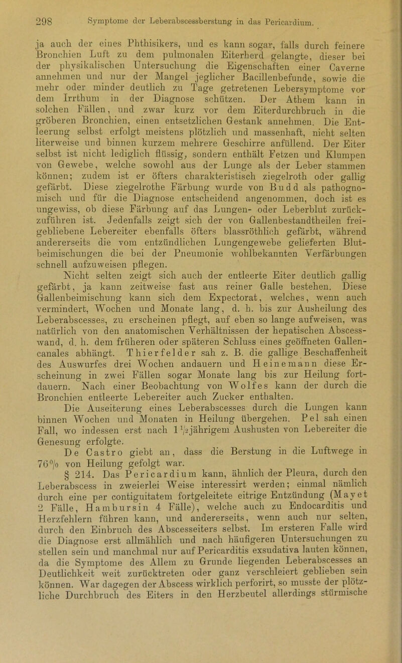 ja auch der eines Phthisikers, und es kann sogar, falls durch feinere Bronchien Luft zu dem pulmonalen Eiterherd gelangte, dieser bei der physikalischen Untersuchung die Eigenschaften einer Caverne annehmen und nur der Mangel jeglicher Bacillenbefunde, sowie die mehr oder minder deutlich zu Tage getretenen Lebersymptome vor dem Irrthum in der Diagnose schützen. Der Athem kann in solchen Fällen, und zwar kurz vor dem Eiterdurchbruch in die gröberen Bronchien, einen entsetzlichen Gestank annehmen. Die Ent- leerung selbst erfolgt meistens plötzlich und massenhaft, nicht selten literweise und binnen kurzem mehrere Geschirre anfüllend. Der Eiter selbst ist nicht lediglich flüssig, sondern enthält Fetzen und Klumpen von Gewebe, welche sowohl aus der Lunge als der Leber stammen können; zudem ist er öfters charakteristisch ziegelroth oder gallig gefärbt. Diese ziegelrothe Färbung wurde von B u d d als pathogno- miscli und für die Diagnose entscheidend angenommen, doch ist es ungewiss, ob diese Färbung auf das Lungen- oder Leberblut zurück- zuführen ist. Jedenfalls zeigt sich der von Gallenbestandtheilen frei- gebliebene Lebereiter ebenfalls öfters blassröthlich gefärbt, während andererseits die vom entzündlichen Lungengewebe gelieferten Blut- beimischungen die bei der Pneumonie wohlbekannten Verfärbungen schnell aufzuweisen pflegen. Nicht selten zeigt sich auch der entleerte Eiter deutlich gallig gefärbt, ja kann zeitweise fast aus reiner Galle bestehen. Diese Gallenbeimischung kann sich dem Expectorat, welches, wenn auch vermindert, Wochen und Monate lang, d. h. bis zur Ausheilung des Leberabscesses, zu erscheinen pflegt, auf eben so lange aufweisen, was natürlich von den anatomischen Verhältnissen der hepatischen Abscess- wand, d. h. dem früheren oder späteren Schluss eines geöffneten Gallen- canales abhängt. Thierfelder sah z. B. die gallige Beschaffenheit des Auswurfes drei Wochen andauern und Heine mann diese Er- scheinung in zwei Fällen sogar Monate lang bis zur Heilung fort- dauern. Nach einer Beobachtung von Wolfes kann der durch die Bronchien entleerte Lebereiter auch Zucker enthalten. Die Auseiterung eines Leberabscesses durch die Lungen kann binnen Wochen und Monaten in Heilung übergehen. Pel sah einen Fall, wo indessen erst nach 1 ^2jährigem Aushusten von Lebereiter die Genesung erfolgte. De Castro giebt an, dass die Berstung in die Luftwege in 76°/o von Heilung gefolgt war. § 214. Das Pericardium kann, ähnlich der Pleura, durch den Leberabscess in zweierlei Weise interessirt werden; einmal nämlich durch eine per contiguitatem fortgeleitete eitrige Entzündung (Mayet 2 Fälle, Hambursin 4 Fälle), welche auch zu Endocarditis und Herzfehlern führen kann, und andererseits, wenn auch nur selten, durch den Einbruch des Abscesseiters selbst. Im ersteren F alle wird die Diagnose erst allmählich und nach häufigeren Untersuchungen zu stellen sein und manchmal nur auf Pericarditis exsudativa lauten können, da die Symptome des Allem zu Grunde liegenden Leberabscesses an Deutlichkeit weit zurücktreten oder ganz verschleiert geblieben sein können. War dagegen der Abscess wirklich perforirt, so musste der plötz- liche Durchbruch des Eiters in den Herzbeutel allerdings stürmische