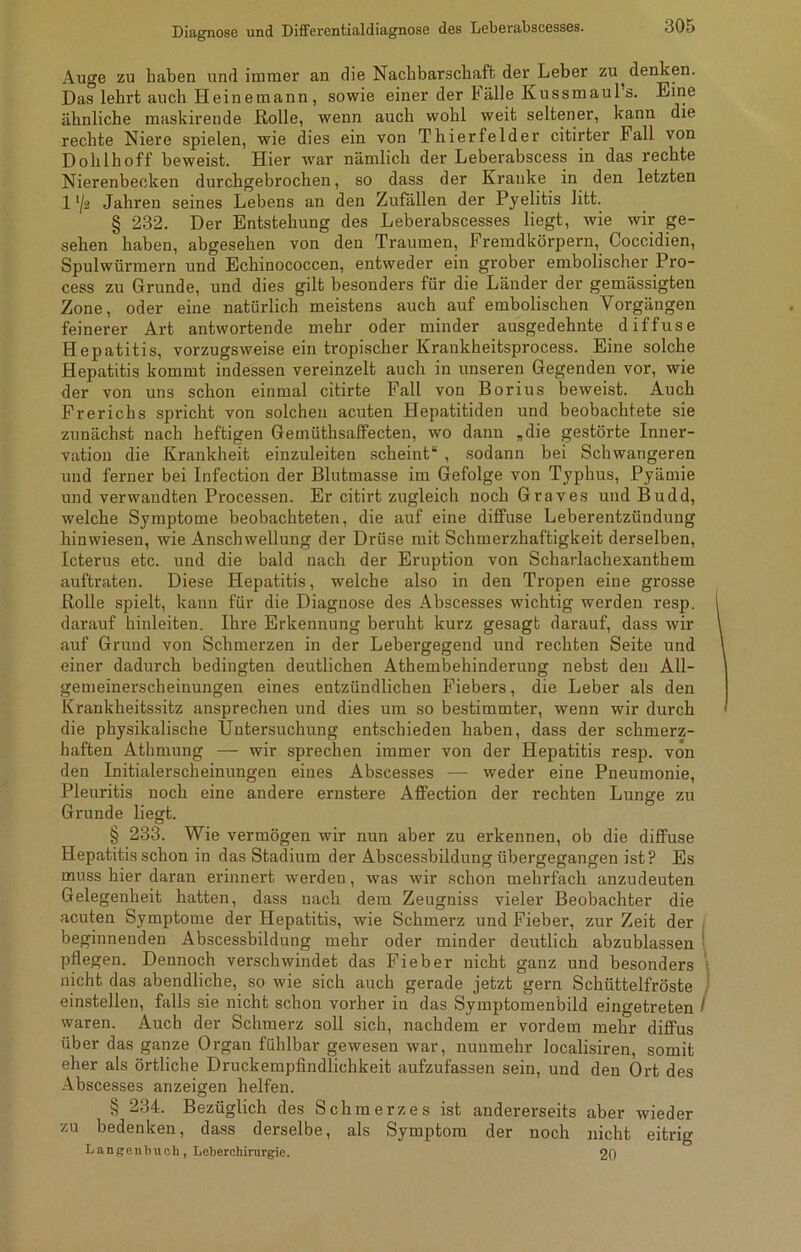 Auge zu haben und immer an die Nachbarschaft, der Leber zu ^ denken. Das lehrt auch Heinemann, sowie einer der Lalle Kussmauls. Eine ähnliche maskirende Rolle, wenn auch wohl weit seltener, kann die rechte Niere spielen, wie dies ein von Thierfelder citirter Fall von Dohlhoff beweist. Hier war nämlich der Leberabscess in das rechte Nierenbecken durchgebrochen, so dass der Kranke in den letzten 1'/ä Jahren seines Lebens an den Zufällen der Pyelitis litt. § 232. Der Entstehung des Leberabscesses liegt, wie wir ge- sehen haben, abgesehen von den Traumen, Fremdkörpern, Coccidien, Spulwürmern und Echinococcen, entweder ein grober embolischer Pro- cess zu Grunde, und dies gilt besonders für die Länder der gemässigten Zone, oder eine natürlich meistens auch auf embolischen Vorgängen feinerer Art antwortende mehr oder minder ausgedehnte diffuse Hepatitis, vorzugsweise ein tropischer Krankheitsprocess. Eine solche Hepatitis kommt indessen vereinzelt auch in unseren Gegenden vor, wie der von uns schon einmal citirte Fall von Borius beweist. Auch Frerichs spricht von solchen acuten Hepatitiden und beobachtete sie zunächst nach heftigen Gemüthsaffecten, wo dann „die gestörte Inner- vation die Krankheit einzuleiten scheint“ , sodann bei Schwangeren und ferner bei Infection der Blutmasse im Gefolge von Typhus, Pyämie und verwandten Processen. Er citirt zugleich noch Graves und Budd, welche Symptome beobachteten, die auf eine diffuse Leberentzündung hinwiesen, wie Anschwellung der Drüse mit Schmerzhaftigkeit derselben, Icterus etc. und die bald nach der Eruption von Scharlachexanthem auftraten. Diese Hepatitis, welche also in den Tropen eine grosse Rolle spielt, kann für die Diagnose des Abscesses wichtig werden resp. darauf hinleiten. Ihre Erkennung beruht kurz gesagt darauf, dass wir auf Grund von Schmerzen in der Lebergegend und i'echten Seite und einer dadurch bedingten deutlichen Athembehinderung nebst den All- gemeinerscheinungen eines entzündlichen Fiebers, die Leber als den Krankheitssitz ansprechen und dies um so bestimmter, wenn wir durch die physikalische Untersuchung entschieden haben, dass der schmerz- haften Athmung — wir sprechen immer von der Hepatitis resp. von den Initialerscheinungen eines Abscesses — weder eine Pneumonie, Pleuritis noch eine andere ernstere Affection der rechten Lunge zu Grunde liegt. § 233. Wie vermögen wir nun aber zu erkennen, ob die diffuse Hepatitis schon in das Stadium der Abscessbildung übergegangen ist? Es muss hier daran erinnert werden, was wir schon mehrfach anzudeuten Gelegenheit hatten, dass nach dem Zeugniss vieler Beobachter die acuten Symptome der Hepatitis, wie Schmerz und Fieber, zur Zeit der beginnenden Abscessbildung mehr oder minder deutlich abzublassen 1 pflegen. Dennoch verschwindet das Fieber nicht ganz und besonders nicht das abendliche, so wie sich auch gerade jetzt gern Schüttelfröste einstellen, falls sie nicht schon vorher in das Symptomenbild eingetreten / waren. Auch der Schmerz soll sich, nachdem er vordem mehr diffus über das ganze Organ fühlbar gewesen war, nunmehr localisiren, somit eher als örtliche Druckempfindlichkeit aufzufassen sein, und den Ort des Abscesses anzeigen helfen. § 234. Bezüglich des Schmerzes ist andererseits aber wieder zu bedenken, dass derselbe, als Symptom der noch nicht eitrig Langen buch, Leberchirurgie. 20