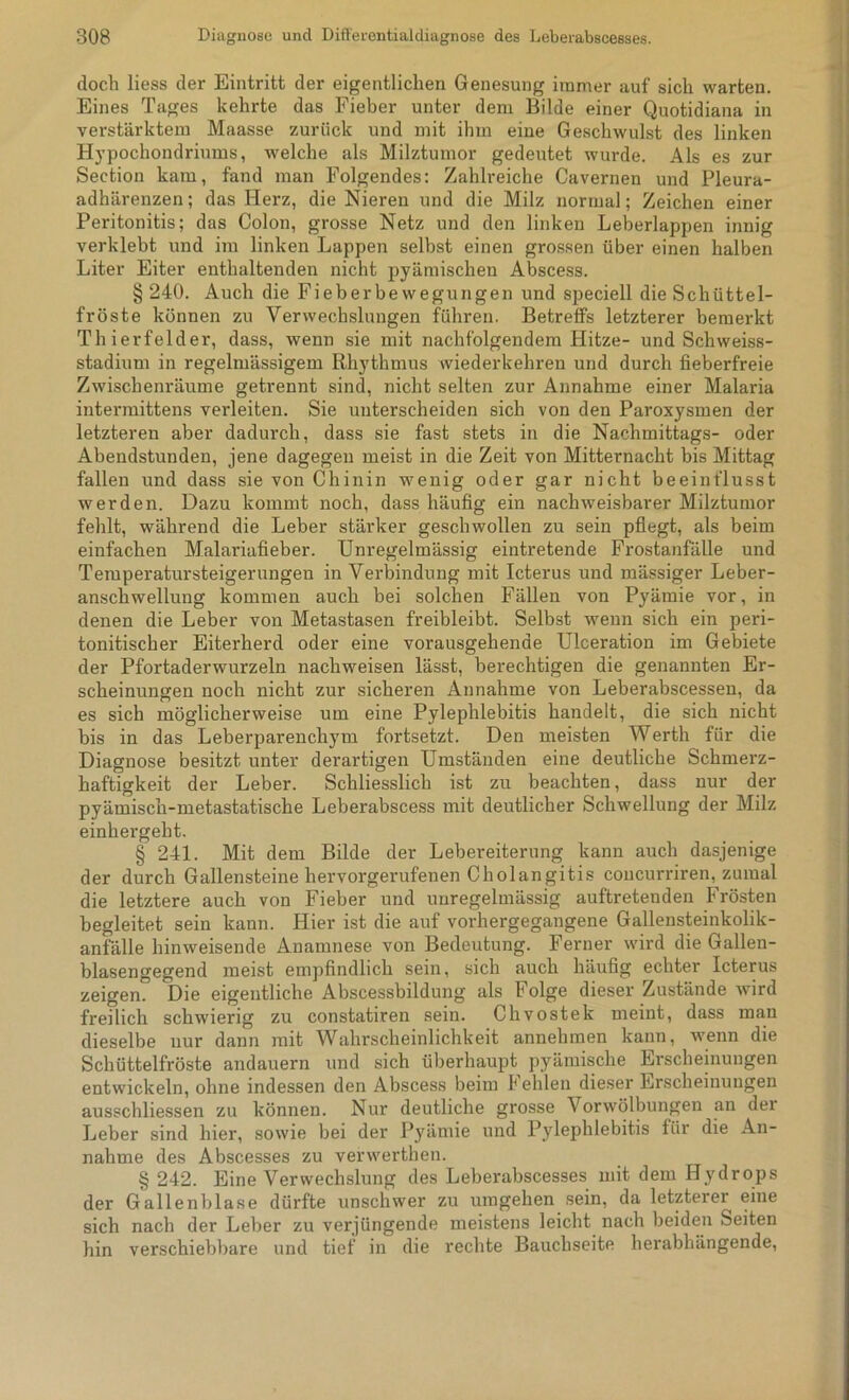 doch liess der Eintritt der eigentlichen Genesung immer auf sich warten. Eines Tages kehrte das Fieber unter dem Bilde einer Quotidiana in verstärktem Maasse zurück und mit ihm eine Geschwulst des linken Hypochondriums, welche als Milztumor gedeutet wurde. Als es zur Section kam, fand man Folgendes: Zahlreiche Cavernen und Pleura- adhärenzen; das Herz, die Nieren und die Milz normal; Zeichen einer Peritonitis; das Colon, grosse Netz und den linken Leberlappen innig verklebt und im linken Lappen selbst einen grossen über einen halben Liter Eiter enthaltenden nicht pyämischen Abscess. § 240. Auch die Fieberbewegungen und speciell die Schüttel- fröste können zu Verwechslungen führen. Betreffs letzterer bemerkt Thierfelder, dass, wenn sie mit nachfolgendem Hitze- und Schweiss- stadium in regelmässigem Rhythmus wiederkehren und durch fieberfreie Zwischenräume getrennt sind, nicht selten zur Annahme einer Malaria intermittens verleiten. Sie unterscheiden sich von den Paroxysmen der letzteren aber dadurch, dass sie fast stets in die Nachmittags- oder Abendstunden, jene dagegen meist in die Zeit von Mitternacht bis Mittag fallen und dass sie von Chinin wenig oder gar nicht beeinflusst werden. Dazu kommt noch, dass häufig ein nachweisbarer Milztumor fehlt, während die Leber stärker geschwollen zu sein pflegt, als beim einfachen Malariafieber. Unregelmässig eintretende Frostanfälle und Temperatursteigerungen in Verbindung mit Icterus und mässiger Leber- anschwellung kommen auch bei solchen Fällen von Pyämie vor, in denen die Leber von Metastasen freibleibt. Selbst wenn sich ein peri- tonitischer Eiterherd oder eine vorausgehende Ulceration im Gebiete der Pfortaderwurzeln nachweisen lässt, berechtigen die genannten Er- scheinungen noch nicht zur sicheren Annahme von Leberabscessen, da es sich möglicherweise um eine Pylephlebitis handelt, die sich nicht bis in das Leberparenchym fortsetzt. Den meisten Werth für die Diagnose besitzt unter derartigen Umständen eine deutliche Schmerz- haftigkeit der Leber. Schliesslich ist zu beachten, dass nur der pyämisch-metastatische Leberabscess mit deutlicher Schwellung der Milz einhergeht. § 241. Mit dem Bilde der Lebereiterung kann auch dasjenige der durch Gallensteine hervorgerufenen Cholangitis concurriren, zumal die letztere auch von Fieber und unregelmässig auftretenden Frösten begleitet sein kann. Hier ist die auf vorhergegangene Gallensteinkolik- anfälle hinweisende Anamnese von Bedeutung. Ferner wird die Gallen- blasengegend meist empfindlich sein, sich auch häufig echter Icterus zeigen. Die eigentliche Abscessbildung als Folge dieser Zustände wird freilich schwierig zu constatiren sein. Chvostek meint, dass mau dieselbe nur dann mit Wahrscheinlichkeit annehmen kann, wenn die Schüttelfröste andauern und sich überhaupt pyämische Erscheinungen entwickeln, ohne indessen den Abscess beim Fehlen dieser Erscheinungen ausschliessen zu können. Nur deutliche grosse Vorwölbungen an der Leber sind hier, sowie bei der Pyämie und Pylephlebitis für die An- nahme des Abscesses zu verwerthen. § 242. Eine Verwechslung des Leberabscesses mit dem Hydrops der Gallenblase dürfte unschwer zu umgehen sein, da letzterer eine sich nach der Leber zu verjüngende meistens leicht nach beiden Seiten hin verschiebbare und tief in die rechte Bauchseite herabhängende,