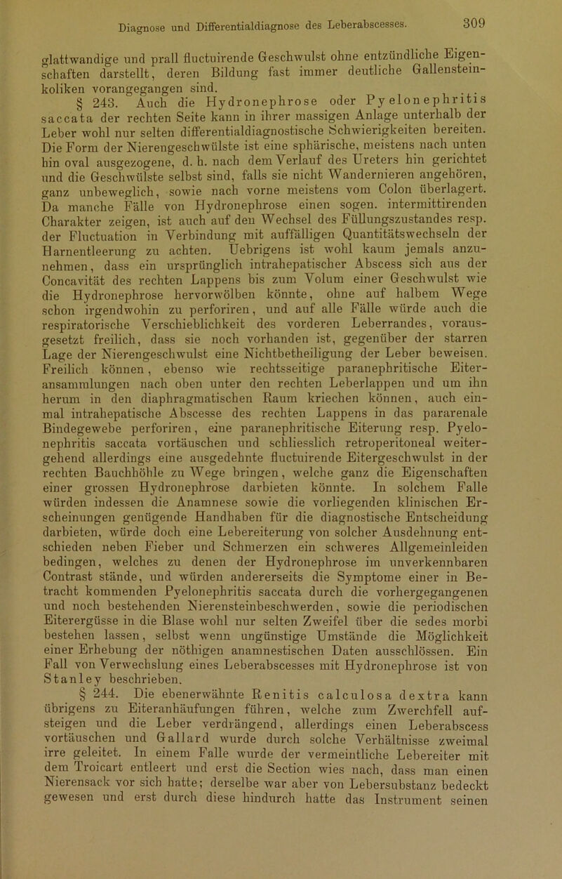 glattwandige und prall fluctuirende Geschwulst ohne entzündliche Eigen- schaften darstellt, deren Bildung fast immer deutliche Gallenstein- koliken vorangegangen sind. . . § 243. Auch die Hydronephrose oder Pyelonephritis saccata der rechten Seite kann in ihrer massigen Anlage unterhalb der Leber wohl nur selten differentialdiagnostische Schwierigkeiten bereiten. Die Form der Nierengeschwülste ist eine sphärische, meistens nach unten hin oval ausgezogene, d. h. nach dem Verlauf des Ureters hin gerichtet und die Geschwülste selbst sind, falls sie nicht Wandernieren angehören, ganz unbeweglich, sowie nach vorne meistens vom Colon überlagert. Da manche Fälle von Hydronephrose einen sogen, intermittirenden Charakter zeigen, ist auch auf den Wechsel des Füllungszustandes resp. der Fluctuation in Verbindung mit auffälligen Quantitätswechseln der Harnentleerung zu achten. Uebrigens ist wohl kaum jemals anzu- nehmen, dass ein ursprünglich intrahepatischer Abscess sich aus der Concavität des rechten Lappens bis zum Volum einer Geschwulst wie die Hydronephrose hervorwölben könnte, ohne auf halbem Wege schon irgendwohin zu perforiren, und auf alle Fälle würde auch die respiratorische Verschieblichkeit des vorderen Leberrandes, voraus- gesetzt freilich, dass sie noch vorhanden ist, gegenüber der starren Lage der Nierengeschwulst eine Nichtbetheiligung der Leber beweisen. Freilich können, ebenso wie rechtsseitige paranephritische Eiter- ansammlungen nach oben unter den rechten Leberlappen und um ihn herum in den diaphragmatischen Raum kriechen können, auch ein- mal intrahepatische Abscesse des rechten Lappens in das pararenale Bindegewebe perforiren, eine paranephritische Eiterung resp. Pyelo- nephritis saccata vortäuschen und schliesslich retroperitoneal weiter- gehend allerdings eine ausgedehnte fluctuirende Eitergeschwulst in der rechten Bauchhöhle zu Wege bringen, welche ganz die Eigenschaften einer grossen Hydronephrose darbieten könnte. In solchem Falle würden indessen die Anamnese sowie die vorliegenden klinischen Er- scheinungen genügende Handhaben für die diagnostische Entscheidung darbieten, würde doch eine Lebereiterung von solcher Ausdehnung ent- schieden neben Fieber und Schmerzen ein schweres Allgemeinleiden bedingen, welches zu denen der Hydronephrose im unverkennbaren Contrast stände, und würden andererseits die Symptome einer in Be- tracht kommenden Pyelonephritis saccata durch die vorhergegangenen und noch bestehenden Nierensteinbeschwerden, sowie die periodischen Eiterergüsse in die Blase wohl nur selten Zweifel über die sedes morbi bestehen lassen, selbst wenn ungünstige Umstände die Möglichkeit einer Erhebung der nöthigen anamnestischen Daten ausschlössen. Ein Fall von Verwechslung eines Leberabscesses mit Hydronephrose ist von Stanley beschrieben. § 244. Die ebenerwähnte Renitis calculosa dextra kann übrigens zu Eiteranhäufungen führen, welche zum Zwerchfell auf- steigen und die Leber verdrängend, allerdings einen Leberabscess vortäuschen und Gallard wurde durch solche Verhältnisse zweimal irre geleitet. In einem Falle wurde der vermeintliche Lebereiter mit dem lioicait entleert und erst die Section wies nach, dass man einen Nierensack vor sich hatte; derselbe war aber von Lebersubstanz bedeckt gewesen und erst durch diese hindurch hatte das Instrument seinen