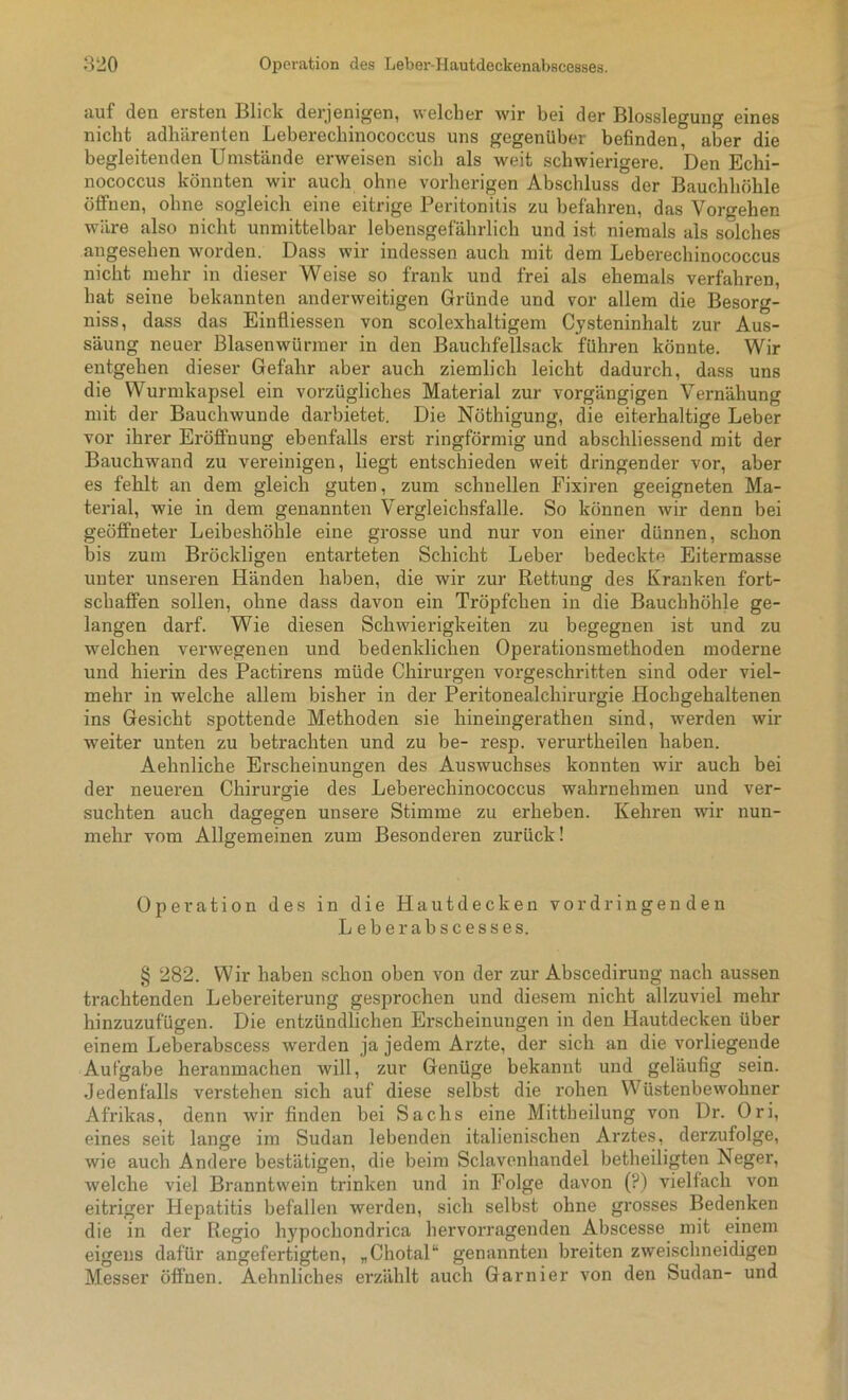auf den ersten Blick derjenigen, welcher wir bei der Blossleguug eines nicht adhärenten Leberechinococcus uns gegenüber befinden, aber die begleitenden Umstände erweisen sich als weit schwierigere. Den Echi- nococcus könnten wir auch ohne vorherigen Abschluss der Bauchhöhle öffnen, ohne sogleich eine eitrige Peritonitis zu befahren, das Vorgehen wäre also nicht unmittelbar lebensgefährlich und ist. niemals als solches angesehen worden. Dass wir indessen auch mit dem Leberechinococcus nicht mehr in dieser Weise so frank und frei als ehemals verfahren, hat seine bekannten anderweitigen Gründe und vor allem die Besorg- nis, dass das Einfliessen von scolexhaltigem Cysteninhalt zur Aus- säung neuer Blasenwürmer in den Bauchfellsack führen könnte. Wir entgehen dieser Gefahr aber auch ziemlich leicht dadurch, dass uns die Wurmkapsel ein vorzügliches Material zur vorgängigen Vernähung mit der Bauchwunde darbietet. Die Nöthigung, die eiterhaltige Leber vor ihrer Eröffnung ebenfalls erst ringförmig und abschliessend mit der Bauchwand zu vereinigen, liegt entschieden weit dringender vor, aber es fehlt an dem gleich guten, zum schnellen Fixiren geeigneten Ma- terial, wie in dem genannten Vergleichsfalle. So können wir denn bei geöffneter Leibeshöhle eine grosse und nur von einer dünnen, schon bis zum Bröckligen entarteten Schicht Leber bedeckte Eitermasse unter unseren Händen haben, die wir zur Rettung des Kranken fort- schaffen sollen, ohne dass davon ein Tröpfchen in die Bauchhöhle ge- langen darf. Wie diesen Schwierigkeiten zu begegnen ist und zu welchen verwegenen und bedenklichen Operationsmethoden moderne und hiei'in des Pactirens müde Chirurgen vorgeschritten sind oder viel- mehr in welche allem bisher in der Peritonealchirurgie Hochgehaltenen ins Gesicht spottende Methoden sie hineingerathen sind, werden wir weiter unten zu betrachten und zu be- resp. verurtheilen haben. Aehnliche Erscheinungen des Auswuchses konnten wir auch bei der neueren Chirurgie des Leberechinococcus wahrnehmen und ver- suchten auch dagegen unsere Stimme zu erheben. Kehren wir nun- mehr vom Allgemeinen zum Besonderen zurück! Operation des in die Hautdecken vor dringen den Leberabscesses. § 282. Wir haben schon oben von der zur Abscedirung nach aussen trachtenden Lebereiterung gesprochen und diesem nicht allzuviel mehr hinzuzufügen. Die entzündlichen Erscheinungen in den Hautdecken über einem Leberabscess werden ja jedem Arzte, der sich an die vorliegende Aufgabe heranmachen will, zur Genüge bekannt und geläufig sein. Jedenfalls verstehen sich auf diese selbst die rohen Wüstenbewohner Afrikas, denn wir finden bei Sachs eine Mittheilung von Dr. Ori, eines seit lange im Sudan lebenden italienischen Arztes, derzufolge, wie auch Andere bestätigen, die beim Sclavenhandel betheiligten Neger, welche viel Branntwein trinken und in Folge davon (?) vielfach von eitriger Hepatitis befallen werden, sich selbst ohne grosses Bedenken die in der Regio hypochondrica hervorragenden Abscesse mit einem eigens dafür angefertigten, „Chotal“ genannten breiten zweischneidigen Messer öffnen. Aehnliches erzählt auch Garnier von den Sudan- und