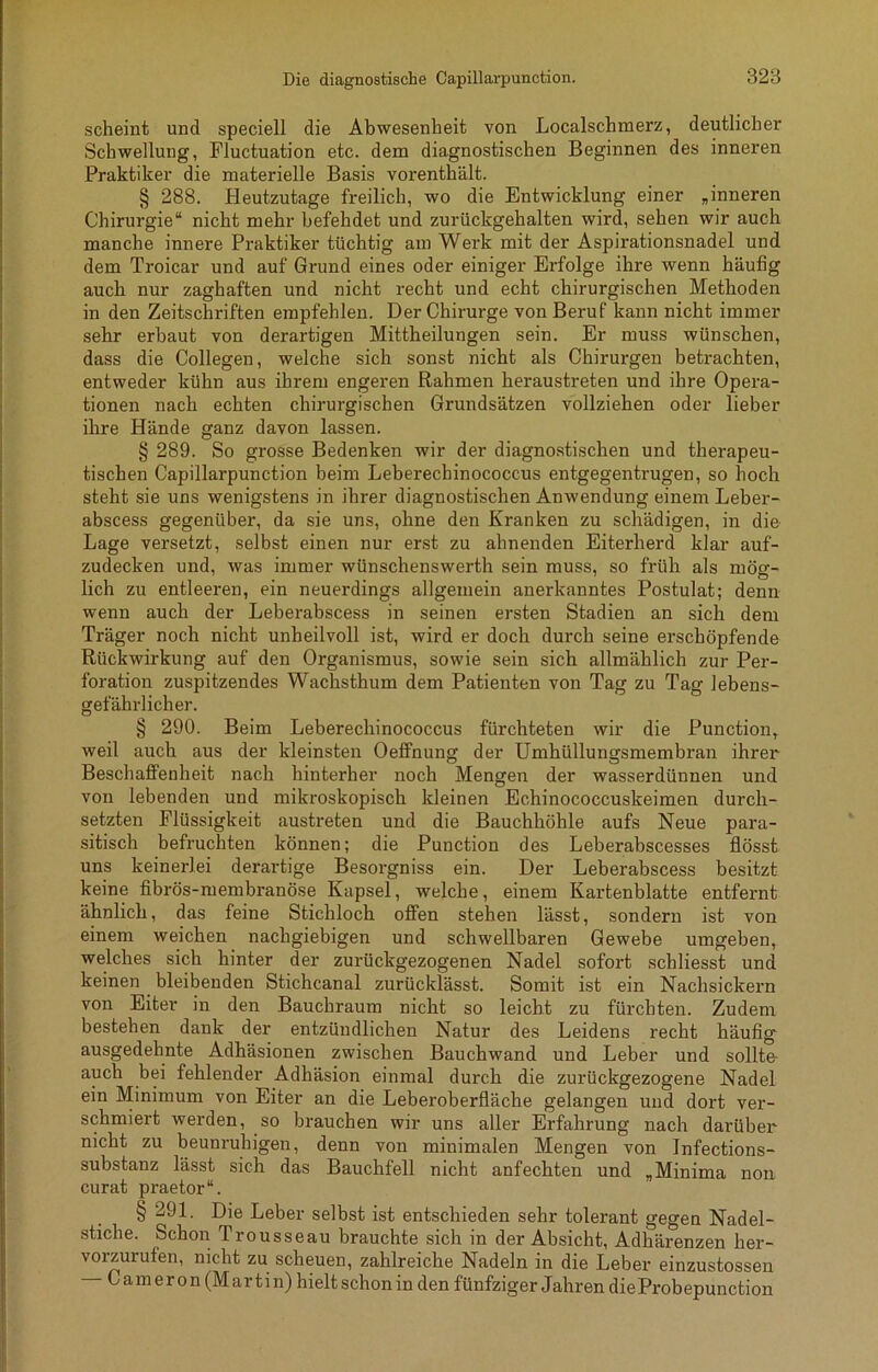scheint und speciell die Abwesenheit von Localschmerz, deutlicher Schwellung, Fluctuation etc. dem diagnostischen Beginnen des inneren Praktiker die materielle Basis vorenthält. § 288. Heutzutage freilich, wo die Entwicklung einer „inneren Chirurgie“ nicht mehr befehdet und zurückgehalten wird, sehen wir auch manche innere Praktiker tüchtig am Werk mit der Aspirationsnadel und dem Troicar und auf Grund eines oder einiger Erfolge ihre wenn häufig auch nur zaghaften und nicht recht und echt chirurgischen Methoden in den Zeitschriften empfehlen. Der Chirurge von Beruf kann nicht immer sehr erbaut von derartigen Mittheilungen sein. Er muss wünschen, dass die Collegen, welche sich sonst nicht als Chirurgen betrachten, entweder kühn aus ihrem engeren Rahmen heraustreten und ihre Opera- tionen nach echten chirurgischen Grundsätzen vollziehen oder lieber ihre Hände ganz davon lassen. § 289. So grosse Bedenken wir der diagnostischen und therapeu- tischen Capillarpunction beim Leberechinococcus entgegentrugen, so hoch steht sie uns wenigstens in ihrer diagnostischen Anwendung einem Leber- abscess gegenüber, da sie uns, ohne den Kranken zu schädigen, in die Lage versetzt, selbst einen nur erst zu ahnenden Eiterherd klar auf- zudecken und, was immer wünschenswerth sein muss, so früh als mög- lich zu entleeren, ein neuerdings allgemein anerkanntes Postulat; denn wenn auch der Leberabscess in seinen ersten Stadien an sich dem Träger noch nicht unheilvoll ist, wird er doch durch seine erschöpfende Rückwirkung auf den Organismus, sowie sein sich allmählich zur Per- foration zuspitzendes Wachsthum dem Patienten von Tag zu Tag lebens- gefährlicher. § 290. Beim Leberechinococcus fürchteten wir die Punction, weil auch aus der kleinsten Oeffnung der Umhüllungsmembran ihrer Beschaffenheit nach hinterher noch Mengen der wasserdünnen und von lebenden und mikroskopisch kleinen Echinococcuskeimen durch- setzten Flüssigkeit austreten und die Bauchhöhle aufs Neue para- sitisch befruchten können; die Punction des Leberabscesses flösst uns keinerlei derartige Besorgniss ein. Der Leberabscess besitzt keine fibrös-membranöse Kapsel, welche, einem Kartenblatte entfernt ähnlich, das feine Stichloch offen stehen lässt, sondern ist von einem weichen nachgiebigen und schwellbaren Gewebe umgeben, welches sich hinter der zurückgezogenen Nadel sofort schliesst und keinen . bleibenden Stichcanal zurücklässt. Somit ist ein Nachsickern von Eiter in den Bauchraum nicht so leicht zu fürchten. Zudem bestehen dank der entzündlichen Natur des Leidens recht häufig ausgedehnte Adhäsionen zwischen Bauchwand und Leber und sollte- auch bei fehlender Adhäsion einmal durch die zurückgezogene Nadel ein Minimum von Eiter an die Leberoberfläche gelangen und dort ver- schmiert werden, so brauchen wir uns aller Erfahrung nach darüber' nicht zu beunruhigen, denn von minimalen Mengen von Infections- substanz lässt sich das Bauchfell nicht anfechten und „Minima non curat praetor“. § 291. Die Leber selbst ist entschieden sehr tolerant gegen Nadel- stiche. Schon Trousseau brauchte sich in der Absicht, Adhärenzen her- vorzurufen, nicht zu scheuen, zahlreiche Nadeln in die Leber einzustossen - C am er on (Martin) hielt schon in den fünfziger Jahren dieProbepunction