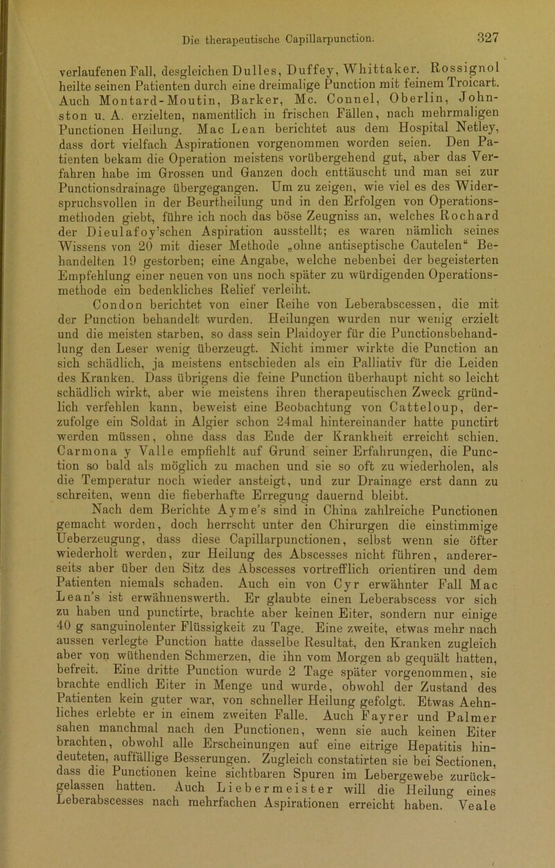verlaufenen Fall, desgleichen Dulles, Duffey, Whittaker. Rossignol heilte seinen Patienten durch eine dreimalige Function mit feinem Troicart. Auch Montard-Moutin, Barker, Mc. Connel, Oberlin, John- ston u. A. erzielten, namentlich in frischen Fällen, nach mehrmaligen Functionen Heilung. Mac Lean berichtet aus dem Hospital Netley, dass dort vielfach Aspirationen vorgenommen worden seien. Den Pa- tienten bekam die Operation meistens vorübergehend gut, aber das Ver- fahren habe im Grossen und Ganzen doch enttäuscht und man sei zur Punctionsdrainage übergegangen. Um zu zeigen, wie viel es des Wider- spruchsvollen in der Beurtheilung und in den Erfolgen von Operations- methoden giebt, führe ich noch das böse Zeugniss an, welches Rochard der Dieulafoy’schen Aspiration ausstellt; es waren nämlich seines Wissens von 20 mit dieser Methode „ohne antiseptische Cautelen“ Be- handelten 19 gestorben; eine Angabe, welche nebenbei der begeisterten Empfehlung einer neuen von uns noch später zu würdigenden Operations- methode ein bedenkliches Relief verleiht. Condon berichtet von einer Reihe von Leberabscessen, die mit der Punction behandelt wurden. Heilungen wurden nur wenig erzielt und die meisten starben, so dass sein Plaidoyer für die Punctionsbehand- lung den Leser wenig überzeugt. Nicht immer wirkte die Punction an sich schädlich, ja meistens entschieden als ein Palliativ für die Leiden des Kranken. Dass übrigens die feine Punction überhaupt nicht so leicht schädlich wirkt, aber wie meistens ihren therapeutischen Zweck gründ- lich verfehlen kann, beweist eine Beobachtung von Catteloup, der- zufolge ein Soldat in Algier schon 24mal hintereinander hatte punctirt werden müssen, ohne dass das Ende der Krankheit erreicht schien. Carmona y Valle empfiehlt auf Grund seiner Erfahrungen, die Punc- tion so bald als möglich zu machen und sie so oft zu wiederholen, als die Temperatur noch wieder ansteigt, und zur Drainage erst dann zu schreiten, wenn die fieberhafte Erregung dauernd bleibt. Nach dem Berichte Ayme’s sind in China zahlreiche Punctionen gemacht worden, doch herrscht unter den Chirurgen die einstimmige Ueberzeugung, dass diese Capillarpunctionen, selbst wenn sie öfter wiederholt werden, zur Heilung des Abscesses nicht führen, anderer- seits aber über den Sitz des Abscesses vortrefflich orientiren und dem Patienten niemals schaden. Auch ein von Cyr erwähnter Fall Mac Lean’s ist erwähnenswerth. Er glaubte einen Leberabscess vor sich zu haben und punctirte, brachte aber keinen Eiter, sondern nur einige 40 g sanguinolenter Flüssigkeit zu Tage. Eine zweite, etwas mehr nach aussen verlegte Punction hatte dasselbe Resultat, den Kranken zugleich aber von wüthenden Schmerzen, die ihn vom Morgen ab gequält hatten, befreit. Eine dritte Punction wurde 2 Tage später vorgenommen, sie brachte endlich Eiter in Menge und wurde, obwohl der Zustand des Patienten kein guter war, von schneller Heilung gefolgt. Etwas Aehn- liches erlebte er in einem zweiten Falle. Auch Fayrer und Palmer sahen manchmal nach den Punctionen, wenn sie auch keinen Eiter brachten, obwohl alle Erscheinungen auf eine eitrige Hepatitis hin- deuteten, auffällige Besserungen. Zugleich constatirten sie bei Sectionen, dass die Punctionen keine sichtbaren Spuren im Lebergewebe zurück- gelassen hatten. Auch Liebermeister will die °lleilung eines Leberabscesses nach mehrfachen Aspirationen erreicht haben. ° Veale