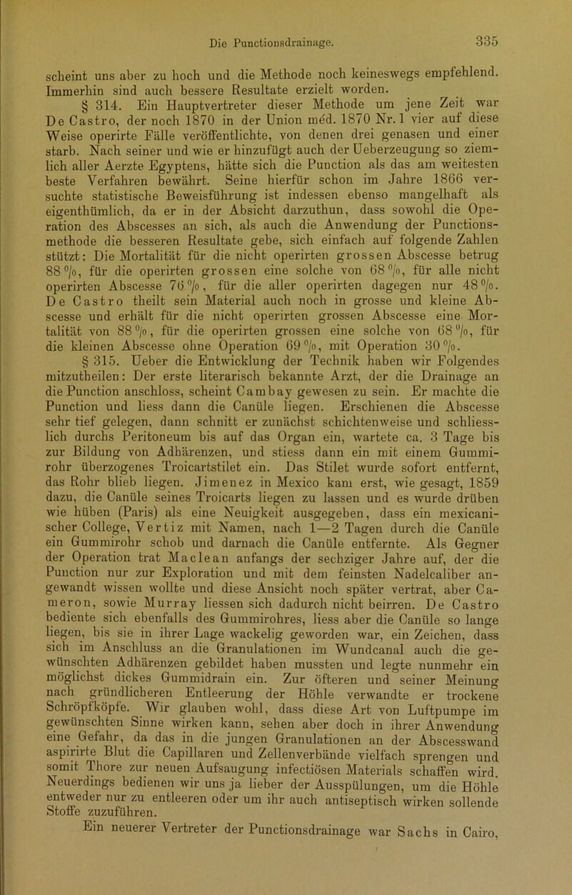 scheint uns aber zu hoch und die Methode noch keineswegs empfehlend. Immerhin sind auch bessere Resultate erzielt worden. § 314. Ein Hauptvertreter dieser Methode um jene Zeit war De Castro, der noch 1870 in der Union med. 1870 Nr. 1 vier auf diese Weise operirte Fälle veröffentlichte, von denen drei genasen und einer starb. Nach seiner und wie er hinzufügt auch der Ueberzeugung so ziem- lich aller Aerzte Egyptens, hätte sich die Punction als das am weitesten beste Verfahren bewährt. Seine hierfür schon im Jahre 1866 ver- suchte statistische Beweisführung ist indessen ebenso mangelhaft als eigentümlich, da er in der Absicht darzuthun, dass sowohl die Ope- ration des Abscesses an sich, als auch die Anwendung der Punctions- methode die besseren Resultate gebe, sich einfach auf folgende Zahlen stützt: Die Mortalität für die nicht operirten grossen Abscesse betrug 88°/o, für die operirten grossen eine solche von 68°/o, für alle nicht operirten Abscesse 7(3 °/o, für die aller operirten dagegen nur 48 °/o. De Castro theilt sein Material auch noch in grosse und kleine Ab- scesse und erhält für die nicht operirten grossen Abscesse eine Mor- talität von 88 °/o, für die operirten grossen eine solche von 68u/o, für die kleinen Abscesse ohne Operation 69 °/o, mit Operation 30°/o. § 315. Ueber die Entwicklung der Technik haben wir Folgendes mitzutheilen: Der erste literarisch bekannte Arzt, der die Drainage an die Punction anschloss, scheint Cambay gewesen zu sein. Er machte die Punction und liess dann die Canüle liegen. Erschienen die Abscesse sehr tief gelegen, dann schnitt er zunächst schichtenweise und schliess- lich durchs Peritoneum bis auf das Organ ein, wartete ca. 3 Tage bis zur Bildung von Adhärenzen, und stiess dann ein mit einem Gummi- rohr überzogenes Troicartstilet ein. Das Stilet wurde sofort entfernt, das Rohr blieb liegen. Jimenez in Mexico kam erst, wie gesagt, 1859 dazu, die Canüle seines Troicarts liegen zu lassen und es wurde drüben wie hüben (Paris) als eine Neuigkeit ausgegeben, dass ein mexicani- scher College, Vertiz mit Namen, nach 1—2 Tagen durch die Canüle ein Gummirohr schob und darnach die Canüle entfernte. Als Gegner der Operation trat Maclean anfangs der sechziger Jahre auf, der die Punction nur zur Exploration und mit dem feinsten Nadelcaliber an- gewandt wissen wollte und diese Ansicht noch später vertrat, aber Ca- meron, sowie Murray Hessen sich dadurch nicht beirren. De Castro bediente sich ebenfalls des Gummirohres, liess aber die Canüle so lange liegen, bis sie in ihrer Lage wackelig geworden war, ein Zeichen, dass sich im Anschluss an die Granulationen im Wundcanal auch die ge- wünschten Adhärenzen gebildet haben mussten und legte nunmehr ein möglichst dickes Gummidrain ein. Zur öfteren und seiner Meinung nach gründlicheren Entleerung der Höhle verwandte er trockene Schröpfköple. Wir glauben wohl, dass diese Art von Luftpumpe im gewünschten Sinne wirken kann, sehen aber doch in ihrer Anwendung eine Gefahr, da das in die jungen Granulationen an der Abscesswand aspirirte Blut die Capillaren und Zellenverbände vielfach sprengen und somit Thore zur neuen Aufsaugung infectiösen Materials schaffen wird. Neuerdings bedienen wir uns ja lieber der Ausspülungen, um die Höhle entweder nur zu entleeren oder um ihr auch antiseptisch wirken sollende Stoffe zuzuführen. Ein neuerer Vertreter der Punctionsdrainage war Sachs in Cairo,