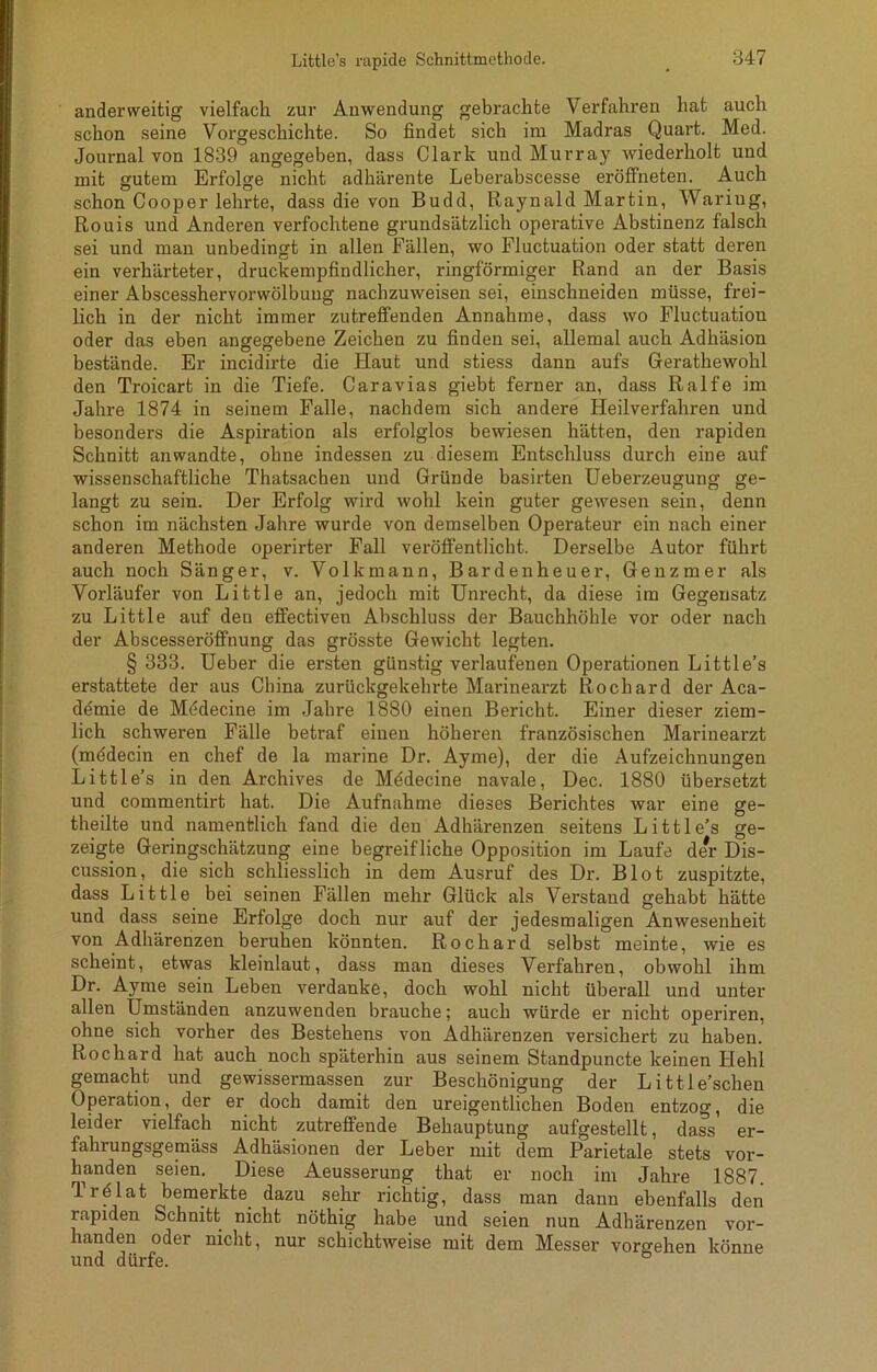 anderweitig vielfach zur Anwendung gebrachte Verfahren hat auch schon seine Vorgeschichte. So findet sich im Madras Quart. Med. Journal von 1839 angegeben, dass Clark und Murray wiederholt und mit gutem Erfolge nicht adhärente Leberabscesse eröffneten. Auch schon Cooper lehrte, dass die von Budd, Raynald Martin, Waring, Rouis und Anderen verfochtene grundsätzlich operative Abstinenz falsch sei und man unbedingt in allen Fällen, wo Fluctuation oder statt deren ein verhärteter, druckempfindlicher, ringförmiger Rand an der Basis einer Abscesshervorwölbuug nachzuweisen sei, einschneiden müsse, frei- lich in der nicht immer zutreffenden Annahme, dass wo Fluctuation oder das eben angegebene Zeichen zu finden sei, allemal auch Adhäsion bestände. Er incidirte die Haut und stiess dann aufs Gerathewohl den Troicart in die Tiefe. Caravias giebt ferner an, dass Ralfe im Jahre 1874 in seinem Falle, nachdem sich andere Heilverfahren und besonders die Aspiration als erfolglos bewiesen hätten, den rapiden Schnitt an wandte, ohne indessen zu diesem Entschluss durch eine auf wissenschaftliche Thatsachen und Gründe basirten Ueberzeugung ge- langt zu sein. Der Erfolg wird wohl kein guter gewesen sein, denn schon im nächsten Jahre wurde von demselben Operateur ein nach einer anderen Methode operirter Fall veröffentlicht. Derselbe Autor führt auch noch Sänger, v. Volkmann, Bardenheuer, Genzmer als Vorläufer von Little an, jedoch mit Unrecht, da diese im Gegensatz zu Little auf den effectiven Abschluss der Bauchhöhle vor oder nach der Abscesseröffnung das grösste Gewicht legten. § 333. Ueber die ersten günstig verlaufenen Operationen Little’s erstattete der aus China zurückgekehrte Marinearzt Rochard der Aca- demie de Medecine im Jahre 1880 einen Bericht. Einer dieser ziem- lich schweren Fälle betraf einen höheren französischen Marinearzt (mödecin en chef de la marine Dr. Ayme), der die Aufzeichnungen Little’s in den Archives de Mödecine navale, Dec. 1880 übersetzt und commentirt hat. Die Aufnahme dieses Berichtes war eine ge- theilte und namentlich fand die den Adhärenzen seitens Little’s ge- zeigte Geringschätzung eine begreifliche Opposition im Laufe der Dis- cussion, die sich schliesslich in dem Ausruf des Dr. Blot zuspitzte, dass Little bei seinen Fällen mehr Glück als Verstand gehabt hätte und dass seine Erfolge doch nur auf der jedesmaligen Anwesenheit von Adhärenzen beruhen könnten. Rochard selbst meinte, wie es scheint, etwas kleinlaut, dass man dieses Verfahren, obwohl ihm Dr. Ayme sein Leben verdanke, doch wohl nicht überall und unter allen Umständen anzuwenden brauche; auch würde er nicht operiren, ohne sich vorher des Bestehens von Adhärenzen versichert zu haben. Rochard hat auch noch späterhin aus seinem Standpuncte keinen Hehl gemacht und gewissermassen zur Beschönigung der Little’sehen Operation, der er doch damit den ureigentlichen Boden entzog, die leider vielfach nicht zutreffende Behauptung aufgestellt, dass er- fahrungsgemäss Adhäsionen der Leber mit dem Parietale stets vor- handen seien. Diese Aeusserung that er noch im Jahre 1887. Trf lat bemerkte, dazu sehr richtig, dass man dann ebenfalls den rapiden Schnitt nicht nöthig habe und seien nun Adhärenzen vor- handen oder nicht, nur schichtweise mit dem Messer Vorgehen könne und dürfe.