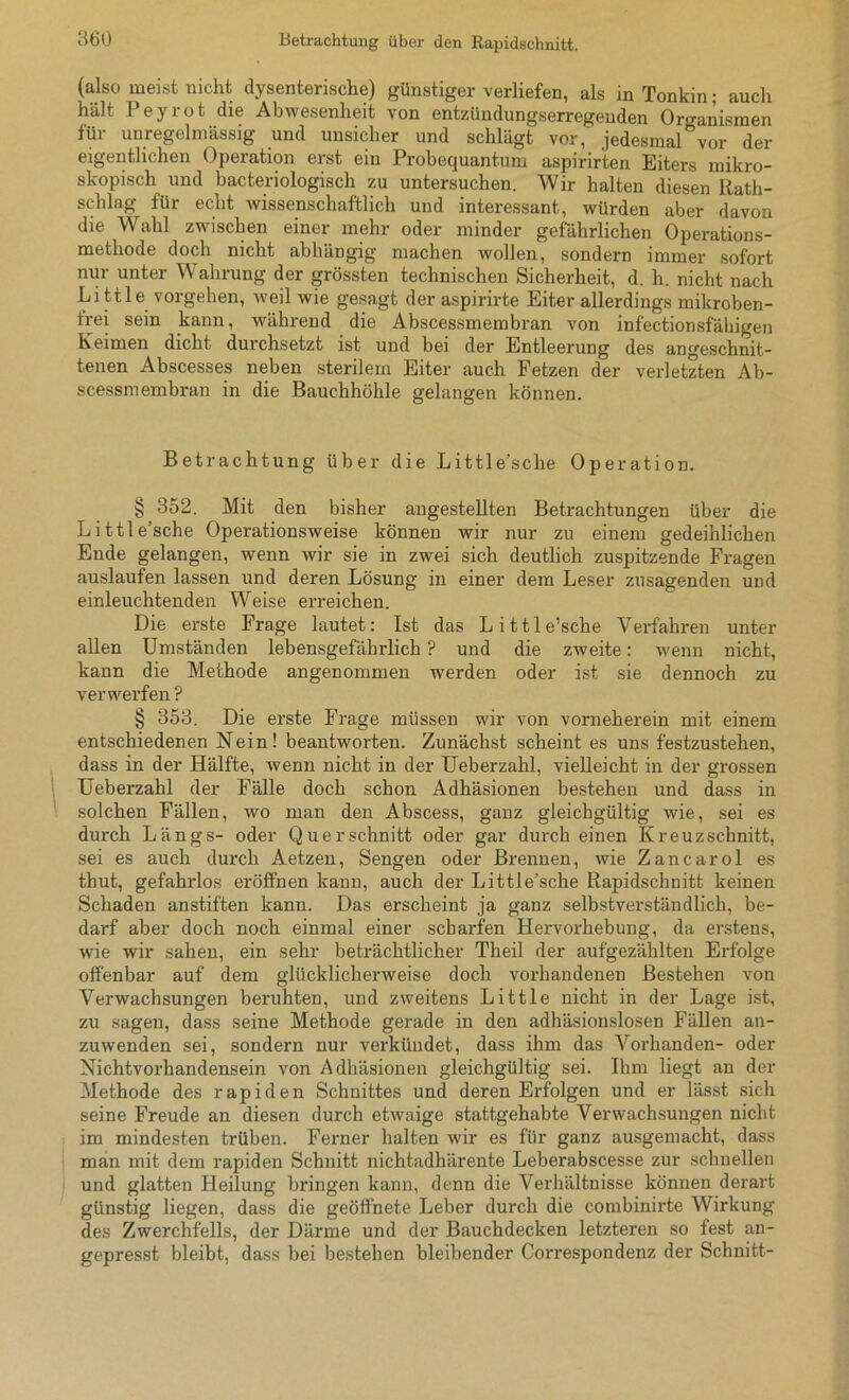 (also meist nicht dysenterische) günstiger verliefen, als in Tonkin; auch hält Peyrot die Abwesenheit von entzündungserregeuden Organismen für unregelmässig und unsicher und schlägt vor, jedesmal0vor der eigentlichen Operation erst ein Probequantum aspirirten Eiters mikro- skopisch und bacteriologisch zu untersuchen. Wir halten diesen Rath- schlag für echt wissenschaftlich und interessant, würden aber davon die Wahl zwischen einer mehr oder minder gefährlichen Operations- methode doch nicht abhängig machen wollen, sondern immer sofort nur unter Wahrung der grössten technischen Sicherheit, d. h. nicht nach Little Vorgehen, weil wie gesagt der aspirirte Eiter allerdings mikroben- trei sein kann, während die Abscessmembran von infectionsfähigen Keimen dicht durchsetzt ist und bei der Entleerung des angeschnit- tenen Abscesses neben sterilem Eiter auch Fetzen der verletzten Ab- scessmembran in die Bauchhöhle gelangen können. Betrachtung über die Little’sche Operation. § 352. Mit den bisher angestellten Betrachtungen über die Little’sche Operationsweise können wir nur zu einem gedeihlichen Ende gelangen, wenn wir sie in zwei sich deutlich zuspitzende Fragen auslaufen lassen und deren Lösung in einer dem Leser zusagenden und einleuchtenden Weise erreichen. Die erste Frage lautet: Ist das Little’sche Verfahren unter allen Umständen lebensgefährlich ? und die zweite: wenn nicht, kann die Methode angenommen werden oder ist sie dennoch zu verwerfen P § 353. Die erste Frage müssen wir von vorneherein mit einem entschiedenen Nein! beantworten. Zunächst scheint es uns festzustehen, dass in der Hälfte, wenn nicht in der Ueberzahl, vielleicht in der grossen Ueberzahl der Fälle doch schon Adhäsionen bestehen und dass in solchen Fällen, wo man den Abscess, ganz gleichgültig wie, sei es durch Längs- oder Querschnitt oder gar durch einen Kreuzschnitt, sei es auch durch Aetzen, Sengen oder Brennen, wie Zancarol es thut, gefahrlos eröffnen kann, auch der Little’sche Rapidschnitt keinen Schaden anstiften kann. Das erscheint ja ganz selbstverständlich, be- darf aber doch noch einmal einer scharfen Hervorhebung, da erstens, wie wir sahen, ein sehr beträchtlicher Theil der aufgezählten Erfolge offenbar auf dem glücklicherweise doch vorhandenen Bestehen von Verwachsungen beruhten, und zweitens Little nicht in der Lage ist, zu sagen, dass seine Methode gerade in den adhäsionslosen Fällen an- zuwenden sei, sondern nur verkündet, dass ihm das Vorhanden- oder Nichtvorhandensein von Adhäsionen gleichgültig sei. Ihm liegt an der Methode des rapiden Schnittes und deren Erfolgen und er lässt sich seine Freude an diesen durch etwaige stattgehabte Verwachsungen nicht im mindesten trüben. Ferner halten wir es für ganz ausgemacht, dass man mit dem rapiden Schnitt nichtadhärente Leberabscesse zur schnellen und glatten Heilung bringen kann, denn die Verhältnisse können derart günstig liegen, dass die geöffnete Leber durch die combinirte Wirkung des Zwerchfells, der Därme und der Bauchdecken letzteren so fest an- gepresst bleibt, dass bei bestehen bleibender Correspondenz der Schnitt-