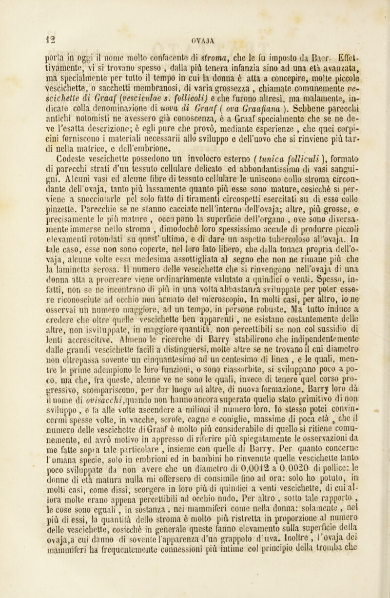 porta in oggi il nome molto confacente di stroma, che le fu imposto da ßacr. EfTbt- tivamente, vi si trovano spesso , dalla piü tenera infanzia sino ad una eta avanzata, ma specialmonte per tutto il tempo in cui la donna ü atta a concepire, molte piccole vescichette, o sacchetti membranosi, di varia grossezza , chiamate comunemente ve- scichetle di Graaf (vesciculae s. follicoli) e che furono allresi, ma malaruente, in- dicate colla denominazione di uova di Graaf ( ova Graafiana ). Sebbene parecchi antichi notomisti ne avessero giä conoscenza, e a Graaf specialmente che se ne de- ve Pesatta descrizione; e egli pure che provö, mediante esperienze , che quei corpi- cini forniscono i materiali necessarii allo sviluppo e dell’uovo che si rinviene piü tar- di nella matrice, e dell’embrione. Codeste vescichelte possedono un involocro esterno (tunica folliculi), formato di parecchi strati d’un tessuto cellulare delicato ed abbondantissimo di vasi sangui- gni. Alcuni vasi ed alcune fibre di tessuto cellulare le uniscono collo stroma circon- dante dell’ovaja, tanto piü lassamente quanto piü esse sono mature, cosicche si per- \iene a snocciolarle pel solo fatto di tiramenti circospetti escrcitati su di esse colle pinzette. Parecchie se ne stanno cacciate nell'interne dcll’ovaja; altre, piü grosse, e precisamente le piü mature , oecupano la supcrficie dell’organo , ove sono diversa- menteimmerse nello stroma , dimodochü loro spessissimo aceade di produrre piccoli elevamenti rotondati su quest’ ultimo, e di dare un aspetto tubercoloso all’ovaja. ln tale caso, esse non sono coperte, nel loro lato libero, ehe dulla tonaca propria dell’o- vaja, alcune volte essa medesima assottigliata al segno che non ne rimane piü che la laminetta serosa. 11 numero delle vescichette che si rinvengono nell’ovaja di una donna atta a procreare viene ordinariamente valutato a quindici o venti. Spesso, in- latti, non se ne incontranodi piü in una volta abbastan/a sviluppate per poter esse- re riconosciute ad occliio non armato del microscopio. ln molti casi, per altro, io ne osservai un numero maggiore, ad un tempo, in persone robuste. Ma tutto induce a credere che oltre quelle vescichette ben apparenti , ne esistano costantemente delle altre, non isviluppate, in maggiore quantitä, non percettibili se non col sussidio di lenti accreseitive. Almeno le ricerche di Barry stabilirono che indipendentemente dalle uramli vescichette facili a distinguersi, molte altre se ne trovano il cui diametro non oltrepassa sovente un cinquantesimo ad un centesimo di linea , e le quah, men- tre le pritne adempiono le loro funzioni, o sono riassorbite, si sviluppano poco a po- co. ma che, l’ra queste, alcune ve ne sono le quall, invece di tenere quel corso pro- gressivo, scompariscono, per dar luogo ad altre, di nuova formazione. Barry loro da ilnome di ovisacchi,qunndo non hannoancora superato quello stato primitivo di non sviluppo, e la alle volle ascendere a milioni il numero loro. Io slesso potei convin» ccrmi spesse volle, in vacche, scrofe, cagnc e coniglie, massime di poca elä ? che il numero delle vescichette di Graaf c molto piü considerabile di quello si ritiene comu- nemente, ed avrö motivo in appresso di riferire piü spiegatamente le osservazioni da me fatte sopra tale particolare , insieme con quelle di Barry. Per quanto concerne rumana specie, solo in embrioni ed in bambini ho rinvenute quelle vescichette tanto poco sviluppate da non avere che un diametro di 0,0012 a 0.0020 di pollice: le donne di etä matura nulla mi offersero di consimile fino ad ora: solo ho potuto, in molti casi, come dissi, scorgere in loro piü di quindici a venti vescichette, di cui al- lora molte erano appena percettibili ad occbio nudo. Per altro , sotto tale rapporto , le cose sono eguali , in sostanza , nei matnmiferi come nella donna: solamente , nel piü di essi, la quantitä dello stroma ü molto piü rislretta in proporzione al numero delle vescichette, cosicchü in generale queste fänno elevamento sulla superficie della ovaja,a cui danno di soventel’apparenzad'un grappolo d’uva. Inoltre , l’ovaja dei mammiferi ha frequentemente connessioni piü intime col principio della tromba che
