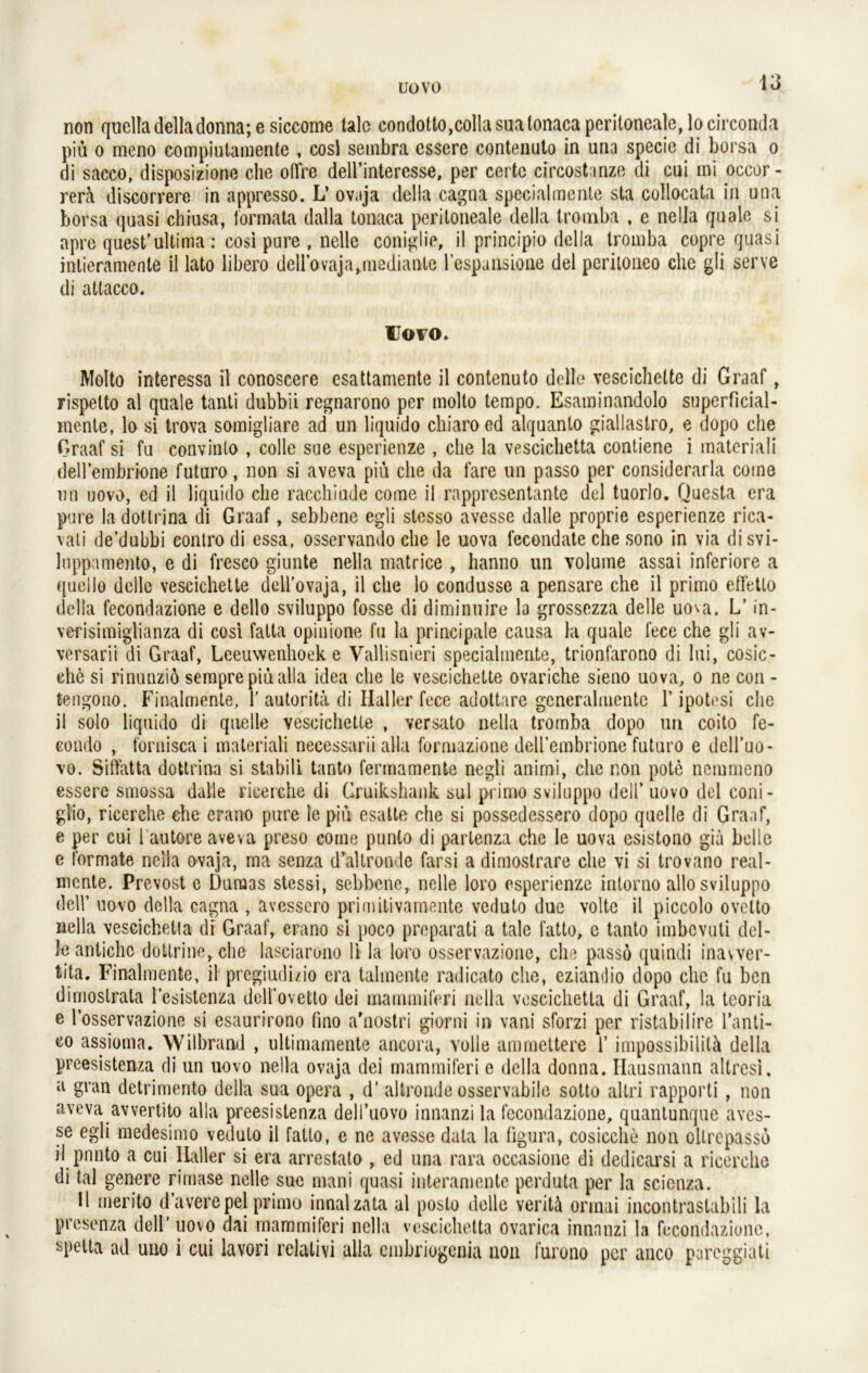 uovo non quclladelladonna; e siccome lalc condotto,collasualonaca peritoneale, locirconda piü o meno compiutamente , cosl sembra csscre contenuto in una specic di borsa o di sacco, disposizione che obre dell’interesse, per certe circostanze di cui mi occor- rerä discorrere in appresso. L’ ovaja della cagna specialmente sta collocata in una borsa quasi chiusa, lormata dalla tonaca peritoneale della tromba , e nella quäle si apre quest’ultima : cosi pure , nelle coniglie, il principio della tromba copre quasi intieramente il lato libero deirovaja,mediante l’espaiisione del peritoneo che gli serve di atlacco. Uovo. Molto interessa il conoscere esattamente il contenuto delle vescichelte di Graaf, rispetto al quäle tanti dubbii regnarono per molto tempo. Esaminandolo superficial- mcnte, lo si trova somigliare ad un liquido chiaroed alquanlo giallastro, e dopo che Graaf si fu convinlo , collc sue esperienze , che la vescichetta contiene i materiali dellembrione futuro, non si aveva piü che da fare un passo per considerarla come un uovo, ed il liquido che racchiude come il rappresentante del tuorlo. Questa era pure la dotlrina di Graaf, sebbene egli slesso avesse dalle proprie esperienze rica- vati de’dubbi contro di essa, osservando che le uova fecondate che sono in via disvi- luppamento, e di fresco giunte nella matrice , hanno un volume assai inferiore a quello delle vescichette dell’ovaja, il che lo condusse a pensare che il primo effetlo della fecondazione e dello sviluppo fosse di diminuire la grossezza delle uova. L’ in- verisimiglianza di cosi fatta opinione fu la principale causa la quäle fece che gli av- versarii di Graaf, Leeuwenhoek e Vallisnieri specialmente, trionfarono di lui, cosic- ehö si rinunziö sempre piü alla idea che le vescichette ovarielle sieno uova, o ne eon - te-ngono. Finalmente, 1’autorita di Haller fece adottare generalmente 1’ipotesi che il solo liquido di quelle vescichette , versato nella tromba dopo un coito fe- eondo , fornisca i materiali necessarii alla formazione dellembrione futuro e dell’uo- vo. Siffatta dottrina si stabil! tanto fermamente negli animi, che non pote nemmeno essere smossa dalle rieerche di Cruikshank sul primo sviluppo dell’ uovo del coni- glio, rieerche che erano pure le piü esatte che si possedessero dopo quelle di Graaf, e per cui l autere aveva preso come punlo di partenza che le uova csistono giä belle e formale nella ovaja, ma senza d*altronde farsi a dimostrare che vi si trovano real- mente. Prevost e Dumas stessi, sebbene, nelle loro esperienze inlorno allo sviluppo deir uovo della cagna , avessero primitivamente veduto due volte il piccolo ovclto nella vescichetta di Graaf, erano si poco preparati a tale fatto, e tanto imbevuti del- Je antichc dottrine,die lasciarono li la loro osservazione, che passö quindi inavver- tita. Finalmente, il pregiudi/io era talmente radicato che, eziandio dopo che fu ben dimostrala l'esistenza dell’ovetto dei mammiferi nella vescichetta di Graaf, la teoria e l’osservazione si esaurirono (ino a'nostri giorni in vani sforzi per ristabilire l’anti- co assioma» Wilbrand , ultimaraente ancora, volle ammettere 1’ impossibilitä della preesistenza di un uovo nella ovaja dei mammiferi e della donna. Hausmann altresi. a gvan detrimento della sua Opera , d’ altronde osservabile sotto altri rapporti, non aveva avvertito alla preesistenza delTuovo innanzi la fecondazione, qnantunque aves- se egli medesimo veduto il fatto, e ne avesse data la figura, cosicche non ollrepasso il pnnto a cui Haller si era arrestato , ed una rara occasione di dedicarsi a rieerche di tal genere rimase nelle sue mani quasi interaniente perduta per la scienza. Il merito d’averepel primo innalzata al poslo delle veritä ormai incontraslabili la presenza dell' uovo dai mammiferi nella vescichetta ovarica innnnzi la fecondazione, spetta ad uuo i cui lavori relativi alla embriogenia non furono per anco pareggiati