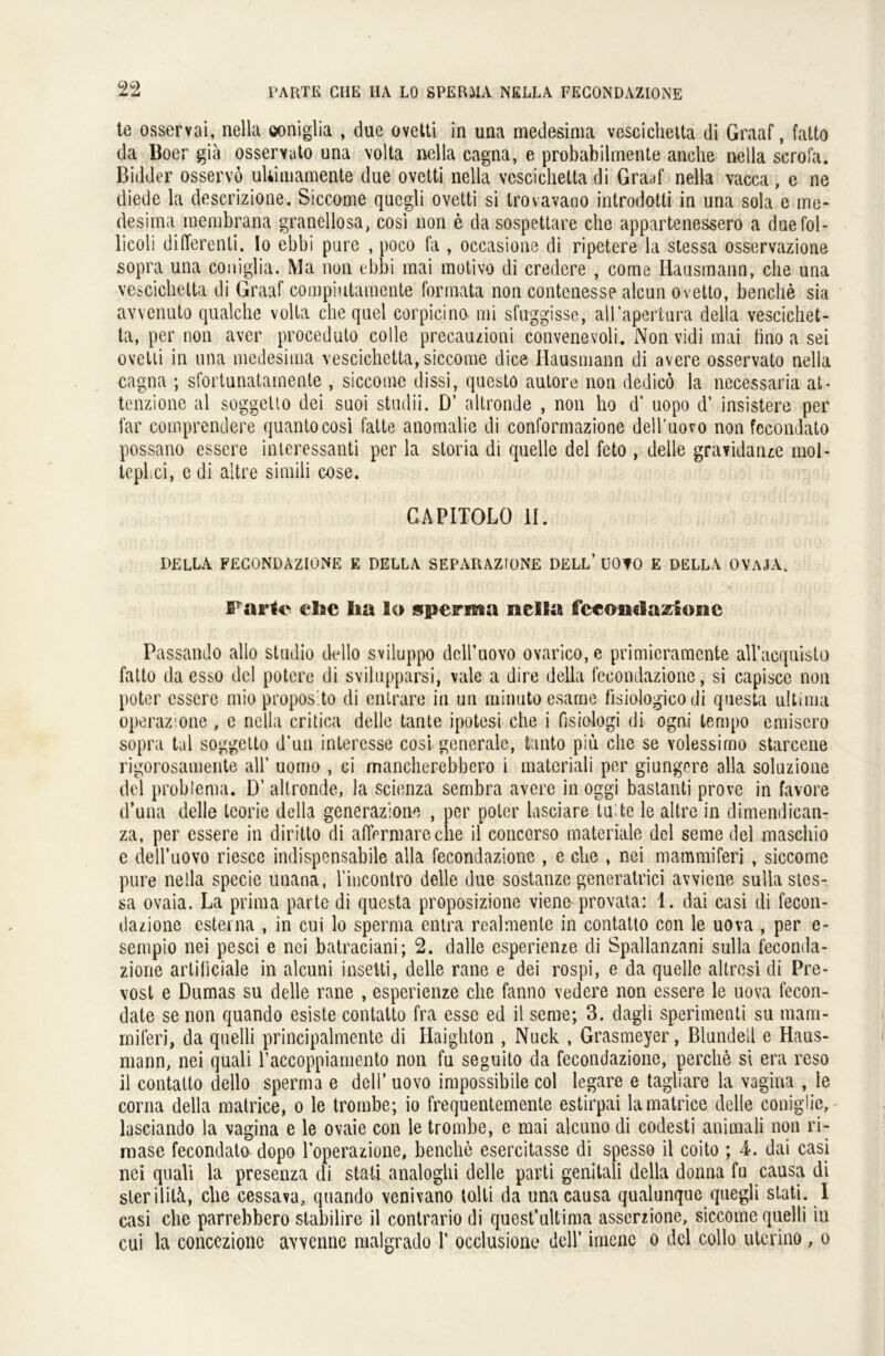 te osservai, nella ooniglia , due ovetti in una medesima vescichetta di Graaf, fatto da Boer gia osservato una \olta nella cagna, e probabilmente anche nella scrofa. Bidder osservö uliimamente due ovetti nella vescichetta di Graaf nella vacca, e ne diede la deserizione. Siccome quegli ovetti si trovavaoo introdotti in una sola e me- desima raembrana granellosa, cosi non e da sospettare che appartenessero a duefol- licoli diderenti. Io ebbi pure , poco la , occasione di ripetere la stessa osservazione sopra una coniglia. Ma non ebbi mai motivo di credere , come Hausmann, che una vescichetta di Graaf compiutamente formata non contenesse aleun ovetto, benche sia avvenuto qualche volta che quel corpicino mi sfuggisse, all’apertura della vescichet- ta, per non aver proceduto colle precauzioni convenevoli. Non vidi mai fino a sei ovetti in una medesima vescichetta, siccome dice Hausmann di avere osservato nella cagna ; sfortunatamente , siccome dissi, questö autore non dedicö la necessaria at- tenzione al soggeüo dei suoi studii. D’ altronde , non ho d’ uopo d’ insistere per far comprendere quantocosi fatte anomalie di conformazione dell'uovo non fccondato possano essere interessanti per la storia di quelle del feto , delle gravidanze mol- tcpl.ci, e di altre simili cose. CAPITOLO II. DELLA FECONDAZIONE E DELLA SEPARAZIONE DELL’ ÜOTO E DELLA OVAJA. Failc ehe ha lo sperma nella feeondazione Passando allo Studio dello sviluppo dciruovo ovarico,e primieraraente all’acquisto fatto da esso del potere di svilupparsi, vale a dire della fecondazione, si capisce non poter essere mio propos to di entrare in un minuto esame fisiologico di questa ultima operazione , e nella critica delle tante ipotesi che i fisiologi di ogni lempo emiscro sopra tal soggelto d’un intercsse cosi generale, tanto piu che se volessimo starcene rigorosamente all’ uomo , ci mancherebbero i materiali per giungere alla soluzione del problema. D’ altronde, la scienza sembra avere in oggi bastanti prove in favore d’una delle teorie della generazione , per poter lasciare tu te le altre in dimendican- za, per essere in diritto di aflVrmareche il concorso materiale del seine del maschio e deiruovo riesce indispensabile alla fecondazione , e che , nei mammiferi , siccome pure nella specie unana, l’incontro delle due sostanze generatrici avviene sulla sies- sa ovaia. La prima parte di questa proposizione vieno provata: 1. dai casi di fecon- dazione esterna , in cui lo sperma entra realmenle in contatto con le uova , per e- sempio nei pesci e nei batraciani; 2. dalle esperienze di Spallanzani sulla feconda- zione artiliciale in alcuni insetti, delle rane e dei rospi, e da quelle altresi di Pre- vost e Dumas su delle rane , esperienze che fanno vedere non essere le uova fecori- date se non quando esiste contatto fra esse ed il seme; 3. dagli sperimenti su mam- miferi, da quelli principalmente di Haighton , Nuck , Grasmeyer, Blundeil e Haus- mann, nei quali raccoppiamento non fu seguito da fecondazione, perclie si era reso il contatto dello sperma e dell’ uovo impossibile col legare e tagliare la vagina , le corna della matrice, o le trombe; io frequentemente estirpai lamatrice delle coniglie, lasciando la vagina e le ovaie con le trombe, e mai alcuno di codesti animali non ri- mase fecondato dopo l’operazione, benche esercitasse di spesso il coito ; 4. dai casi nei quali la presenza di statt analoghi delle parti gemtali della donna fu causa di sler ilitN, che cessava, quando venivano tolli da una causa qualunque quegli stati. I casi che parrehbero stabilirc il contrario di quost’ultima asserzione, siccome quelli in cui la conceziono avvenne malgrado 1’ occiusione dell’ imenc o del collo utcrino , o