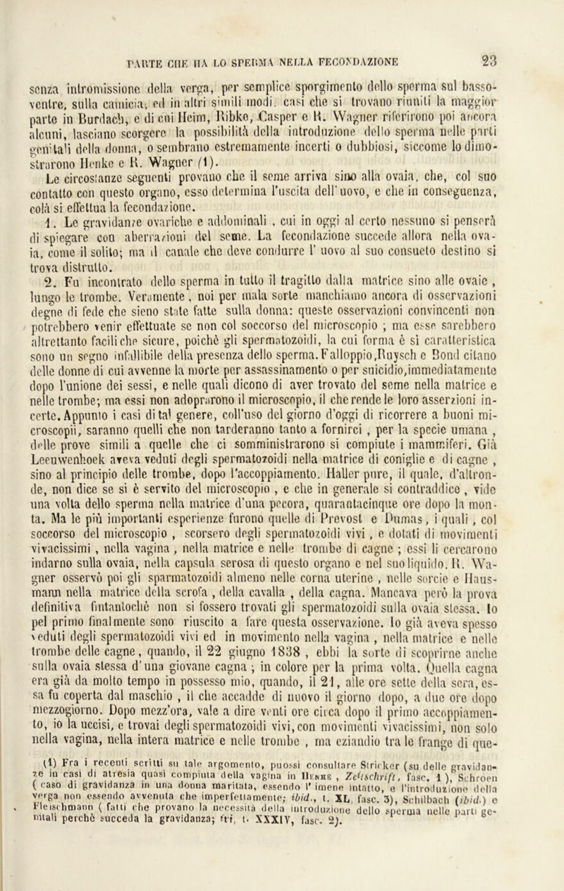 scnza intromissione della verga, per semplice sporgimento dollo sperma sul basso- ventre, sulla camicia, cd in altri simili modi. casi che si trovano riunili la maggior parte in Burdach, e di ctii Heim, Ribko, -Casper e B. Wagner riferirono poi ancora alcuni, lasciano scorgerc la possibilitä della introduzione dello Sperma nelle parti gcnilaü della donna, o sembrano estremamente incerti o dubbiosi, siccome lodimo- strarono Henke e B. Wagner f'l). Le circosianze seguenti provano che il seine arriva sino alla ovaia, che, col suo contatto ccn questo orgnno, csso delermina Tuscita dell’uovo, e che in conseguenza, colä si effettua la fecondazione. 4. Le graYidanze ovariche e addominali , cui in oggi al certo nessuno si penserä di spiegare con aberra/ioni del seme. La fecondazione succede allora nella ova- ia, conie il solho; ma il canale che deve condurre 1’ uovo al suo consueto deslino si trova distrutlo. 2. Fu inconlrato dello sperma in tutlo il tragillo dalla matrice sino alle ovaic , lungo le Irombe. Vera mente, noi per mala Sorte manchiamo ancora di osservazioni degne di fede che sieno st ite fatte sulla donna: questo osservazioni convinconti non potrebbero venir etTettuate se non col soccorso del microscopio ; ma ci'se sarebbero altrettanto faciliche sicure, poichö gli spermotozoidi, la cui forma e si caratteristica sono un segno infallibile della presenza dello sperma.Falloppio.Buysch e Bond citano delle donnedi cui avvenne la morte per assassinamento o per snicidiojmmediatameiite dopo l’unione clei sessi, e nelle quali dicono di aver trovato del seme nella matrice e nelle trombe; ma essi non adoprarono il microscopio, il cherendele loro asserzioni in- ccrte. Appnnio i casi dital genere, coll’uso del giorno d’oggi di ricorrere a buoni mi- croscopii, saranno quelli che non tarderanno tanto a fornirci , per la specie umana , delle prove simili a quelle che ci somministrarono si compiute i maramiferi. Giä Leeuwenhoek areva veduti degli spermatozoidi nella matrice di coniglie e di cagne , sino al principio delle trombe, dopo l'accoppiainento. Haller pure, il quäle, d’allron- de, non dice se si e servito del microscopio , e che in generale si contraddice , vide una volla dello sperma nella matrice d’una pecora, quarantacinque ore dopo la mon- ta. Ma le piü importanti esperienze furono quelle di Prevost e Dumas, i quali, col soccorso del microscopio , scorsero degli spermatozoidi vivi , e dotati di movimenti vivacissimi , nella vagina, nella matrice e nelle trombe di cagne ; essi li cercarono indarno sulla ovaia, nella capsula serosa di questo organo c nel suoliquido. IL Wa- gner osservo poi gli sparmatozoidi almeno nelle corna uterine , nelle sorcie e Haus- mann nella matrice della scrofa , della cavalla , della cagna. Mancava perö la prova defmiliva fintantoche non si fossero trovati gli spermatozoidi sulla ovaia slcssa. Io pel primo final mente sono riuscito a ihre questa osservazione. Io giä aveva spesso \ eduti degli spermatozoidi vivi ed in movimonto nella vagina , nella matrice e nelle trombe delle cagne, quando, il 22 giugno 1838 , ebbi la Sorte di scoprirne anclie sulla ovaia stessa d’una giovane cagna ; in colore per la prima volta. Quella cagna era giä da molto tempo in possesso mio, quando, il 21, alle ore sctle della scra,es- sa fu coperta dal rnaschio , il che accadde di nuovo il giorno dopo, a due ore dopo mezzogiorno. Dopo mezz’ora, vale a dire venti ore circa dopo il primo accoppiamen- to, io lauccisi, e trovai degli spermatozoidi vivi, con movimenti vivacissimi, non solo nella vagina, nella intera matrice e nelle trombe , ma eziandio tra le frange di que- D) Fra i recenli scritti su tale argomento, puossi consultnre Siri< kor (su delle gravidan- 7e in casi di atresia quasi compiuta della vagina in Hemke , Zeitschrift, fase. 1 ) Schroen ( caso di gravidanza in una donna maritata, essendo 1’ imene intatlo, e l’introduziono della verga non essendo awennta che imperfeitamente; ibid., t. XL, fase. 3), Schilbach (ibid.) e l'leis<hmann ( fatu che provano la necessitä della introduzione dello sperma nelle parii «e- intali perchö succeda la gravidanza; t't't, t. XXXIV, fase. 2}.