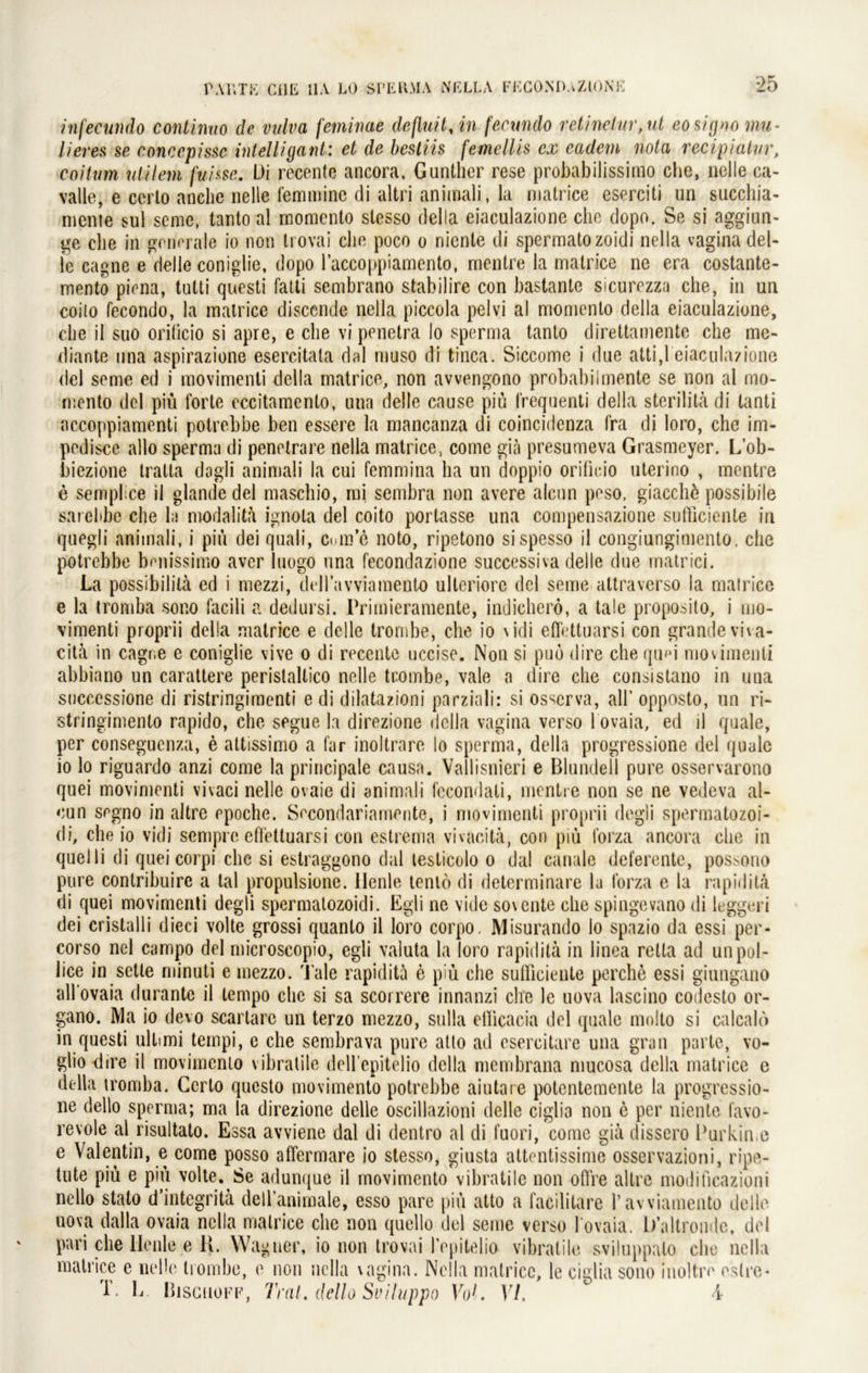 infecundo coniinuo de vulva feminae definit, in fecundo retinelnr,ul eosigno mu- lieres se concepissc intelligant: et de bestiis femellis ex eadem nola recipiatur, coitum ulilern fui&se. L)i recente ancora, Günther rese probabilissirno che, nelle ca- valle, e cerlo anclie nelle feminine di altri animali, la matrice eserciti un succhia- nienie sul seine, tanto al momento slesso della eiaculazione che dopo. Se si aggiun- ge che in generale io non trovai che poco o nicnle di spermatozoidi nella vagina del- fe cagne e delle coniglie, dopo l’accoppiamento, mentre la matrice ne era costante- mento piena, tutti questi fatti sembrano stabilire con bastante sicurezza che, in un coilo fecondo, la matrice discende nella piccola pelvi al momento della eiaculazione, che il suo oriticio si apre, e che vi penetra lo sperma tanto direttamente che me- diante una aspirazione esercitata dal muso di tinca. Siccome i due atti,1 eiaculazione del seme ed i movimenti della matrice, non avvengono probabiimente se non al mo- mento del piü forte eccitamento, una delle cause piü l'requenti della sterilitä di tanti accoppiamenti potrebbe ben essere la mancanza di coincidenza fra di loro, che irn- pediscc allo sperma di penetrare nella matrice, come gia presumeva Grasmeyer. L’ob- biezione tralla dagli animali la cui femmina ha un doppio oriticio uterino , mentre e semplice il glande del maschio, mi sembra non avere aleun peso, giacchö possibile sarelibe che la modalita ignola del coito portasse una compensazione sufticiente in quegli animali, i piü dei quali, Cuin’e noto, ripetono sispesso il congiungimento, che potrebbe benissimo aver luogo una fecondazione successiva delle due matrici. La possibilita ed i mezzi, dellawiamento ulleriore del seme attraverso la matrice e la tromba sono facili a dedursi. Primieramente, indicherö, a tale proposito, i mo- vimenti proprii della matrice e delle trombe, che io \idi eßfettuarsi con grandeviva- cita in cagne e coniglie vive o di recente uccise. Non si puo dire che qum movimenti abbiano un carattere peristaltico nelle trombe, vale a dire che consistano in una successione di ristringimenti edi dilatazioni parziali: si osserva, all’ opposto, un ri- stringimento rapido, che segue la direzione della vagina verso 1 ovaia, ed il quäle, per conseguenza, e attissimo a far inoltrare lo sperma, della progressione del quäle io lo riguardo anzi come la principale causa. Vallisnieri e Blundell pure osservarono quei movimenti vivaci nelle ovaie di animali fccondali, mentre non se ne vedeva al- eun segno in altre rpoche. Secondariamente, i movimenti proprii degli spermatozoi- di, che io vidi sempre cfiettuarsi con estrema vivacitä, con piü t’orza ancora che in quelli di quei corpi che si estraggono dal testicolo o dal canale deferente, possono pure conlribuire a tal propulsione. Henle lento di determinare la forza e la rapiditä di quei movimenti degli spermatozoidi. Egli ne vide sovente che spingevano di leggeri dei cristalli dieci volle grossi quanlo il loro corpo. Misurando lo spazio da essi per- corso nel campo del microscopio, egli Valuta la loro rapidita in linea retta ad unpol- lice in setle minuti e mezzo. Tale rapidita e piü che sulliciente perche essi giungano all'ovaia durante il tempo che si sa scorrere innanzi ehe le uova lascino codesto or- gano. IVla io devo scartarc un terzo mezzo, sulla etlicacia del quäle molto si calcalo in questi Ultimi tempi, c che sembrava pure atlo ad csercitare una gran parle, vo- gliodire il movimento vibratile dell’epitelio della membrana mucosa della matrice e della tromba. Cerlo questo movimento potrebbe aiutare potentemente la progressio- ne dello sperma; ma la direzione delle oscillazioni delle ciglia non e per niente l’avo- revole al risultato. Essa avviene dal di dentro al di l’uori, come gia dissero Purkin.e e Valentin, e come posso affermare io stesso, giusta attentissime osservazioni, ripe- tute piü e piü volte.Se adunque il movimento vibratile non oft re altre modificazioni ncllo stalo dintegrita dell’animale, esso pare piü atto a facililare rawiamento delle uova dalla ovaia nella matrice che non quelle del seme verso l ovaia. b’altronde, del pari che llenle e K. Wagner, io non trovai Pepitelio vibratile sviluppato che nella matrice e nelle trombe, e non nella vagina. Nella matrice, le ciglia sono inoltre estre* T. L Bjsghoff, Trat, dello Sviluppo Vo1. VI. ^ i