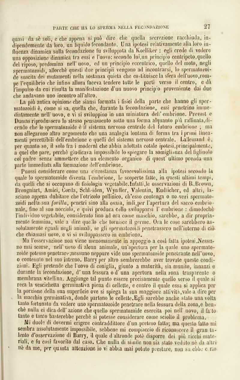 quasi da se soli, e die appena si puö dirc die quclla secrezione raccliiuda, in- dipendemente da loro, un liquklo fecondante. Una ipotesi relativamcntc alla loro in- fiuenza dinamica sulla fecondazione fu sviluppata da Koelliker : egli crede di vedere una opposiziono dinamica tra essi e l’uovo: secondo lui,nn principio centripeto.quello del riposo, predomina nell’ novo, cd un principio eccentrico, quello dcl moto, negli spermatozoidi, allorche qnesti due principii vengono ad inconlrarsi, lo spermatozoi- de suscita dei mutamenti nella sostanza quieta ehe co>tituisce la sfera deU’uovo,rorn- pc l’equilibrio che infino allora faceva lendere tutte le parti verso il centro, e da rimpuls© da cui risulta la manifestazione d’un nuovo princip:o proveuiente dai due che andavano uno incontro alTaUro. La piü antica opinione che siansi formata i fisici della parte che lianno gli sper- matozoidi e, come si sa, quella che, durante la fecondazione, essi ponetrino irrnne- riiatamente nell'uovo, e vi si sviluppino in una miniatura deli* embrione. Prevost e Dumas riprodusscro lo stesso pensamento sotto una forma alquanto p ü raffinata,di- cendo che lo spermatozoide e il sistema nervoso centrale del foturo embrione ; ma non allegarono altro argomento che una analogia lontana di forma tra i prirni linea- nienti percetlibili dell'embrione e quelli dcl sistema nervoso centrale. Lallemand e, per quanto so, il solo fra i moderni che abbia adottata cotale ipotesi,principalmente, a quel che pare, perche giudicava impossibile lo spiegare la somigli.mza del tigliuolo col padre senza ammettere che un elemento organico di quest’ ultimo prenda una parte immediata alla formazione deirembrione. Puossi considerare come una cTcostanza favorevolissima alla ipotesi secondo la quäle lo spermatozoide divenla rembrione, le scoperte falte, in qnesti Ultimi lempi, da quelli che si occupano di fisiulogia vegetabile.lafatti,\e osservazioni di H.Brown, Brongniart, Anbei, Corda, Schleiden, Wyndler, Valentin, Eudlichcr, ed altri, la- sciano appena dubitare che l’olricolo pollinico, ch’esso contenga o no veri spermato- zoidi nella sua fovilla, penctri sino alla ovaia, indi,per l’apertura del sacco embrio- nale, fino al suo nocciolo, e quivi produca collo svilupparsi 1’ embrione : dimodoche l’individuo vegetabile, consideralo lino ad ora come maschio, sarebbe, a dir propria- mente femmina, vale a dire que.lo che lornisce il germe. Ora le cose sarebbero as- solutamente eguali negli animali, se gli spermatozoidi penetrassero neirinterno di cid che chiamasi uovo, e vi si sviluppassero in embriono. Ma l’osservazione non viene menomamente in appoggio a cosi fatta ipotesi.Nessu- no mai scorse, nell’ uovo di aleun animale, unapertura per la quäle uno spermato- zoide potesse penetrare;nessuno neppure vide uno spermatozoide penetrante nell’uovo, o conteriuto nel suo interno. Barry per altro sembrerebbe aver trovate queste condi- zioni. Egli pretende che l’uovo di coniglia, giunto a maturitä, sia munito, innanzi e durante la fecondazione, d’una fessura o d’una apertura nella zona trasparente o membrana vitellina. Aggiunge tal punto essere precisamente quello verso il quäle si reca la vescichetta germinativa piena di cellette, econtro il quäle essa si applica per la porzione della sua superficie ove si spiega la sua maggiore altivith,vale a dire per la macchia germinativa, donde partono le cellette.Egli sarebbe anche stato una volta tanto furtunato da vedere uno spermatozoide penetrare nella fessura della zona,e beu- che nulla ei dica dell’azione che quello spermatozoide esercita poi nell uovo, il la to tanto e tanto basterebbe perche si potesse considerare come sciolto il problema. Mi duole di dovermi erigere contraddiltore d’un preteso fatto; ma questo fatto mi sembra assolutamente impossibile, sebbene mi compiaccio di riconoscere il grau ta- lento d’osservazione di Barry, il quäle d altronde pote disporre dei piu ricclii mate- riali, e fu cosi favorito dal caso. Che nulla di simile non sia stato veduto ne da altri ne da me, per quuita altenzione io vi abbia mai potuto prestare, nun saiebbe c rio