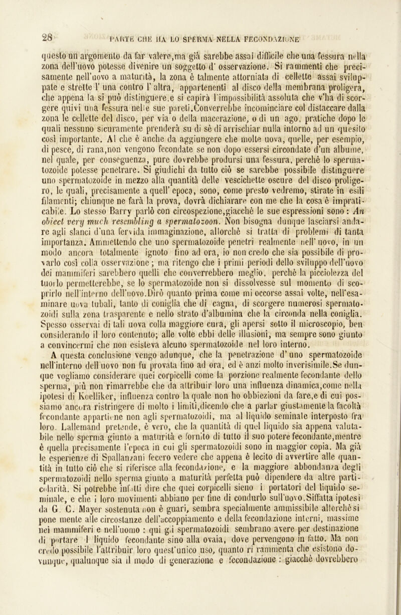 questo un argomento da lar valero,ma giä sarebbe assai difficile che una fessura ru 11a zona dell’uovo potesse divenire un soggetto d’ osservazione. Si rammenti che preci- samente nell’uovo a maturitä, la zona e talmente attorniata di cellette assai svilup- pate e streite 1’ una contro 1’ altra, appartenenti al disco della membrana proligera, che appena la si puo distinguere.e si capirä l'impossibilitä assoluta che v’ha di scor- gere quivi una fessura nebe sue pareti.Converrebbe incominciare col distaccare dalla zona le cellette del disco, per via o della macerazione, o di un ago, pratiche dopo le quali nessuno sicuramente prenderä su di se di arrischiar nulla intorno ad un quesito cosi importante. Al che e anche da aggiungere che molle uova, quelle, per esempio, di pesce, di rana,non vengono fecondate se non dopo essersi circondate d’un albume, nel quäle, per conseguenza, pure dovrebbe prodursi una fessura, perche lo sperma- tozoide polesse penetrare. Si giudichi da tutto cio se sarebbe possibile distinguere uno spermatozoide in mezzo alla quantitä delle vescichette oscure del disco prolige- ro, le quali, prccisamente a quell’epoca, sono, come presto vedremo, stirate in esili filamenti; chiunque ne fara la prova, dovrä dichiarare con me che la cosa e imprath cabiie. Lo stesso Barry parlö con circospezione,giacche le sue espressioni sono: An obiect very much rescmbliny a Spermatozoon. Non bisogna dunque iasciarsi anda- rc agli slanci d’una fervida immaginazione, allorche si tratta di problemi di tanta importanza. Ammettendo che uno spermatozoide penetri realmenle nell’uovo, in un modo ancora totalmente ignoto tino ad ora, io non credo che sia possibile di pro- \arlo cosi colia osservazione; ma ritengo che i primi periodi dello sviiuppodell’uovo dei mammiferi sarebbero quelli che couverrebbero meglio, perche la picciolezza del tuoilo permetterebbe, se lo spermatozoide non si dissolvesse sul momento di sco- prirlo neirinterno dcH’uovo.Dirö quanto prima come mi occorse assai volle, nell’esa- minare uuva tubali, tanlo di coniglia che di cagna, di scorgcre numcrosi spermato- zoidi sulla zona tiasparcnte e nello strato d’albumina che la circonda nella coniglia. Spesso osservai di tali uova colia maggiore cura, gli npcrsi sotto il microscopio, ben considerando il loro contenuto; alle volle ebbi delle illusioni, ma sempre sono giunto a convincermi che non csisleva alcuno spermatozoide nel loro interno. A questa conclusione vengo adunque, che la penetrazione d’ uno spermatozoide neirinterno dell novo non fu provata tino ad ora, ed e anzi molto inverisimile.Se dun- que vogliamo considerare quei corpicelli come la porzione realmente fecondante dello sperma, piü non rimarrebbe che da altribuir loro una influenza dinamica,come nella ipolesi di Koelliker, influenza contro la quäle non ho obbiezioni da fare,e di cui pos- siarno ancora ristringere di molto i limiti,dicendo che a parlur giustamente la facollä fecondante appartn ne non agli spermalozoidi, ma al liquido seminale interposto fra loro. Lallemand pretende, e vero, che la quantitä di quel liquido sia appena valuta- bile nello sperma giunto a maturitä e fornito di tutto il suo potere fecondante,mentre e quella precisamente 1’epoca in cui gli spermatozoidi sono in maggior copia. Ma giä le esperien/e di Spallanzani fecero vedere che appena e lecito di avvorlire alle quan- tilä in tutto ciö che si riferisce alla feconda/ione, e la maggiore abbondanza degli spermatozoidi nello sperma giunto a maturitä perfelta puo dipendere da altre parti- colaritä. Si potrebbe infitli dire che quei corpicelli sieno i portatori del liquido se- minale, e che i loro movimenti abbiano per fine di condurlo sull’uovo.Siffatta ipolesi da G. C. Mayer sostenuta non e guari, sembra specialmentc ammissibile allorche si pone mente alle circoslanze deiruccoppiamento e della fecondazione interni, massime nei mammiferi e neiruomo : qui gli spermatozoidi sembrano avere per destinazione di pnrtare 1 liquido fecondante sino alla ovaia, dove pervengono in tatto. Ma non credo possibile l’attribuir loro quest’unico uso, quanto ri rammcnta che esistono do- vunque, qualunque sia d modo di gencrazione e fecondazione : giacche dovrebbcro