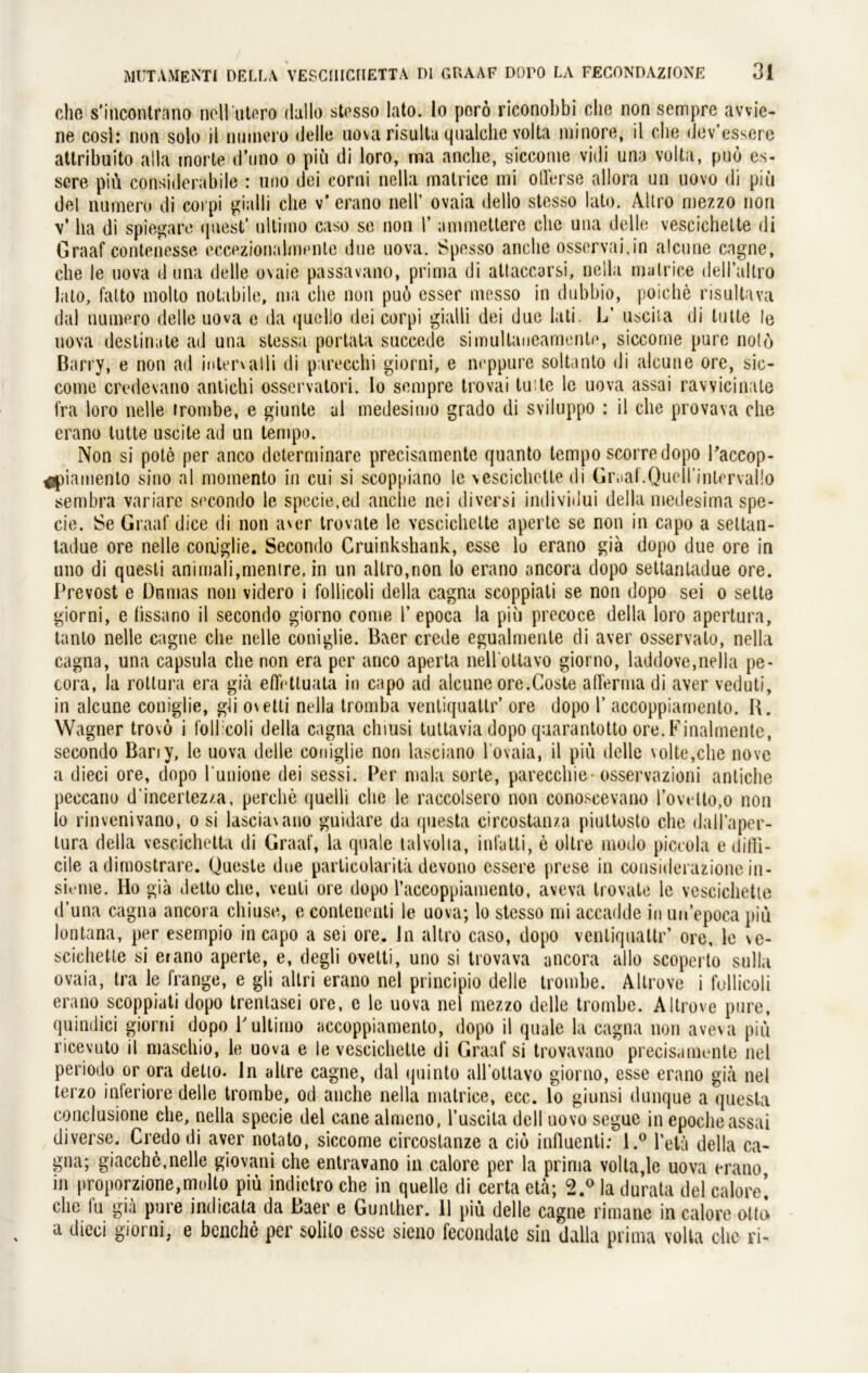 che s'incontrano nollutero dallo stesso lato. Io porö riconobbi che non sempre avvie- ne cosl: non solo il numero delle uova risultu qualchc volta minore, il die dev’essere attribuito alla morte d’uno o piü di loro, ma anche, siccome vidi una volta, puö es- sere piü considerabile : uno dei corni nella matrice mi oflerse allora un uovo di piü del numero di corpi gialli che v’ erano nell’ ovaia dello stesso lato. Altro mezzo non v’ ha di spiegare qnest’ ultimo caso se non 1’ animettere che una delle vescichelte di Graaf contenesse eccezionalmente due uova. Spesso anche osservai.in alcune cagne, che le uova d una delle o\aie passavano, prima di attaccarsi, nella matrice delTaltro lato, fatto molto notabile, ma che non puö esser messo in dubbio, poiche risultava dal numero delle uova e da quello dei corpi gialli dei due lati. L’ uscila di lulle le uova destinate ad una stessa portata succede simullaueamente, siccome pure notö Barry, e non ad internalli di parecchi giorni, e ncppure soltanto di alcune ore, sic- come credevano anlichi osservalori. Io sempre trovai tu le le uova assai ravvicinate fra loro nelle trombe, e ginnte ul medesimo grado di sviluppo : il che provava che erano tutte uscite ad un tempo. Non si pote per anco dcterminare precisamente quanto tempo scorredopo Paccop- ^piamenlo sino al momento in cui si scoppiano le vescichctte di Gr.ial.QuolTintcrvaÜo sembra variare secondo le specie,ed anche nei diversi individui della medesima spe- cie. Se Graaf dice di non a\er trovate le vescichelte aperte se non in capo a seltan- ladue ore nelle coniglie. Secondo Cruinkshank, esse lo erano gia dopo due ore in uno di quesli animali,menire, in un altro,non lo erano ancora dopo settanladue ore. Prevost e Dumas non videro i follicoli della cagna scoppiali se non dopo sei o sette giorni, e lissano il secondo giorno come l’ epoca la piü precoce della loro apertura, tanto nelle cagne che nelle coniglie. Baer crede egualmente di aver osservato, nella cagna, una capsula che non era per anco aperta nellotlavo giorno, laddove,nella pe- cora, la roltura era giä efifrttuata in capo ad alcune ore.Goste alferma di aver veduti, in alcune coniglie, gli o\etti nella tromba venliquallr’ ore dopo 1’ accoppiamento. B. Wagner trovö i follicoli della cagna chiusi tuttavia dopo quarantotto ore. Finalmente, secondo Bariy, le uova delle coniglie non lasciano 1 ovaia, il piü delle volte,che nove a dieci ore, dopo l’unione dei sessi. Per mala sorte, parecchie osservazioni antiche peccano d’incertez/.a, perche quell» che le raccolsero non conoseevano rovetto,o non lo rinvenivano, o si lasciawano guidare da questa circostanza piultosto che dall’aper- tura della vescichetta di Graaf, la quäle talvolia, infatti, e oltre modo piccola e diffi- cile adimostrare. Queste due parlicolaritä devono essere prese in considerazionein- sk*me. Ho gia Jetto che, venli ore dopo raccoppiamento, aveva trovate le vescichelte d’una cagna ancora chiuse, econtenenti le uova; lo stesso mi accadde in un’epocapiü lontana, per esempio in capo a sei ore. In altro caso, dopo venliquallr’ ore, le \e- scichette si e»ano aperte, e, degli ovelti, uno si trovava ancora alle scoperto sulla ovaia, tra le frange, e gli allri erano nel principio delle trombe. Allrove i follicoli erano scoppiali dopo trentasei ore, e le uova nel mezzo delle trombe. Altrove pure, quindici giorni dopo P ultimo accoppiamento, dopo il quäle la cagna non aveva piü ricevuto il maschio, le uova e le vescichelte di Graaf si trovavano precisamente nel periodo or ora delto. ln allre cagne, dal quinto all’ottavo giorno, esse erano gia nel terzo inferiore delle trombe, od anche nella matrice, ecc. lo giunsi dunque a questa conclusione che, nella specie del cane almcno, l’uscita dell uovo segue in epoclieassai diverse. Credo di aver notato, siccome circoslanze a ciö influenti: l.° l’etä della ca- gna; giacchc,nelle giovani che entravano in calore per la prima volta,le uova erano in proporzione,molto piü indictro che in quelle di certa etä; 2.° la durata del calore’ che fu giä pure indicata da Baer e Günther. 11 piü delle cagne rimane in calore otti> a dieci giorni, e beuche per solito esse sieno fecondate sin dalla prima volta che ri-