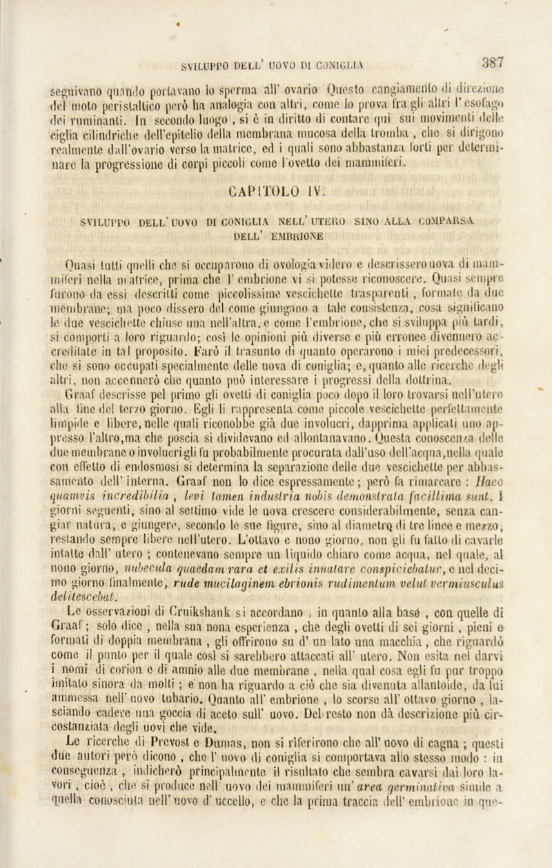 seguivano quando portavano lo sperma all’ ovario Questo cangiamento di direziune del moto peristaltico porö ha analogia con allri, come lo prova fragli allri l’csofago dci ruminänti. In secondo luogo , si c in diritto di contare qni sui movimenti tlclie ciglia cilindriche deH’epitelio della mcmbrana mucosa della tromba , che si dirigono realmente dall’ovario verso lamatricc, ed i quali sono abbastanza forti per detenni- narc la progressione di corpi piceoli come l ovctto dei marnmileri. GAPITOLO IV, SV1LUPPO DELL’IIUVO Dl GONIGLIA NELL* UTERO SIND ALLA CüMPARSA DELL’ EMBRIONE Quasi tutti quelii che si occuparono di ovologia videro e descrisserouova di inam- miferi nella matrice, prima che 1’embrione vi si potesse riconosccre. Quasi sempre furono da essi dcscrilti come piccolissime vescichelte trasparenti , formale da due membrane; ma poco dissero del come giungano a tale cousistenza, cosa siguilicano le due vescichette chiuse una nell’altra.e come 1’emhrione,che si sviluppa piu tardi, si comporti a loro riguanlo; cosl le opinioni piu diverse e piu erronee divennero ac- credilate in tal proposito. Farö il trasunto di quanto operarono i miei predecessori, che si sono occupati specialmcntc delle uova di coniglia; e, quanto alle ricerche degli altri, non aceenncro che quanto puö interessare i progressi della dottrina. Graaf descrisse pel primo gli ovetti di coniglia poco dopo il loro trovarsi neH’utrro alla Unedel tcr/.o giorno. Egli li rappresenla come piccole vescichette perfettamente limpide e libere, nclle quali riconobbe gia due involucri, dapprima applicati uno ap- presso l’altro,ma che poscia si dividevano ed allontanavano. Questa conoscenza delle due membrane o involucri gli fu probabilmente procurata dall’uso dell’acqua,nella quäle con efFetto di endosmosi si determina la separazione delle due vescichette per abbas- samento dell’ interna. Graaf non lo dice espressamente; perö fa rimarcare : Ilaeo quamvis incredibilia , levi tarnen industria nobis demonslrata faciliima sunt. 1 giorni seguenti, sino al settimo vide le uova crcscere considerabilmente, senza can- giar natura, e giungere, secondo le sue ligure, sino al diametrQdi trelineee mezzo, restando sempre libere nell’utero. L’otlavo e nono giorno, non gli fu fatlo di cavarle intatte dall’ utero ; contenevano sempre un liquido chiaro come acqua, nel quäle, al nono giorno, nubecula quaedamrara et exilis innatare conspiciebatur, e nel deci- mo giorno linalmcnte, rüde mucilaginem ebrionis rudimentum velut vermiusculus delite&cebat. Le osservazioni di Cruikshank si accordano , in quanto alla basö , con quelle di Graaf; solo dice , nella sua nona esperienza , che degli ovetti di sei giorni, pieni e formati di doppia membrana , gli offrirono su d’ un lato una macchia, che riguardd come il punto per il quäle cosi si sarebbero attaccati all’ utero. Non esita nel darvi i nomi di corion e di amnio alle due membrane , nella quäl cosa egli fu pur troppo imilato sinora da molti; e non ha riguardo a cib che sia di venu ta allantoide, da lui ammessa nell’ uovo tubario. Quanto all’ embrione , lo scorse all’ ottavo giorno , la- sciando cadere una goccia di aceto sull’ uovo. Del rcsto non da dcscrizione piu cir- costanziata degli uovj che vide. Le ricerche di Prevost e Dumas, non si riferirono che all’ uovo di cagna ; questi due autori pero dicono , che 1’ uovo di coniglia si comportava allo stesso modo : in conseguenza , indicherd principahncnte il risultato che sembra cavarsi dai loro la- vori , cioe , che si produce nell uovo dei marnmileri u\\ area germinaliva simile a quella conosciuta nell’ uovo d’ uccello, e che la prima traccia dell’ embrione in que-