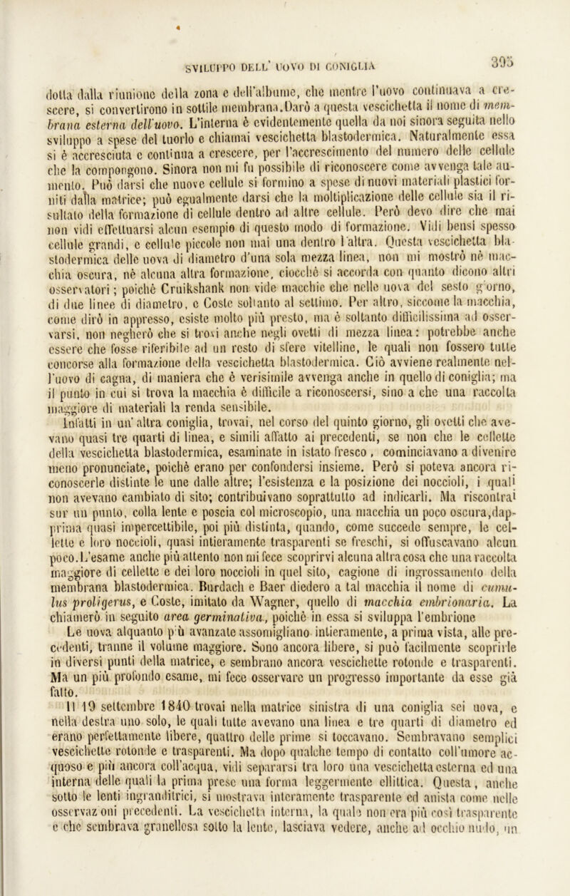 dotta dalla riunione della zona e didialbtinie, che incntre l’uovo coutinuava a cre- sccre, si convertirono in sottile membrana.Darö a questa vescichetta il nome di mcm- brana estema dell'uovo. L’inlerna ü cvidenlemente quclla da noi sinora seguita nello sviluppo a spese del tuorlo e chiarnai vescichetta blastodcimica. Natnralrnente essa si ü accresciuta c conlinua a crescere, per l’accrescimento del numero dclle celiule che la compongono. Sinora non nti fu possibde di riconosccic come avvcnga tale au- menlo. Puo daVsi che nuove celiule si formino a spese dinuovi matcriali plastici for- niti dalla matrice; puo egualmente darsi che la moltiplicazione delle celiule sia il ri- suhato della formazione di celiule dentro ad altre celiule. Perü devo dire che mai non vidi efleltuarsi alcun esempio di questo modo di formazione. Vidi bensi spesso celiule grandi, c celiule piccole non mai una dentro laltra. Questa vescichetta bla stodermica delle uova di diametro d una sola mezza linea, non mi mostro ne mac- chia oscura, ne alcuna altra formazione, ciocehe si accorda con quanto dicono altri essen atori; poiche Cruikshank non vide macchie che nelle uova dcl sesto g orno, di due linee di diametro, c Coslc soll an to al setlimo. Per allro, siccome la macchia, cg me dirö in appresso, csiste molto piü presto, ma e soltanto ditllcilissiina ad osser- varsi, non negherö che si trovi anche negli ovetti di mezza linear potrebbe anche essere che fasse riferibile ad un resto di sfere vitelline, le quali non fossero tulte concorse alla formazione della vescichetta blastodermica. Giö avviene realmente nel- j’uovo di cagna, di tnaniera che e verisimile avvenga anche in quellodi coniglia; ma il punto in cui si trova la macchia 6 difficile a riconoscersi, siao a che una raccolta maggiore di materiali la renda sensibile. infatti in un altra coniglia, trovai, nel corso del quinto giorno, gli ovetti che ave- vano quasi tre quarti di linea, e simili affatto ai precedenti, se non che le celletle della vescichetta blastodermica, esaminate in istato fresco , cominciavano a di venire meno pronunciate, poiche crano per confondersi insieme. Pero si poteva ancora ri- conoscerle distinte le une dalle altre; Pesistenza e la posizione dei noccioli, i quali uon avevano cambialo di sito; contribuivano soprattutto ad indicarli. Ma risconlrai sur un pnnto, colla lente e poscia col microscopio, una macchia un poco oscura,dap- prima quasi impercettibile, poi piü distinta, quando, come succede sempre, le cel- lette e ioro noccioli, quasi intieramente trasparenti se freschi, si olTuscavano alcun poeo.L’esame anche piü attenlo non mi fece scoprirvi alcuna altracosa che una raccolta maggiore di cellette e dei loro noccioli in quel sito, engione di ingrossamento della inembrana blastodermica. Rurdach e Baer diedero a tal macchia il nome di Cumu- lus proligevus, e Coste, imitato da Wagner, quelle di macchia embrionaria, La chiamero in seguito arca germinativa, poiche in essa si sviluppa l’embrione Le uova alquanto p ü avanzate assomigliano intieramente, a prima vista, alle pre- cedenti, tranne il volume maggiore. Sono ancora libere, si puo facilmente scoprirle in diversi punti della matrice, e sembrano ancora vescichette rotonde e trasparenti. Ma un piü profondo esame, mi fece osservare un progresso importante da esse giä falto. II 10 settembre 1840 trovai nella matrice sinistra di una coniglia sei uova, e nella destra uno solo, le quali tulte avevano una linea e tre quarti di diametro ed erano perfettamente libere, quatlro delle prime si toccavano. Sembravano semplici vescichette rotonde e trasparenti. Ma dopo qualche tempo di contatto coirumore ac- quoso e piü ancora coll’acqua, vidi separarsi tra loro una vescichettacsterna ed una interna delle quali la prima presc una forma leggennente ellittica. Questa, anche sotto le lenti ingramlitrici, si mostrava intcramente trasparente cd anista come nelle osservaz oni precedenti. La vescichetta interna, la quäle non era piü cosi trasparente c che sembrava granellosa sollo la lente, lasciava vedere, anche ad occliio inido, un