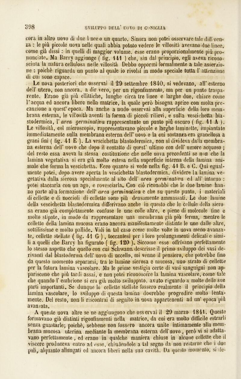 eora in altro uovo di duc 1 ncee un quarto. Siriora non potei osservare tale differcn- za : le piü piccole uova nelle quali abbia potiUo vedere le villosita avevano due linee. come giä dissi r in quelli di maggior volume, esse erano proporzionalmente piü pro- nunciate.. Ma Barry agginnge ( tig. 141 ) che, sin dal priudpio, egli aveva ricono- sciula la natura cell-ulosa nelle villosita Debbo oppormi formatmente a tale asserzio- ne : poiclie riguarda un punto al quäle io rivolsi in modo speciale fcutta 1’ attenzione di cui sono capace. Le uova posteriori che osservai il 29 settembre 1840, si vedevano, all’ esterno dell’ utero, non ancora, a dir vero, per un rigonfiamento, ma per un punto traspa- rente. Erano giä piu ellitticher lunghe circa tre linee e larghe due, chiare come l’acqua ed ancora libere nella matrice, la quäle perö bisogna aprire con molta pre- cauzione a quest’ epoca. Ma anche a nudo osservai alla superfieie della loro mem- brana esterna, le villosita aventi ha forma di piccoli rilievi, e salIa vescichetta bla- stodermica, Y area germinativa rappresentante un punto piu oscuro ( fig. 41 A ). Le villosita, col microscopio, rappresentavano piccole e larghe laminette, impiantate immediatamente sulla membrana esterna delhuovo e la cui sostanza era granellösa a grani fmi ( fig. 41 E ). La vescichetta blastodermica, non si divideva daila membra- na esterna dell’ uovo che dopo il contatto di quest’ ultimo con dell’ umore acquoso ; del resto essa aveva la stessa costituzione che nelle uova precedenti se non che la lamina vegetativa si era giä molto estesa nella superfieie interna della lamina ani- male ehe forma la vescichetta. Ecco quanto si vede nella fig. 41 B. e C. Qui egual- mente potei, dopo avere aperta la vescichetta blastodermica, dividere la lamina ve- getativa daila sierosa speciahnente al sito dell’ area germinativa ed all’ intorno : potei staccarla con un ago, c rovesciarla* Con ciö riconobbi che le due lamine han- lio parte aha formazione dell’ area germinativa e che su questo punto, i materiali di cellette e di noccioli di ccllette sono piü densamente ammassati. Le due lamine della vescichetta blastodermica differivano anche in questo che le cellule della siero sa erano giä completainente confuse le une colle altre, e piene di molecole fine e molto stipate, in modo da rappresenlare una membrana giä piü ferma, menlre le cellette della lamina mucosa erano ancora manifestamente distinte le une dal le altre, sotlilissime e molto paHide» Vidi in tal caso come molte volte in uova meno avanza- te^ cellette stellale ( tig. 41 G ) , toccantesi per i loro prolungamenti delicali e simi- li a quelli che Barry ha ligurato ( fig. 120 ). Siccome esse offrivano perfettamente lo stesso aspetto che quellocon cui Schwann descrisse il primo sviluppo dei vasi dc- rivanti dal Wasloderma dell’ uovo-di uceello, mi venne il pensiero, che potrebbe fino da questo momento separarsi, tra le lamine sierosa e mucosa, uno strato di cellette per la futura lamina vascolare. Ma le prime vestigia certe di vasi sanguigni non ap- pariscono che piü tardi assai, e non potei riconoscere la lamina vascolare, come tale che quando Y embrione si era giä molto sviluppato, avuto riguardo a molte deile sue parti importanti^ Se dunque le cellette stellate fossero realmente il principio della lamina vascolare, lo sviluppo di questa lamina dovrebbe progredire molto lenta- mente. Del resto, non li risconirai di seguito in. uova appartenenti ad un’ epoca piü avan/ata. A queste uova altre se ne aggiungono che osservai il 29 marzo 1841. Queste formavano giä distinti rigonfiamenti nella matrice, da cui era molto difficile estrarli senza guastarle; poiche, sebbene non fossero ancora unite intimamente alla mem- brana mucosa uterina mediante la membrana esterna dell’uovo, perö vi si adatta- vano perfettamente , ed erano in qualche maniera chiuse in alcune cellette che il viscere produccva entro ad esse, chiudendole a tal segno da non restarnc che i due poli, alquanto allungati cd ancora liberi nella sua cavitä. Da questo momento, si de-