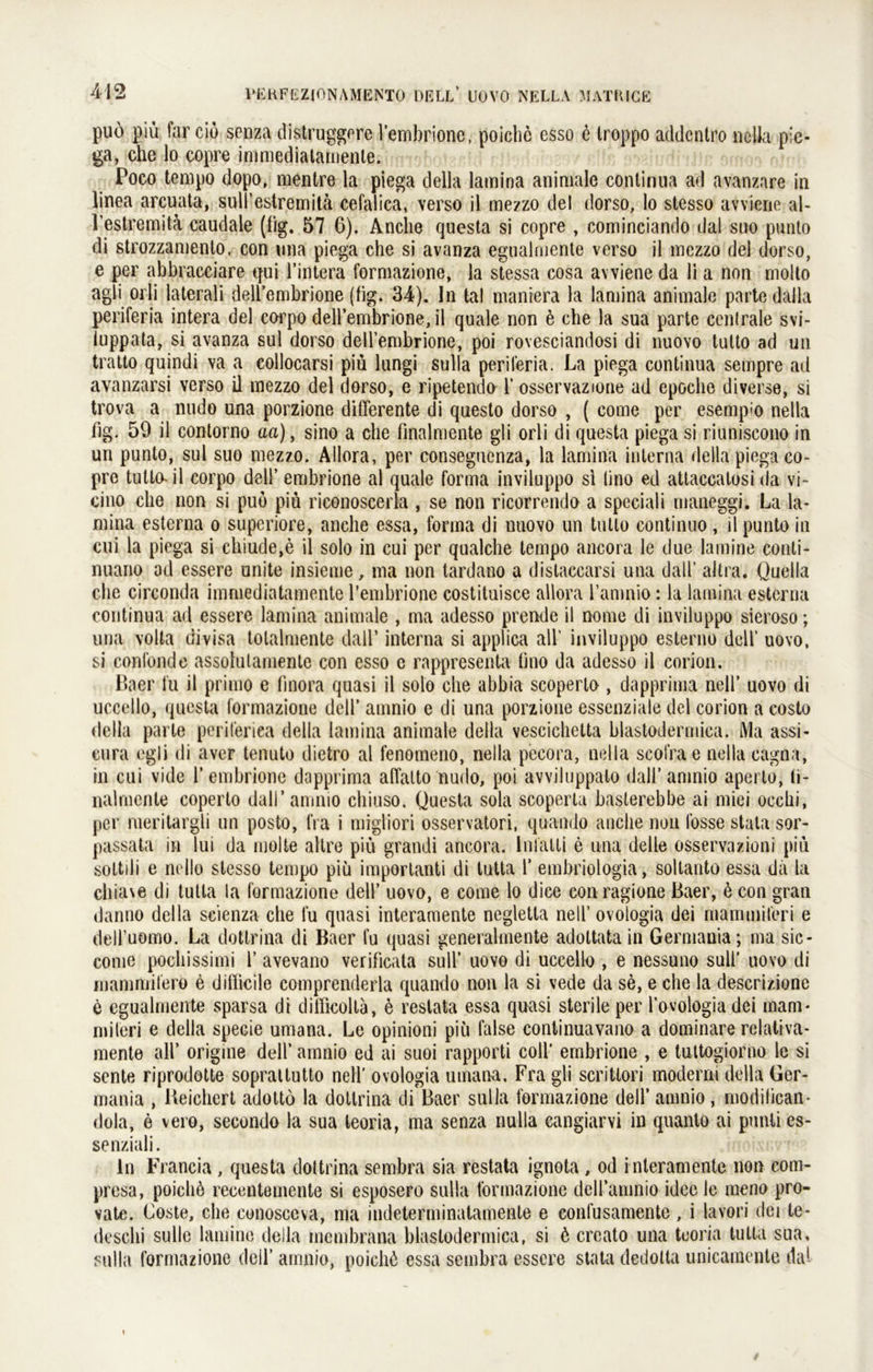 puo piü far cio senza distruggere l’embrionc, poiclie esso e troppo addcntro nclla pie- ga, che lo copre immedialamenle. Poco tempo dopo, mentre la piega della lamina animale continua ad avanzare in linea arcuata, sull’cstremitä cefalica, verso il mezzo del dorso, lo stesso avviene al- l’estremitä caudale (lig. 57 6). Anclie questa si copre , cominciando dal sno punto di strozzamento, con nna piega che si avanza egnalmente verso il mezzo del dorso, e per abbracciare tjui l’intera formazione, la stessa cosa avviene da li a non molto agli orli laterali dell’embrione (hg. 34). In tal maniera la lamina animale parte dalla periferia intera del eorpo dell’embrione, il quäle non e che la sua parte centrale svi- luppata, si avanza sul dorso dell’embrione, poi rovesciandosi di nuovo tutto ad un tratto quindi va a collocarsi piü lungi sulla periferia. La piega continua sempre ad avanzarsi verso il mezzo del dorso, e ripetendo 1’ osservazione ad epoche diverse, si trova a nudo una porzione differente di questo dorso , ( come per esempio nella lig. 59 il contorno aa), sino a che finalmente gli orli di questa piega si riuniscono in un punto, sul suo mezzo. Allora, per consegucnza, la lamina interna della piega co- pre tutta il corpo del!’ embrione al quäle forma inviluppo si üno ed attaccalosi da vi- cino che non si puo piü riconoscerla , se non ricorrendo a speciali maneggi. La la- mina esterna o superiore, anche essa, forma di nuovo un tutto continuo, il punto in cui la piega si chiude,e il solo in cui per qualche tempo ancora le due lamine conti- nuano ad essere unite insieme, ma non tardano a dislaccarsi una datl’ aitra. Quella che circonda immediatamente l’embrione costituisce allora l’amnio: la lamina esterna continua ad essere lamina animale , ma adesso prende il nome di inviluppo sieroso; una volta divisa tolalmente dall’ interna si applica all’ inviluppo esterno dell’ uovo. si confonde assolutamente con esso e rappresenta üno da adesso il corion. Baer tu il primo e finora quasi il solo che abbia scoperlo , dapprima nell’ uovo di uccello, questa formazione dell’ amnio e di una porzione essenziale del corion a costo della parte periteriea della lamina animale della vescichetta hlastodermica. Ma assi- cura egli di aver tenuto diefcro al fenomeno, nella pecora, nella scofrae nella cagna, in cui vide 1’embrione dapprima affalto nudo, poi avviluppato dall’amnio aperlo, (i- nalmente coperlo dall’amnio chiuso. Questa sola scoperta basterebbe ai miei occhi, per raeritargli un posto, fra i migliori osservatori, quando anclie non losse stata sor- passata in lui da niolte altre piü grandi ancora. Inlalti e una delle osservazioni piü sottili e nello stesso tempo piü importanti di tutta 1’ embriologia, soltanto essa da la chiave di tutta la formazione dell’ uovo, e come lo dice con ragione Baer, ü con gran danno della seienza che fu quasi interamente negletla nell’ ovologia dei mammiferi e dell’uomo. La dottrina di Baer fu quasi generalmente adoltata in Germania; ma sic - come pochissimi 1’ avevano verificata sull’ uovo di uccello , e nessuno sull’ uovo di mammifero e ditlicile comprenderla quando non la si vede da se, e che la descrizione e egualmente sparsa di difficoltä, 6 restata essa quasi sterile per l’ovologia dei mam* miteri e della specie umana. Le opinioni piü false continuavano a dominare relativa- mente all’ origine dell’ amnio ed ai suoi rapporti coli’ embrione , e tuttogiorno le si sente riprodotte sopratlutto nell’ ovologia umana. Fra gli scritlori moderni della Ger- mania , Ueichert adotto la dottrina di Baer sulla formazione dell’ amnio, modilican- dola, e vero, secondo la sua leoria, ma senza nulla cangiarvi in quanto ai punti es- se nziali. ln Francia , questa dottrina sembra sia restata ignota , od i nteramente non com- presa, poichö recentemente si esposero sulla formazione dell’amnio idce le meno pro- vate. Loste, che conosccva, ma indeterminatamente e confusamente, i lavori dei te- desclii sulle lamine della mcmbrana hlastodermica, si 6 crcato una teoria tutta sua, sulla formazione dell’ amnio, poichü essa sembra essere stata dedotla unicamente dal