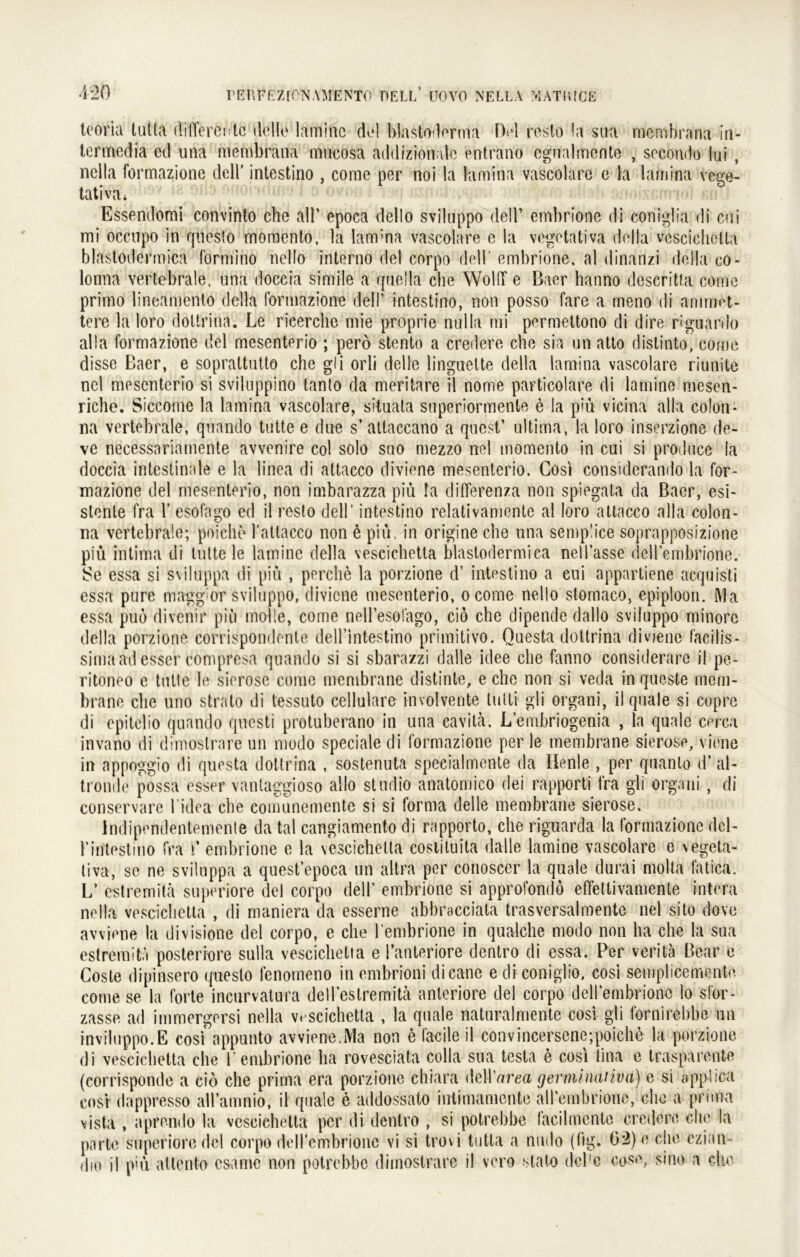 teoria tutta differente dello laminc dol Mastoderma Dt*l reslo !a sua membrana in- termedia ed una mernbrana mucosa addizionalc entrano cgualmcnte , secomio lui , nclla formazione dell' intestino , come per noi la lamina vascolare e la lamina vege- tativa * Essendomi convinto che all’ epoca dello sviluppo dell’ embrione di eoniglia di cui mi oeenpo in questo moraento, la lam;na vascolare e la vegetativa della vescichetta blastodermica formino nello interno del corpo dell' embrione, al dinanzi della co- lonna vertebrale, una doccia simile a quella che Wold e Baer hanno descritta come primo lineamento della formazione dell’ intestino, non posso fare a meno di anmiet- tere la loro doltrina. Le ricerche mie proprie nulla mi permettono di dire riguanlo alla formazione del mesenterio ; pero stento a credere che sia un atto distinto, come disse Baer, e soprattutto che gli orli delle linguette della lamina vascolare riunite ncl mesenterio si svilnppino tanto da meritare il nome particolare di larnine mesen- riche. Siccome la lamina vascolare, situata superiormente e la piü vicina alla colon- na vertebrale, quando tutte e due s’attaccano a quest’ ultima, la loro inserzione de- ve necessarinmente avvenire col solo suo mezzo nel momento in cui si produce la doccia intestinale e la linea di attacco diviene mesenterio. Cosi considerando la for- mazione del mesenterio, non imbarazza piü !a differenza non spiegata da Baer, esi- stenle fra 1’ esofago ed il resto dell’ intestino relativamente al loro attacco alla colon- na vertebrale; poiche l'attacco non ü piü, in origine che una semplice soprapposizione piü intima di tutte le larnine della vescichetta blastodermica nell’asse dell’embrione. Se essa si sviluppa di piü , perclie la porzione d’ intestino a cui appartiene acquisti essa pure maggior sviluppo, diviene mesenterio, ocome nello stomaco, epiploon. Ma essa puo divenir piü molle, come nell’esofago, ciö che dipende dallo sviluppo minorc della porzione corrispondente dell’intestino primitivo. Questa doltrina diviene faeitis- simaad esser compresa quando si si sbarazzi dalle idee che fanno considerarc il pe- ritoneo e tutte le sierose come mcnibrane distinte, e che non si veda in queste mem- brane che uno stralo di tessuto cellulare involvente lulti gli organi, il quäle si copre di epitelio quando questi protuberano in una cavilä. L’embriogenia , la quäle cerca invano di dimostrare un modo speciale di formazione per le membrane sierose, viene in appoggio di questa doltrina , sostenuta specialmente da Ilenle , per quanlo d’ al- tronde possa esser vantaggioso allo studio anatomico dei rapporti fra gli organi , di conservare l idea che comunemente si si forma delle membrane sierose. Indipendentemente da tal cangiamento di rapporto, che riguarda la formazione dcl- 1’intestino fra i’ embrione e la vescichetta cosiiluita dalle larnine vascolare e vegeta- tiva, so ne sviluppa a quest’epoca un altra per conoscer la quäle durai molta fatica. L’ estremitä superiore del corpo dell’ embrione si approfondo effetlivanienle intera ne Ha vescichetta , di maniera da esserne abbracciata tras Versal mente nel sito dove avviene la divisione del corpo, e che l’embrione in qualche modo non ha che la sua estremitii posteriore sulla vescichetta e l’anteriore dentro di essa. Per veritä Bear e Coste dipinsero qiiesto fenoineno in embrioni dicane e di coniglio, cosi semplicemente come se la forte incurvatura dell’estremitä anteriore del corpo deirembrionc lo sfor- zasse ad immergersi nella vescichetta , la qnale naturalmentc cosi gli fornirebbe un inviluppo.E cosf appunto avviene.Ma non 6 facile il convincersene;poiche la porzione di vescichetta che 1’embrione ha rovesciata colla sua testa e cosi tina e trasparente (corrisponde a cio che prima era porzione chiara dell 'area germinativa) e si e ppb ca cosi dappresso aH’amnio, il quäle e addossato intimamente aH’embrione, che a pnma vista , aprendo la vescichetta per di dentro , si potrebbe faeilmcnte credere che la parte superioredel corpo deH’embrione vi si trovi tutta a nudo (lig. 02)e che ezian f|io il piü altento esame non potrebbe dimostrare il vero stalo del'e cose, sino a che