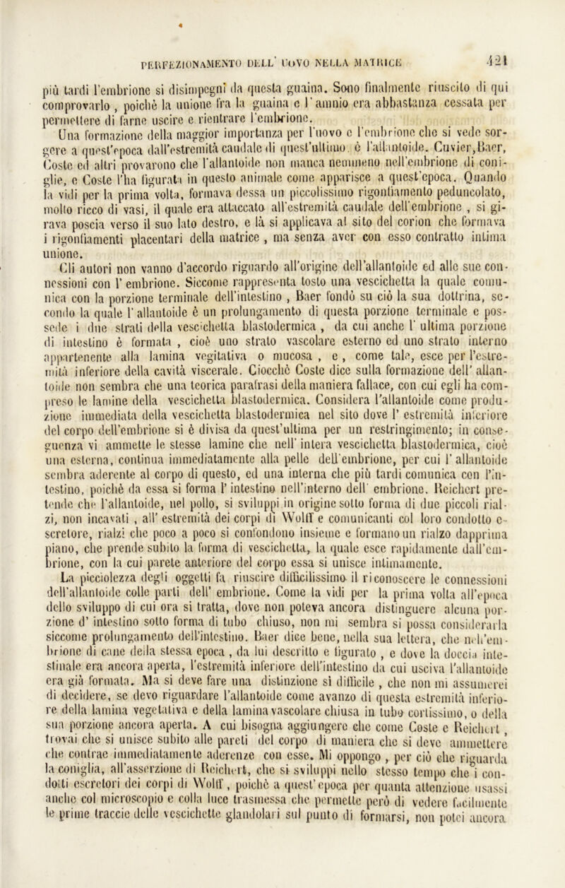 piü tardi l’embrione si disimpcgni da qucsta guaina. Sono finalmentc riuscilo di qui coraprovarlo , poiche la unione fra la guaina c l aninio cra abbastanza cessata per permeitere di farne uscire e rientrare reml>rionc. Una formazionc della maggior importanza per l'uovo c rembrione die si vede sor- gere a questVpoca dalTostremita caudalc di qnesl’ultitiiü. e l’aUuntoide. Cuvier,Bacr, Coste cd altri provarono die 1‘allantoide non manca nennneno nell’cmbrione di coni- glie, o Cosle l’ha figurata in questo animale come apparisce a quest’epoca. Quando ia vidi per la prima* volta, formava dessa un piccolissimo rigonliamento peduncolato, molto ricco di vasi, il quäle era allaccato all*estremilä caudale deirembrionc , si gi- rava poscia verso il suo lato destro, e la si applicava al sito del corion che formava i rigonliamenti placentari della matrice , ma senza aver con esso contratto inlima unione. Cli autori non vanno d’accordo riguardo all’originc dcll’allantoide ed alle sue con* nessioni con 1’ embrione. Siccome rappresenta toslo una vescichetta la quäle comu- nica con la porzione terminale deirinlestino , Baer fondu su cio la sua dottrina, sc- condo la quäle 1’ allantoide e un prolungamento di questa porzione terminale e pos- sede i dne strati della vescichetta blastodermica , da etn anche 1‘ ultima porzione di intestino e formata , cioß uno strato vascolare esterno ed uno strato interno appartenente alla lamina vegitativa o mucosa , e , come tale, esce per l’estre- mitä inferiore della cavitä viscerale. Ciocclic Coste dicc sulla formazionc delT allan- loide non sembra che una tcorica paratrasi della maniera failace, con cui egli ha com- preso le lamine della vescichetta blastodermica. Considera l’allantoide comeprodu- zione immediata della vescichetta blastodermica nel sito dove 1’ estremila inferiore del corpo dell’embrione si 6 divisa da quest’ultima per un reslringimento; in consc- guenza vi ammette le stesse lamine che nell’ intera vescichetta blastodermica, cioe una eslcrna, continua immediatamente alla pelle deU’embrione, per cui 1’ allantoide sembra aderente al corpo di questo, ed una interna che piü tardi comunica con l\'n- lestino, poiche da essa si forma 1’ intestino neH’interno dell embrione. Reichert pre- tende che l’allantoide, nel pollo, si sviluppi in origine sotto forma di duc piccoli rial- zi, non incavali , all' estremila dei corpi di Woltl e comunicanti col loro condotto c- screlore, rialzi che poco a poco si confondono insieme e (ormanoun rialzo dappriina piano, che prende subito la forma di vescichetta, la quäle cscc rapidamenle dall’cm- brione, con la cui parete anteriore del corpo essa si unisce inümamente. La picciolezza degli oggetti la riuscire ditficilissimo- il riconosccre le connessioni doll’allanloide colle parli dell’ embrione. Come la vidi per la prima volta allYpoca dello sviluppo di cui ora si tratta, dove non poteva ancora distinguerc alcuna por- zione d’ intestino sotto forma di tubo cliiuso, non mi sembra si possa considerarla siccome prolungamento dell’intcstino. Baer dice bene, nella sua lettera, che n. b’em- brione di cane deila stessa epoca , da lui descritto e tigurato , e dove la doccia inte- stinale era ancora aperta, l’cstremita inferiore deU'intestino da cui usciva l'allantoide era gia formata. Ma si deve fare una distinzione si dillicile , che non mi assumerei di decidere, se devo riguardare l’allantoide come avanzo di questa estremila inferio- re della lamina vegetativa e della lamina vascolare cliiusa in tubo corlissimo, o della sua porzione ancora aperta. A cui bisogna aggiungerc che come Coste e Reichert, trovai che si unisce subito alle pareti del corpo di maniera che si deve ammctlere che contrae immediatamente aderenze con esse. Mi oppongo , per cio che riguarda laconiglia, allasserzione di Reichert, che si sviluppi nello stesso tempo che i con- dotti escrelori dei corpi di Woltf, puichö a quest’epoca per quanta altenzione usassi anche col microscopio e colla lucc trasmessa che permette perö di vedere f.tcilmente le prirne traccie dolle veseiehette glandolari sul punto di formarsi, non potei ancora