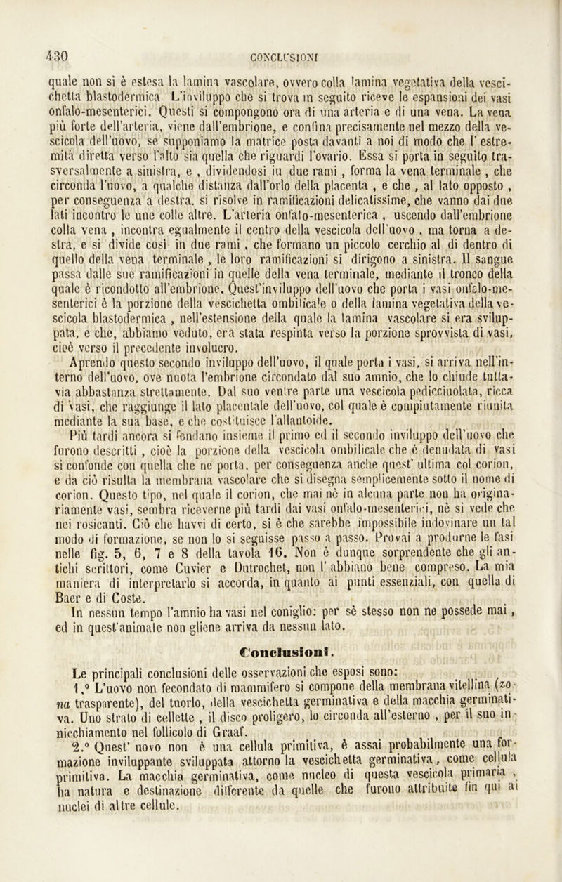 quäle non si e estesa la lamina vascolare, ovverocolla lamina vegetativa della vesci- chctla blastodermica L’iriviluppo che si trovä in seguito riceve le espansioni dei vasi onfalo-mesenterici. Questi si compongono ora di una arteria e di una vena. La vena piü forte dell’arteria, vione daH’embrione, e confina precisamente nel mezzo della ve- scicola dell’uovo, se supponiamo la matrice posta davanti a noi di modo che I’ estre- mita diretta verso l’alto sia quella che riguardi lovario. Essa si porta in seguito tra- sversalmente a sinislra, e , dividendosi iu due rami , forma la vena terminale , che circonda l’uovo, a qualche distanza dall’orlo della placenta , e che , al lato opposto , per conseguenza a destra. si risolve in ramificazioni delicalissime, che vanno dai due lall incontro le une colle altre. L’arteria onfalo-mesenterica , uscendo dall’embrione colla vena , incontra egualmente il centro della vescicola dell’uovo , ma torna a de- slra, e si divide cosi in due rami , che formano un piccolo cerchio al di dentro di quello della vena terminale , le loro ramificazioni si dirigono a sinistra. 11 sangue passa dalle sue ramificazioni in quelle della vena terminale, mediante il tronco della quäle e ricondotto all’embrione. Quest’inviluppo dell’uovo che porta i vasi onfalo-me- senterici e la porzione della vescichelta ombilica’e o della lamina vegetativa della ve- scicola blastodermica , nell’estensione della quäle la lamina vascolare si era svilup- pata, e che, abbiamo veduto, era stata respinta verso la porzione sprovvista di vasi, cioe verso il precedente involucro. Aprendo questo secondo inviluppo dell’uovo, il quäle porta i vasi, si arriva nell’in- terno dell’uovo, ove nuota l’embrione circondato dal suo amnio, che lo cliiude tulta- via abbastanza strettamente. Dal suo venire parle una vescicola pedicciuolata, ricca di vasi, che raggiunge il lato placentale dell’uovo, col quäle e compiutamente riunita mediante la sua base, e che costituisce l allanloide. Piü tardi ancora si fondano insieme il primo cd il sccondo inviluppo deH’uovo che furono descritti , cio£ la porzione della vescicola ombilicale che 6 denudata di vasi si confonde con quella che ne porta, per conseguenza anehe qucst’ ultima col corion, e da cio risulta la membrana vascolare che si disegna semplicemente sotto il nome di corion. Questo tipo, nel quäle il corion, che mai ne in alcuna parle non ha origina- riamenle vasi, sembra riceverne piü tardi dai vasi onfalo-mesenterici, ne si vede che nei rosicanti. Cio che havvi di certo, si e che sarebbe impossibile indovinare un tal modo di formazione, se non lo si seguisse passo a passo. Provai a produrne le fasi ne Ile fig. 5, 6, 7 e 8 della tavola 16. Non e dunque sorprendente che gli an- tichi scrittori, come Cuvier e Dutrochet, non 1’ abbiano bene compreso. La rnia maniera di interpretarlo si accorda, in quanto ai punti essenziali, con quella di Baer e di Coste. In nessun tempo l’amniohavasi nel coniglio: per se stesso non ne possede mai, ed in quest’animale non gliene arriva da nessun lato. Conclusioiia. Le principali conclusioni delle osservazioni che esposi sono: 1, ° L’uovo non fecondato di mammifero si compone della membrana vitellina (z-o- na traspnrente), del tuorlo, della vescichelta germinativa e della macchia germinati- va. Uno strato di celletle , il diseo proligero, lo circonda aU’esterno , per il suo in- nicchiamento nel follicolo di Graaf. 2. ° Quest’ uovo non e una cellula primitiva, 6 assai probabilmente una for- mazione inviluppante sviluppata attorno la vescichelta germinativa, come cellula primitiva. La macchia germinativa, come nucleo di questa vescicola primaria , ha natura e destinazione dilfcrente da quelle che furono attribuite tin qm ai nuclei di altre cell ule.