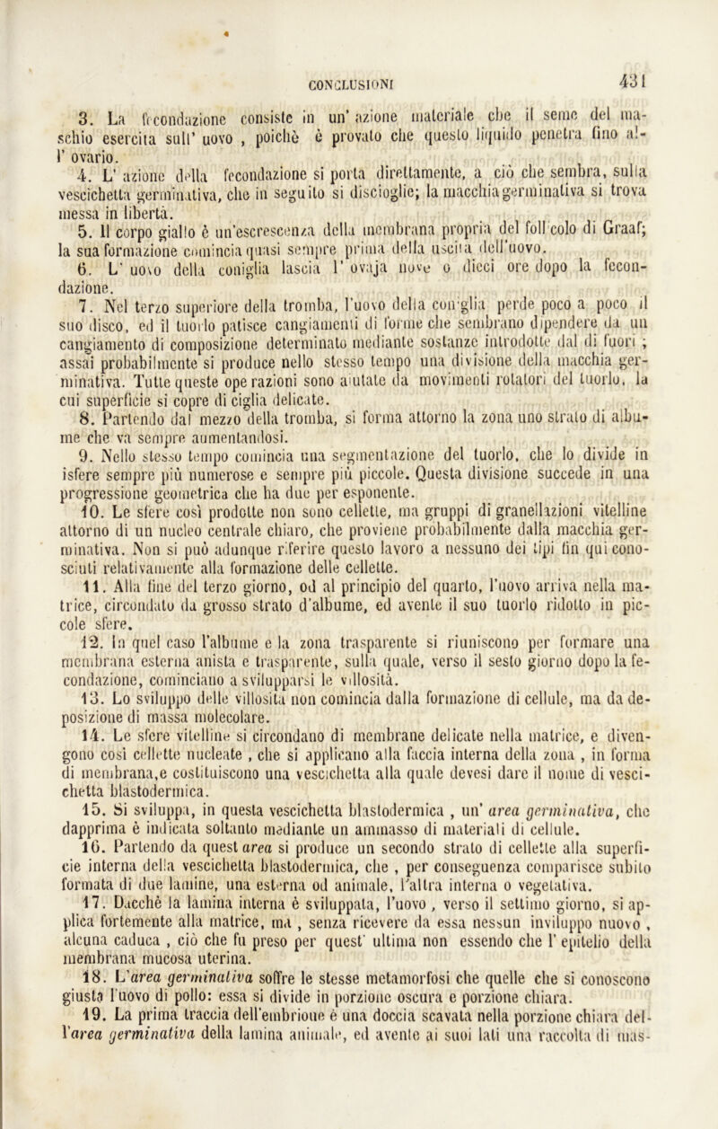 3. La fccondazione consiste in un’ azione materiale ehe il seine del ma- schio esercita sull’ uüyo , poiclie o provato che queslo liquido penetra fino a!- Y ovario. 4. L’ azione della fccondazione si porta direltamentc, a cid che sembra, sulia vescichetla gerrninativa, che in seguilo si discioglie; la macchia gerrninativa si trova messa in libertä. 5. 11 corpo giallo d un escreseen/.a dclla membrana propria del foll colo di Graaf; la sua formazione eomincia quasi sempre prima della usciia dell novo. 6. L uo\o della coniglia lascia 1’ ovaja nove o dicci ore dopo la fccon- dazione. 7. Nel terzo snperiore della tromba, l’uovo della coirglia perde poco a poco il suo disco, ed il luorlo patisce cangiamcnii di forme che senibrano dipendere da un cangiamento di composizione determinato medianle sostanze introdotte dal di fuori ; assai probabilmcnte si produce nello stesso tempo una divisione della macchia ger- minativa. Tutte queste operazioni sono amtate da movimenli rotatori del luorlo, la cui superficie si copre di ciglia delicate. 8. Parlendo dal mezzo della tromba, si forma attorno la zona uno slralo di aibu- ine che va sempre aumentandosi. 9. Nello stesso tempo eomincia una segmentazione del luorlo. che lo divide in isfere sempre piü numerose e sempre piu piccole. Questa divisione succede in una progressione geomctrica che ha due per esponenle. 10. Le sfere cosi prodotte non sono celletle, ma gruppi di granellazioni vitelline attorno di un nucleo centrale chiaro, che proviene prohabilmente dalla macchia ger- minativa. Non si puö adunque r.ferire queslo lavoro a nessuno dei tipi (in quicono- sciuti relativamente alla formazione delle celletle. 11. Alla fine del terzo giorno, od al principio del qnarto, l’uovo arri.va nella ma- trice, circondato da grosso strato d’albume, ed avenle il suo luorlo ridotlo in pic- cole sfere. 12. ln quel caso lalbtmie e la zona trasparente si riuniscono per formare una membrana eslerna anista e trasparente, sulia quäle, verso il sesto giorno dopo la fe- condazione, coininciano a svilupparsi le vdlositä. 13. Lo sviluppo delle villosita non eomincia dalla formazione di cellule, ma da de- posizione di massa molecolare. 14. Le sfere vitelline si circondano di membrane delicate nella matrice, e diven- gono cosi cellette nucleate , che si applicano alla faccia interna della zona , in forma di membrana,e costituiscono una vescichetta alla quäle devesi dare il noiue di vesci- chetta blastodermica. 15. Si sviluppa, in questa vescichetta blastodermica , un’ area gerrninativa, che dapprima e iudicata soltanto medianle un amtnasso di materiali di cellule. 16. Parlendo da quest area si produce un secondo strato di celletle alla superfi- cie interna della vescichetta blastodermica, che , per conseguenza comparisce subito formata di due lamine, una esterna od animale, l'altra interna o vegetativa. 17. Ducche la lamina interna e sviluppala, l’uovo , verso il settimo giorno, si ap- plica fortemente alla matrice, ma , senza ricevere da essa nessun inviluppo nuovo , alcuna caduca , cio che fu preso per quest- ultima non essendo che 1’ epilelio della membrana mucosa uterina. 18. L’area gerrninativa sofTre le stesse metamorfosi che quelle che si conoscono giusta 1‘uovo di pollo: essa si divide in porzione oscura e porzione cliiara. 19. La prima traceia deH'embrioue e una doccia scavata nella porzione chiara del - Yarea gerrninativa della lamina animale, ed avenle ai suoi lati una raccolta di mas-