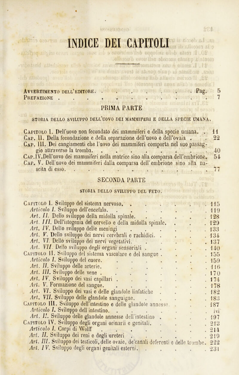 oJ^ÖTf 11 INDICE DEI CAPITOLI J^önoQ ßili'iin Oc'>j . ; > j.i iü ioi.v. iob s ofiondwie'llöb oflöidiva ( ,o«630»b ovou llsn obo; .oeoT& o ... ifei firiiffiiffrflßD ßvoil i« ßfcacip alt« I) ßlloboiq) ovoo’Höl . ii/ndmsni ßlio!) ■onoinu'lkb ßJii Avvertimento dell’kditore Pag. 5 Prefazione 7 PRIMA PARTE STORIA DELLO SVILUPPO DELL’UOVO DEI MAMMIFERI E DELLA SPECIE UMANA. Capitolo 1. Deli’uovo non fecondato dei mammiferi e della specie umana. . 11 Cap. 11. Della fecondazione e della separazione dell’uovo e dell’ovaia . . 22 Cap. 111. Dei cangiamenti che l’uovo dei mammiferi comporta nel suo passag- gio attraverso la trornba. ....... .40 Cap.1 V.Dell’uovo dei mammiferi nella matrice sino alla comparsa dell’embrione. 54 Cap. V. Dell uovo dei mammiferi dalla comparsa dell’embrione sino alla na- scita di esso. . . . . . . . . . .77 SECONDA PARTE STORIA DELLO SVILUPPO DEL FETO. Capitolo 1. Sviluppo dei sistema nervoso 115 Articolo I. Sviluppo dell’encefalo. . . . . . . .110 Art. II. Dello sviluppo della midolla spinale 128 Art. III. Dell’istogenia dei cervelio e della midolla spinale. . . . 120 Art. IV. Dello sviluppo delle meningi 133 Art. V. Dello sviluppo dei nervi cerebrali e rachidici. . . . .134 Art. VI. Dello sviluppo dei nervi vegetativi. ..... 137 Art. VII. Dello sviluppo degli organi scnsoriali . . . . .140 Capitolo II. Sviluppo dei sistema vascolare e dei sangue . . . .155 Articolo I. Sviluppo dcl cuore. . . . . . .159 Art. II. Sviluppo delle arterie. 1 H“, Art. III. Sviluppo delle vene 170 Art. IV. Sviluppo dei vasi capillari .174 Art. V. Formazionc dei sangue 178 Art. VI. Sviluppo dei vasi e delle glandole linfatiche . . . .182 Art. VII. Sviluppo delle glandole sanguigne 183 Capitolo 111. Sviluppo deH’intestino e delle glandole anncsse. . . .187 Articolo /. Sviluppo dell intestino jvi Art. II. Sviluppo delle glandole annesse dell inlestino .... 197 Capitolo IV. Sviluppo degli organi orinarii e genitali. . . . .213 Articolo 1. Corpi di Wolff 211 Art. II. Sviluppo dei reni e degli ureteri 219 Art. III. Sviluppo dei testicoli, delle ovaie, de’canali deferenti c delle trombe. 222 Art. IV. Sviluppo degli organi genitali esterni 231 na oJimup £ sin a f;l ci I Üf £i f • iffl i (lffHOA I