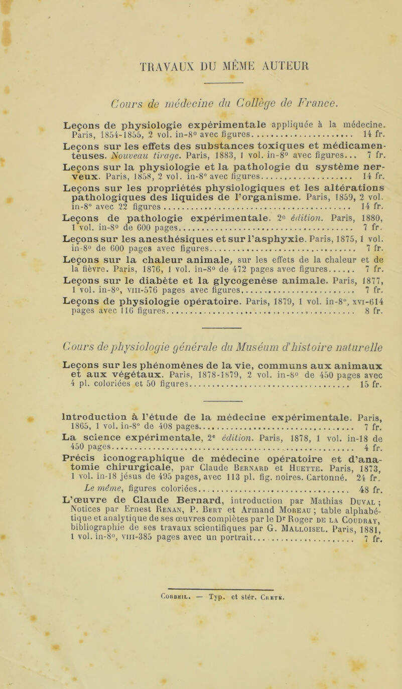 TRAVAUX UU MÙMU AUTEUR Cours dü médecine du Collège do France. Leçons de physiologie expérimentale appliquée à la médecine. Paris, I85i-18ô5, 2 vol. in-8° avec figures 14 fr. Leçons sur les effets des substances toxiques et médicamen- teuses. Nouveau tiraçje. Paris, 1883, I vol. in-8° avec figures... 7 fr. Leçons sur la physiologie et la pathologie du système ner- veux. Paris, 1858, 2 vol. 111-8 avec figures 14 fr. Leçons sur les propriétés physiologiques et les altérations pathologiques des liquides de l’organisme. Paris, 1859, 2 vol. in-8“ avec 22 figures 14 fr. Leçons de pathologie expérimentale. 2^ édition. Paris, 1880, 1 vol. iii-80 de GOO pages 7 fr. Leçons sur les anesthésiques et sur l’asphyxie. Paris, 1875, 1 vol. in-8“ de GOO pages avec figures 7 fr. Leçons sur la chaleur animale, sur les effets de la chaleur et de la fièvre. Paris, 187G, 1 vol. iii-S® de 472 pages avec figures 7 fr. Leçons sur le diabète et la glycogenèse animale. Paris, 1877, 1 vol. in-8°, viii-576 pages avec figures 7 fr. Leçons de physiologie opératoire. Paris, 1879, 1 vol. in-8, xvi-G14 pages avec IIG figures 8 fr. Cours de physiologie générale du Muséum d'histoire naturelle Leçons sur les phénomènes de la vie, communs aux animaux et aux végétaux. Paris, 1878-1879, 2 vol. in-8<> de 450 pages avec 4 pl. coloriées et 50 figures 15 fr. Introduction à l’étude de la médecine expérimentale. Paris, 18G5, 1 vol. in-8® de 408 pages 7 fr. La science expérimentale, 2® édition. Paris, 1878, 1 vol. in-18 de 450 pages 4 fr. Précis iconographique de médecine opératoire et d’ana- tomie chirurgicale, par Claude Bernard et Hüette. Paris, 1873, 1 vol. in-18 Jésus de 495 pages, avec 113 pl. fig. noires. Cartonné. 24 fr. Le même, figures coloriées 48 fr. L’œuvre de Claude Bernard, introduction par Mathias Duval ; Notices par Ernest Renan, P. Bert et Armand Moreau ; table alphabé- tique et analytique de ses œuvres complètes par le Dr Roger de la Coüdray, bibliographie de ses travaux scientifiques par G. Malloisel. Paris, 1881, 1 vol. in-8o, viii-385 pages avec un portrait... 7 fr. CoiiDMiL. — Typ. et stér. Cubtk.