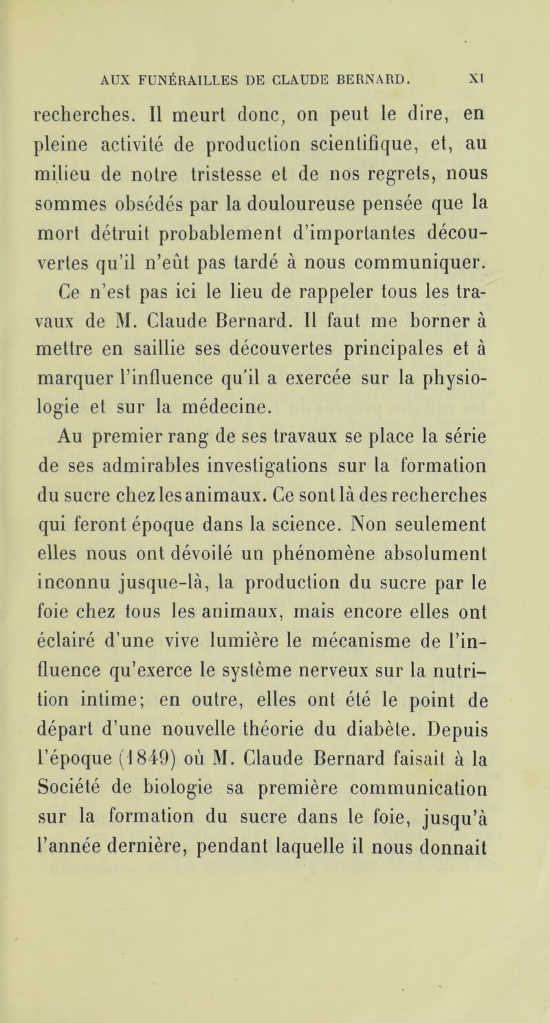 recherches. Il meurt donc, on peut le dire, en pleine activité de production scientifique, et, au milieu de notre tristesse et de nos regrets, nous sommes obsédés par la douloureuse pensée que la mort détruit probablement d’importantes décou- vertes qu’il n’eût pas tardé à nous communiquer. Ce n’est pas ici le lieu de rappeler tous les tra- vaux de M. Claude Bernard. Il faut me borner à mettre en saillie ses découvertes principales et à marquer l’influence qu’il a exercée sur la physio- logie et sur la médecine. Au premier rang de ses travaux se place la série de ses admirables investigations sur la formation du sucre chez les animaux. Ce sont là des recherches qui feront époque dans la science. Non seulement elles nous ont dévoilé un phénomène absolument inconnu jusque-là, la production du sucre par le foie chez tous les animaux, mais encore elles ont éclairé d’une vive lumière le mécanisme de l’in- fluence qu’exerce le système nerveux sur la nutri- tion intime; en outre, elles ont été le point de départ d’une nouvelle théorie du diabète. Depuis l’époque (1849) où M. Claude Bernard faisait à la Société de biologie sa première communication sur la formation du sucre dans le foie, jusqu’à l’année dernière, pendant laquelle il nous donnait