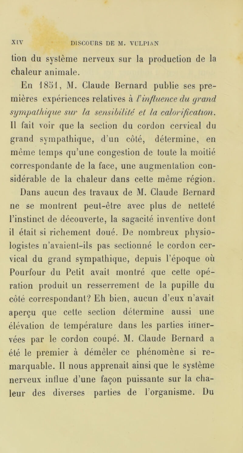 tion du système nerveux sur la production de la chaleur animale. En 1851, M. Claude Bernard publie ses pre- mières expériences relatives à rinfluence du grand sympathique sur la sensibilité ei la calorification. Il fait voir que la section du cordon cervical du grand sympathique, d’un côté, détermine, en même temps qu’une congestion de toute la moitié correspondante de la face, une augmentation con- sidérable de la chaleur dans celte même région. Dans aucun des travaux de M. Claude Bernard ne se montrent peut-être avec plus de netteté l’instinct de découverte, la sagacité inventive dont il était si richement doué. De nombreux physio- logistes n’avaient-ils pas sectionné le cordon cer- vical du grand sympathique, depuis l’époque où Pourfour du Petit avait montré que celte opé- ration produit un resserrement de la pupille du côté correspondant? Eh bien, aucun d’eux n’avait aperçu que celte section détermine aussi une élévation de température dans les parties inner- vées par le cordon coupé. M. Claude Bernard a été le premier à démêler ce phénomène si re- marquable. Il nous apprenait ainsi que le système nerveux influe d’une façon puissante sur la cha- leur des diverses parties de l’organisme. Du