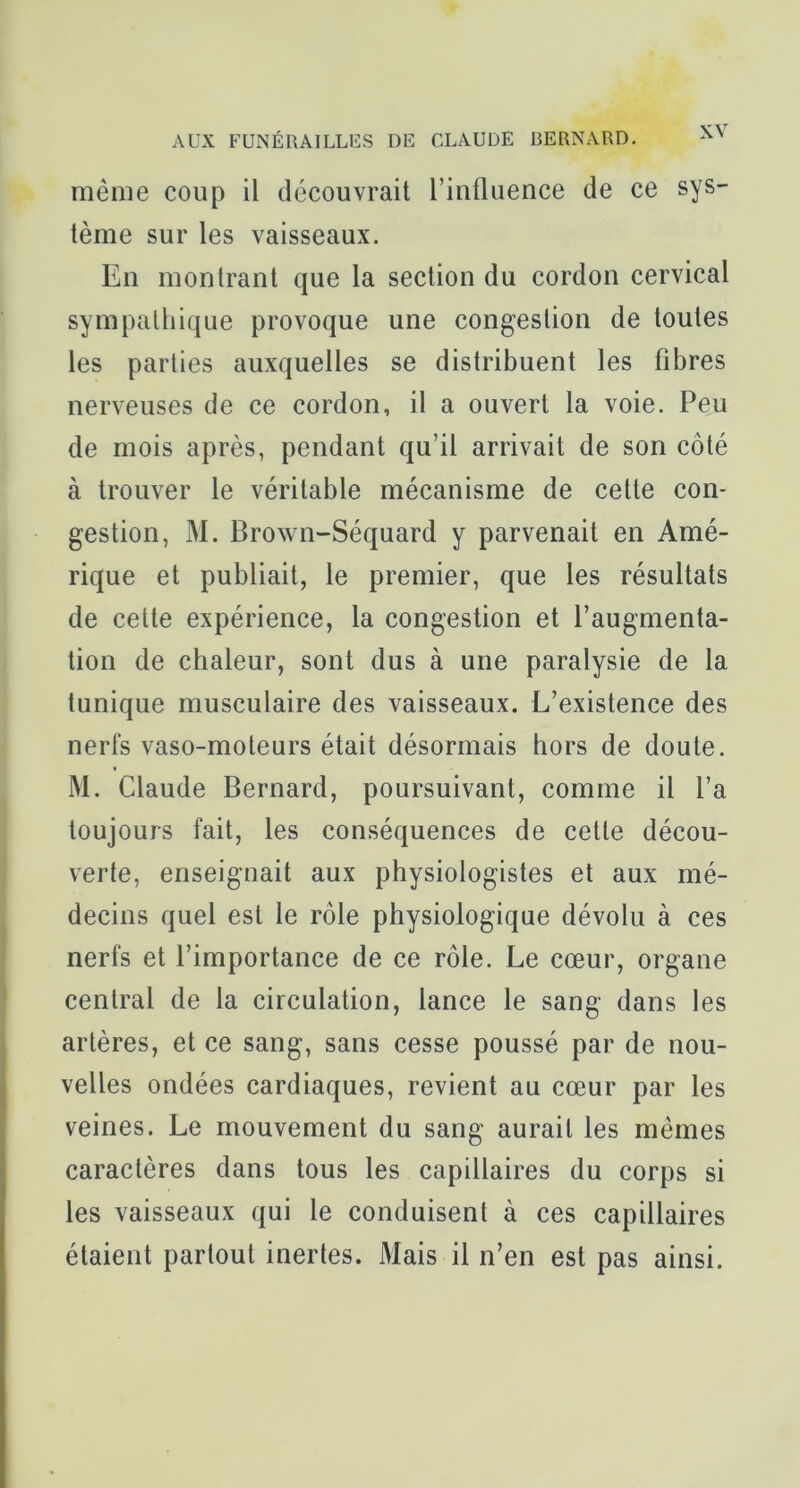 même coup il découvrait l’influence de ce sys- tème sur les vaisseaux. En montrant que la section du cordon cervical sympathique provoque une congestion de toutes les parties auxquelles se distribuent les fibres nerveuses de ce cordon, il a ouvert la voie. Peu de mois après, pendant qu’il arrivait de son côté à trouver le véritable mécanisme de celle con- gestion, M. Brown-Séquard y parvenait en Amé- rique et publiait, le premier, que les résultats de celte expérience, la congestion et l’augmenta- tion de chaleur, sont dus à une paralysie de la lunique musculaire des vaisseaux. L’existence des nerfs vaso-moteurs était désormais hors de doute. M. Claude Bernard, poursuivant, comme il l’a toujours fait, les conséquences de cette décou- verte, enseignait aux physiologistes et aux mé- decins quel est le rôle physiologique dévolu à ces nerfs et l’importance de ce rôle. Le cœur, organe central de la circulation, lance le sang dans les artères, et ce sang, sans cesse poussé par de nou- velles ondées cardiaques, revient au cœur par les veines. Le mouvement du sang aurait les mêmes caractères dans tous les capillaires du corps si les vaisseaux qui le conduisent à ces capillaires étaient partout inertes. Mais il n’en est pas ainsi.