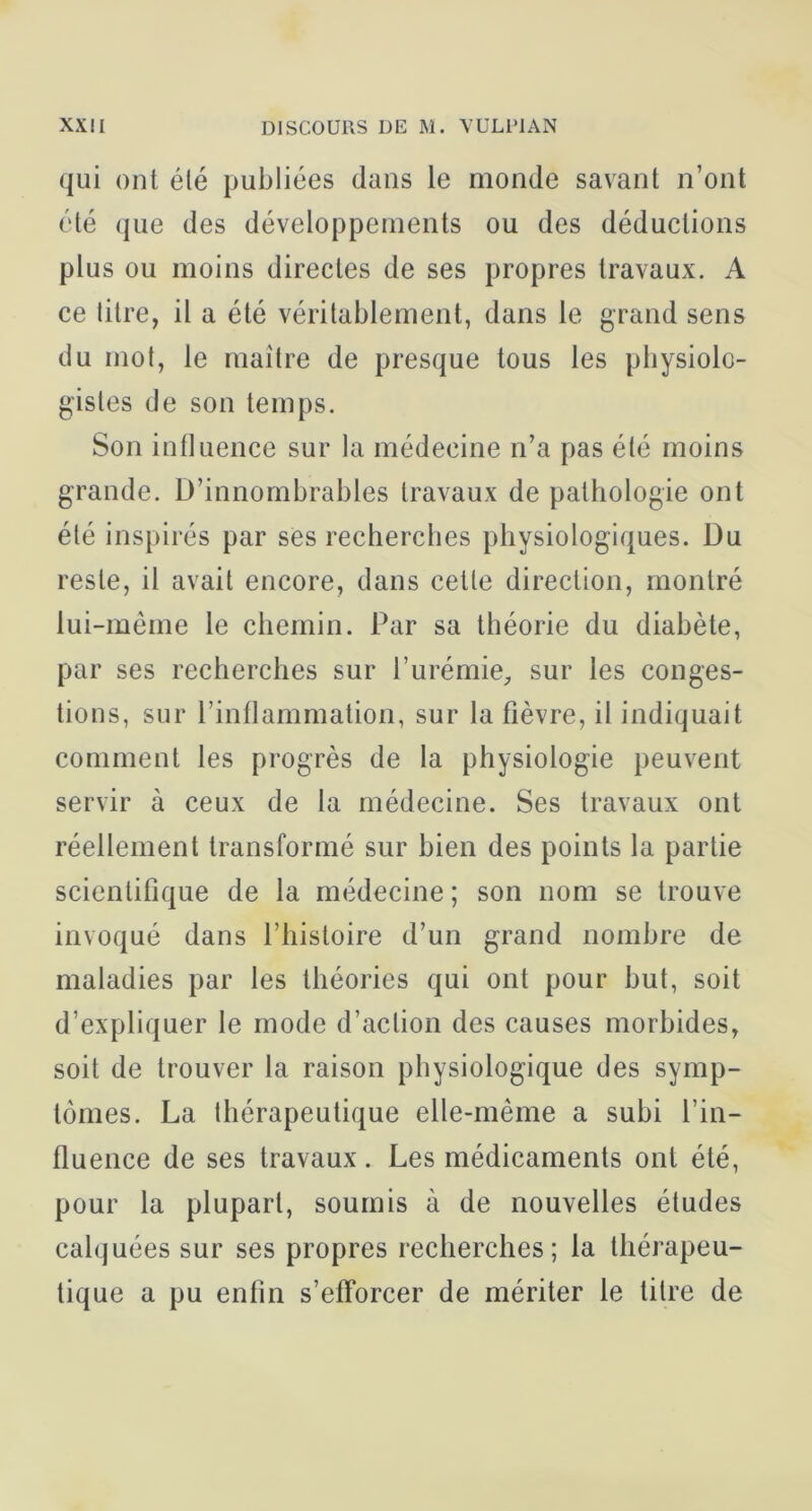 qui ont été publiées dans le monde savant n’ont été que des développements ou des déductions plus ou moins directes de ses propres travaux. A ce titre, il a été véritablement, dans le grand sens du mot, le maître de presque tous les pbysiolo- gistes de son temps. Son influence sur la médecine n’a pas été moins grande. D’innombrables travaux de pathologie ont été inspirés par ses recherches physiologiques. Du reste, il avait encore, dans cette direction, montré lui-même le chemin. Par sa théorie du diabète, par ses recherches sur l’urémie^ sur les conges- tions, sur l’inflammation, sur la fièvre, il indiquait comment les progrès de la physiologie peuvent servir à ceux de la médecine. Ses travaux ont réellement transformé sur bien des points la partie scientifique de la médecine ; son nom se trouve invoqué dans l’iiistoire d’un grand nombre de maladies par les théories qui ont pour but, soit d’expliquer le mode d’action des causes morbides, soit de trouver la raison physiologique des symp- tômes. La thérapeutique elle-même a subi l’in- fluence de ses travaux. Les médicaments ont été, pour la plupart, soumis à de nouvelles études calquées sur ses propres recherches; la thérapeu- tique a pu enfin s’efforcer de mériter le titre de