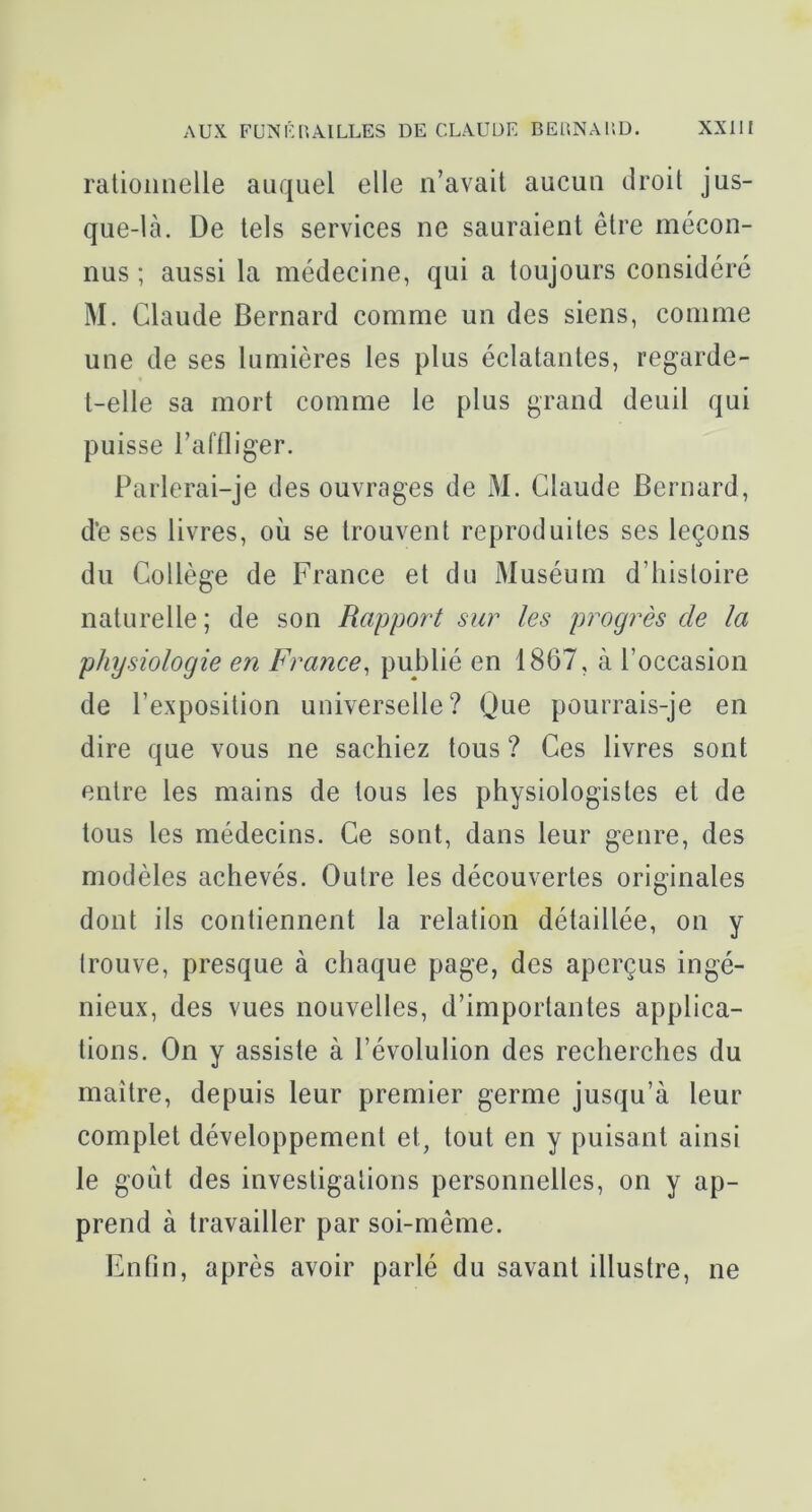 rationnelle auquel elle n’avait aucun droit jus- que-là. De tels services ne sauraient être mécon- nus ; aussi la médecine, qui a toujours considéré M. Claude Bernard comme un des siens, comme une de ses lumières les plus éclatantes, regarde- t-elle sa mort comme le plus grand deuil qui puisse l’affliger. Parlerai-je des ouvrages de xM. Claude Bernard, d‘e ses livres, où se trouvent reproduites ses leçons du Collège de France et du Muséum d’histoire naturelle; de son Rapport sur les progrès de la physiologie en France, publié en 1867, à l’occasion de l’exposition universelle? Cùie pourrais-je en dire que vous ne sachiez tous ? Ces livres sont entre les mains de tous les physiologistes et de tous les médecins. Ce sont, dans leur genre, des modèles achevés. Outre les découvertes originales dont ils contiennent la relation détaillée, on y trouve, presque à chaque page, des aperçus ingé- nieux, des vues nouvelles, d’importantes applica- tions. On y assiste à l’évolulion des recherches du maître, depuis leur premier germe jusqu’à leur complet développement et, tout en y puisant ainsi le goût des investigations personnelles, on y ap- prend à travailler par soi-même. Enfin, après avoir parlé du savant illustre, ne