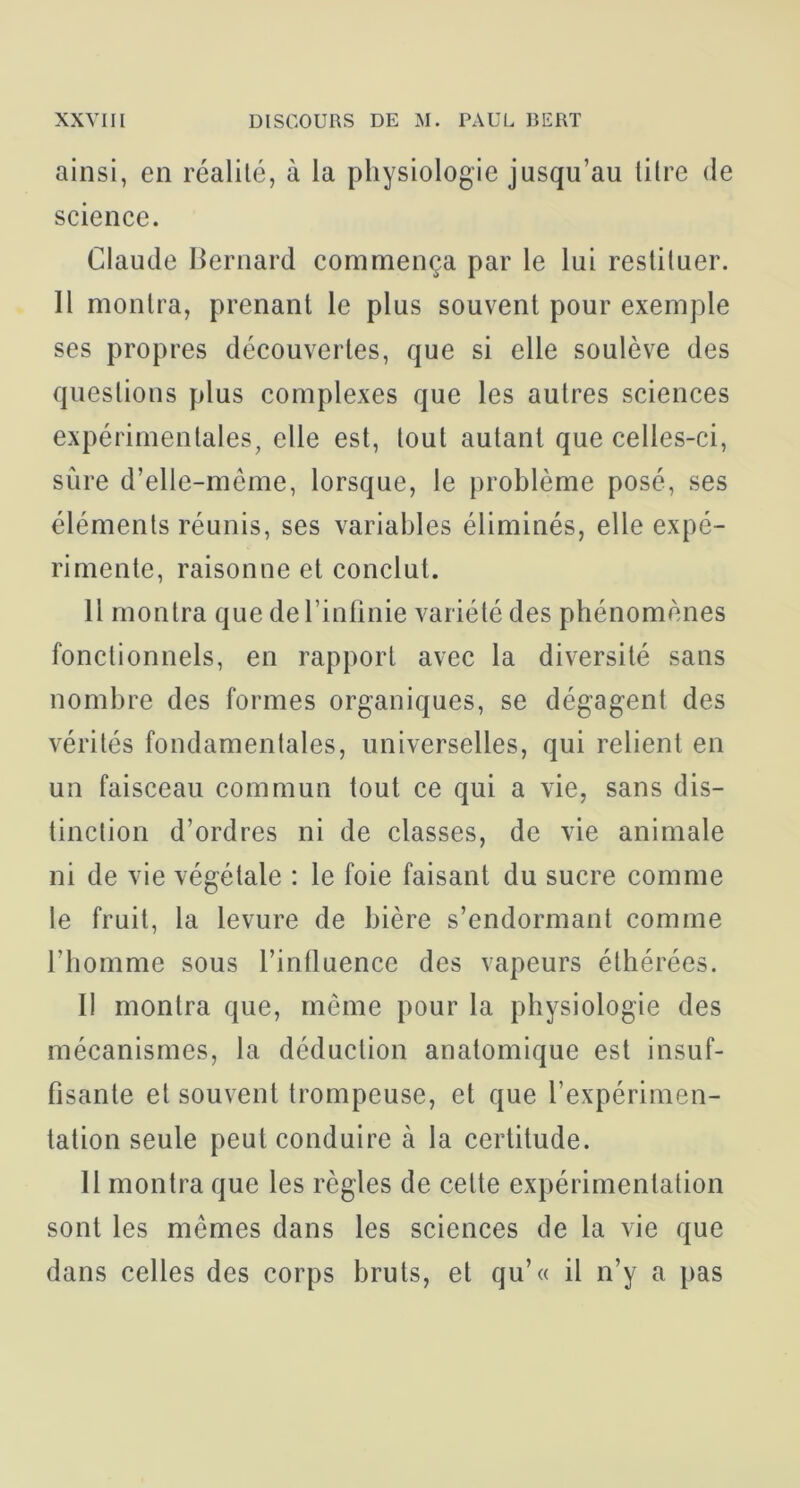 ainsi, en réalité, à la physiologie jusqu’au litre de science. Claude Hernard commença par le lui restituer. Il montra, prenant le plus souvent pour exemple ses propres découvertes, que si elle soulève des questions plus complexes que les autres sciences expérimentales, elle est, tout autant que celles-ci, sûre d’elle-même, lorsque, le problème posé, ses éléments réunis, ses variables éliminés, elle expé- rimente, raisonne et conclut. H montra que de l’infinie variété des phénomènes fonctionnels, en rapport avec la diversité sans nombre des formes organiques, se dégagent des vérités fondamentales, universelles, qui relient en un faisceau commun tout ce qui a vie, sans dis- tinction d’ordres ni de classes, de vie animale ni de vie végétale : le foie faisant du sucre comme le fruit, la levure de bière s’endormant comme l’homme sous l’intluence des vapeurs éthérées. Il montra que, môme pour la physiologie des mécanismes, la déduction anatomique est insuf- fisante et souvent trompeuse, et que l’expérimen- tation seule peut conduire à la certitude. Il montra que les règles de celte expérimentation sont les mêmes dans les sciences de la vie que dans celles des corps bruts, et qu’« il n’y a pas