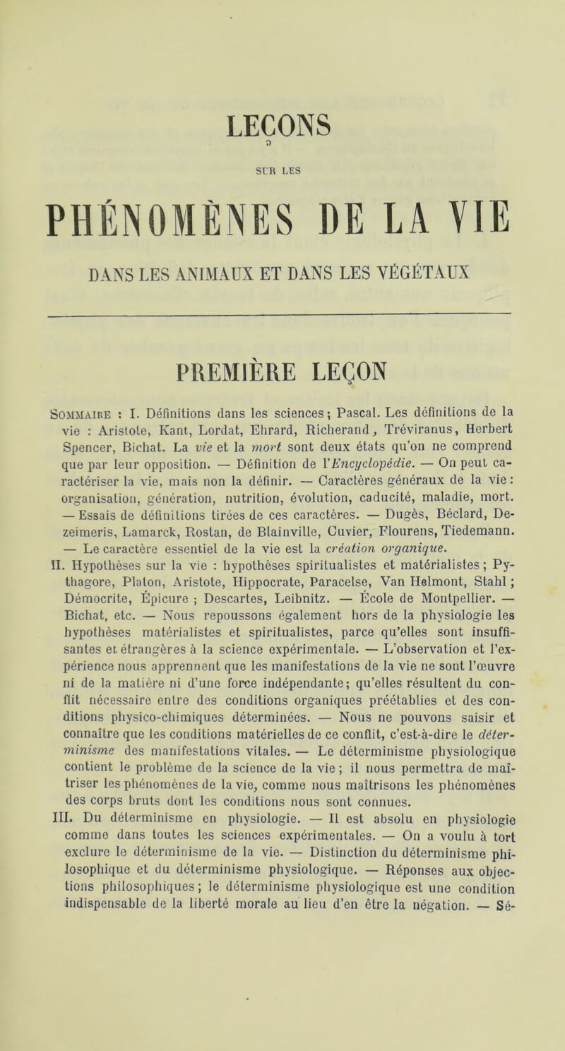 LEÇONS O SIR LES PHÉNOMÈNES DE LA VIE DANS LES ANIMAUX ET DANS LES VÉGÉTAUX PREMIÈRE LEÇON Sommaire : I. Définitions dans les sciences; Pascal. Les définitions de la vie : Aristote, Kant, Lordat, Ehrard, Richerand, Tréviranus, Herbert Spencer, Bichat. La vie et la mort sont deux états qu’on ne comprend que par leur opposition. — Définition de ïEncyclopédie. — On peut ca- ractériser la vie, mais non la définir. — Caractères généraux de la vie : organisation, génération, nutrition, évolution, caducité, maladie, mort, — Essais de définitions tirées de ces caractères. — Dugès, Béclard, De- zeimeris, Lamarck, Rostan, de Blainville, Cuvier, Flourens, Tiedemann. — Le caractère essentiel de la vie est la création organique. IL Hypothèses sur la vie : hypothèses spiritualistes et matérialistes ; Py- thagore, Platon, Aristote, Hippocrate, Paracelse, Van Helmont, Stahl ; Démocrite, Épicure ; Descartes, Leibnitz. — École de Montpellier. — Bichat, etc. — Nous repoussons également hors de la physiologie les hypothèses matérialistes et spiritualistes, parce qu’elles sont insuffi- santes et étrangères à la science expérimentale. — L’observation et l’ex- périence nous apprennent que les manifestations de ta vie ne sont l’œuvre ni de la matière ni d’une force indépendante; qu’elles résultent du con- flit nécessaire entre des conditions organiques préétablies et des con- ditions physico-chimiques déterminées. — Nous ne pouvons saisir et connaître que les conditions matérielles de ce conflit, c’est-à-dire le déter- minisme des manifestations vitales. — Le déterminisme physiologique contient le problème de la science de la vie ; il nous permettra de maî- triser les phénomènes de la vie, comme nous maîtrisons les phénomènes des corps bruts dont les conditions nous sont connues. III. Du déterminisme en physiologie. — Il est absolu en physiologie comme dans toutes les sciences expérimentales. — On a voulu à tort exclure le déterminisme de la vie, — Distinction du déterminisme phi- losophique et du déterminisme physiologique, — Réponses aux objec- tions philosopliiques ; le déterminisme pliysiologique est une condition indispensable de la liberté morale au lieu d’en être la négation. — Sé-