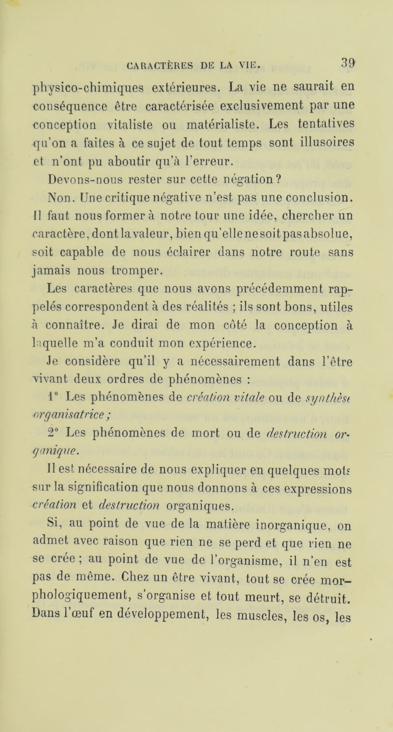 physico-chimiques extérieures. La vie ne saurait en conséquence être caractérisée exclusivement par une conception vitaliste ou matérialiste. Les tentatives qii’on a faites à ce sujet de tout temps sont illusoires et n’ont pu aboutir qu’à Terreur. Devons-nous rester sur cette négation? Non. Une critique négative n’est pas une conclusion. Il faut nous former à notre tour une idée, chercher un caractère, dont la valeur, bienqu’ellenesoitpasabsolue, soit capable de nous éclairer dans notre route sans jamais nous tromper. Les caractères que nous avons précédemment rap- pelés correspondent à des réalités ; ils sont bons, utiles à connaître. Je dirai de mon côté la conception à laquelle m’a conduit mon expérience. Je considère qu’il y a nécessairement dans l’être vivant deux ordres de phénomènes : 1” Les phénomènes de création vitale ou de synthèst organisatrice ; 2° Les phénomènes de mort ou de destruction or- ganique. Il est nécessaire de nous expliquer en quelques mot? sur la signification que nous donnons à ces expressions création et destruction organiques. Si, au point de vue de la matière inorganique, on admet avec raison que rien ne se perd et que rien ne se crée ; au point de vue de l’organisme, il n’en est pas de même. Chez un être vivant, tout se crée mor- phologiquement, s’organise et tout meurt, se détruit. Dans l’œuf en développement, les muscles, les os, les