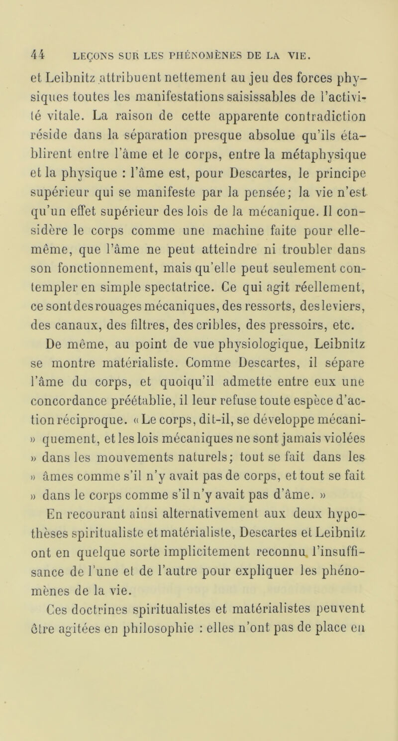 et Leibnitz attribuent nettement au jeu des forces phy- siques toutes les manifestations saisissables de l’activi- (é vitale. La raison de cette apparente contradiction réside dans la séparation presque absolue qu’ils éta- blirent entre l’ame et le corps, entre la métaphysique et la physique : l’âme est, pour Descartes, le principe supérieur qui se manifeste par la pensée; la vie n’est qu’un effet supérieur des lois de la mécanique. Il con- sidère le corps comme une machine faite pour elle- même, que l’âme ne peut atteindre ni troubler dans son fonctionnement, mais qu’elle peut seulement con- templer en simple spectatrice. Ce qui agit réellement, ce sont desrouages mécaniques, des ressorts, des leviers, des canaux, des filtres, des cribles, des pressoirs, etc. De môme, au point de vue physiologique, Leibnitz se montre matérialiste. Comme Descartes, il sépare l’âme du corps, et quoiqu’il admette entre eux une concordance préétablie, il leur refuse toute espèce d’ac- tion réciproque. « Le corps, dit-il, se développe mécani- » quement, et les lois mécaniques ne sont jamais violées » dans les mouvements naturels; tout se fait dans les » âmes comme s’il n’y avait pas de corps, et tout se fait » dans le corps comme s’il n’y avait pas d’âme. » En recourant ainsi alternativement aux deux hypo- thèses spiritualiste et matérialiste. Descartes et Leibnitz ont en quelque sorte implicitement reconnu, l’insuffi- sance de l’une et de l’autre pour expliquer les phéno- mènes de la vie. Ces doctrines spiritualistes et matérialistes peuvent être agitées en philosophie : elles n’ont pas de place eu