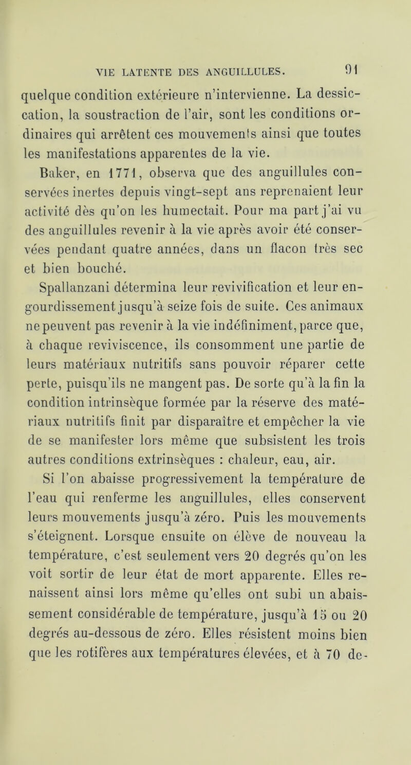 quelque condition extérieure n’intervienne. La dessic- cation, la soustraction de l’air, sont les conditions or- dinaires qui arrêtent ces mouvements ainsi que toutes les manifestations apparentes de la vie. Baker, en 1771, observa que des auguillules con- servées inertes depuis vingt-sept ans reprenaient leur activité dès qu’on les humectait. Pour ma part j’ai vu des anguillules revenir à la vie après avoir été conser- vées pendant quatre années, clans un flacon très sec et bien bouché. Spallanzani détermina leur revivification et leur en- gourdissement jusqu’à seize fois de suite. Ces animaux ne peuvent pas revenir à la vie indéfiniment, parce que, à chaque reviviscence, ils consomment une partie de leurs matériaux nutritifs sans pouvoir réparer cette perte, puisqu’ils ne mangent pas. De sorte qu’à la fin la condition intrinsèque formée par la réserve des maté- riaux nutritifs finit par disparaître et empêcher la vie de se manifester lors même que subsistent les trois autres conditions extrinsèques : chaleur, eau, air. Si l’on abaisse progressivement la température de l’eau qui renferme les anguillules, elles conservent leurs mouvements jusqu’à zéro. Puis les mouvements s’éteignent. Lorsque ensuite on élève de nouveau la température, c’est seulement vers 20 degrés qu’on les voit sortir de leur état de mort apparente. Elles re- naissent ainsi lors même qu’elles ont subi un abais- sement considérable de température, jusqu’à 15 ou 20 degrés au-dessous de zéro. Elles résistent moins bien que les rotifères aux températures élevées, et à 70 de-