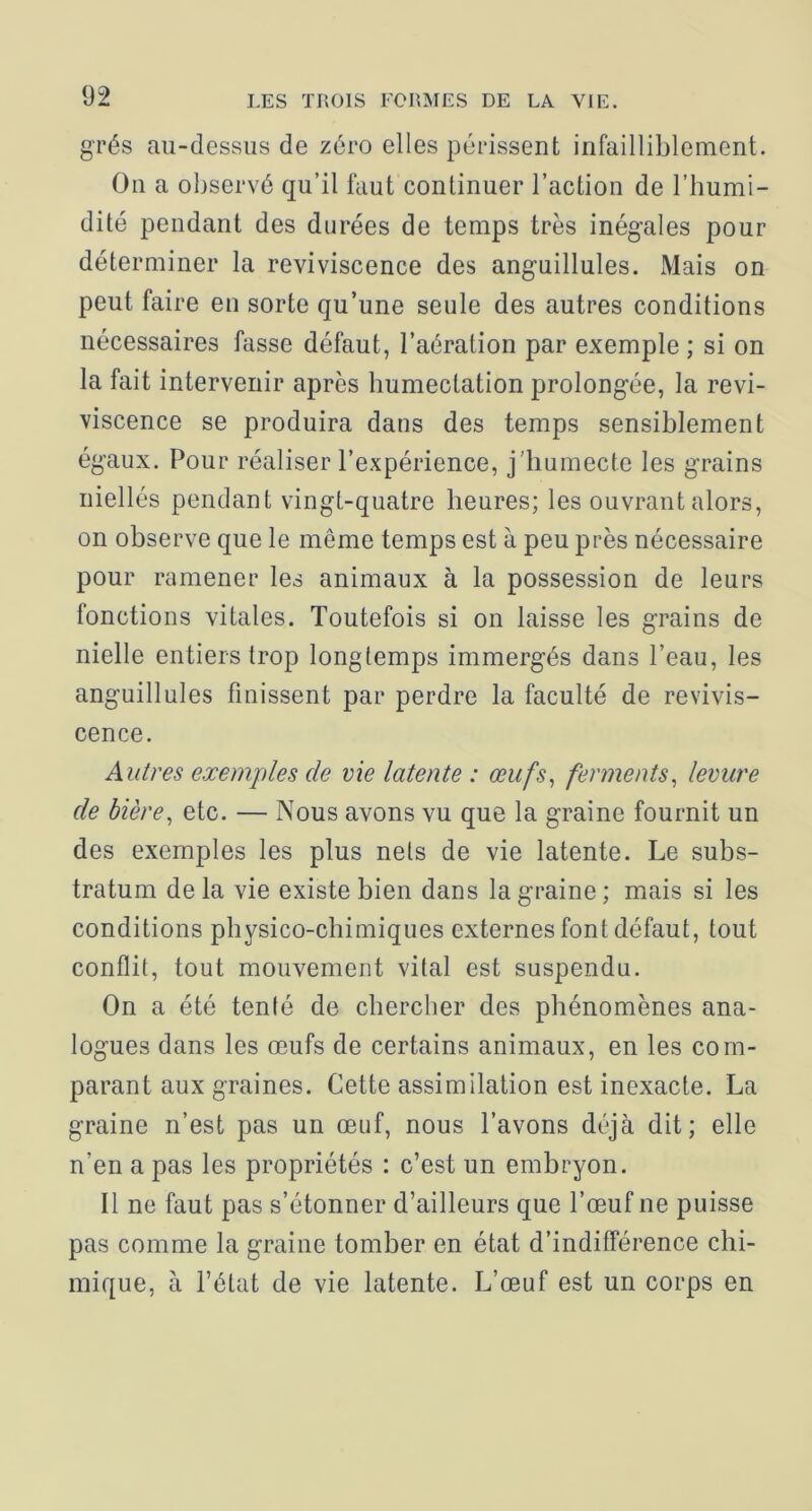 grés au-dessus de zéro elles périssent infailliblement. On a observé qu’il faut continuer l’action de l’humi- dité pendant des durées de temps très inégales pour déterminer la reviviscence des anguillules. Mais on peut faire en sorte qu’une seule des autres conditions nécessaires fasse défaut, l’aération par exemple ; si on la fait intervenir après humectation prolongée, la revi- viscence se produira dans des temps sensiblement égaux. Pour réaliser l’expérience, j’humecte les grains niellés pendant vingt-quatre heures; les ouvrant alors, on observe que le même temps est à peu près nécessaire pour ramener les animaux à la possession de leurs fonctions vitales. Toutefois si on laisse les grains de nielle entiers trop longtemps immergés dans l’eau, les anguillules finissent par perdre la faculté de revivis- cence. Autres exemples de vie latente : œufs^ ferments^ levure de bière, etc. — Nous avons vu que la graine fournit un des exemples les plus nets de vie latente. Le subs- tratum de la vie existe bien dans la graine ; mais si les conditions physico-chimiques externes font défaut, tout conflit, tout mouvement vital est suspendu. On a été tenté de chercher des phénomènes ana- logues dans les œufs de certains animaux, en les com- parant aux graines. Cette assimilation est inexacte. La graine n’est pas un œuf, nous l’avons déjà dit; elle n’en a pas les propriétés : c’est un embryon. Il ne faut pas s’étonner d’ailleurs que l’œuf ne puisse pas comme la graine tomber en état d’indifférence chi- mique, à l’état de vie latente. L’œuf est un corps en