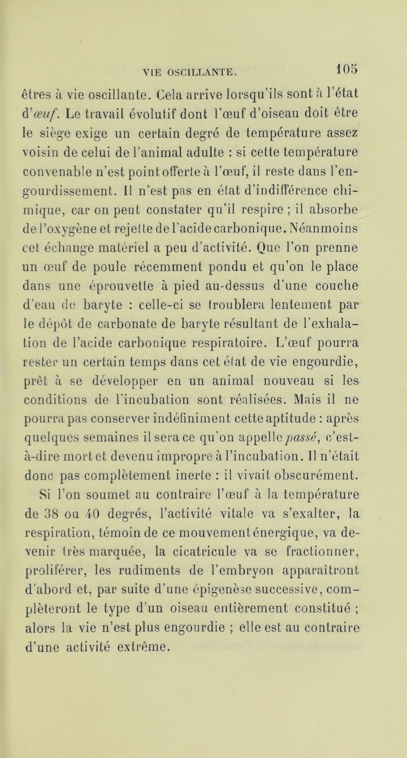 êtres à vie oscillante. Cela arrive lorsqu’ils sont à l’état ^'œuf. Le travail évolutif dont l’œuf d’oiseau doit être le siège exige un certain degré de température assez voisin de celui de l’animal adulte : si cette température convenable n’est point offerte à l’œuf, il reste dans l’en- gourdissement. Il n’est pas en état d’indifférence chi- mique, car on peut constater qu’il respire ; il absorbe de l’oxygène et rejette de l’acide carbonique. Néanmoins cet échange matériel a peu d’activité. Que l’on prenne un œuf de poule récemment pondu et qu’on le place dans une éprouvette à pied au-dessus d’une couche d’eau de baryte : celle-ci se troublera lentement par le dépôt de carbonate de baryte résultant de l’exhala- tion de l’acide carbonique respiratoire. L’œuf pourra rester un certain temps dans cet élat de vie engourdie, prêt à se développer en un animal nouveau si les conditions de l’incubation sont réalisées. Mais il ne pourra pas conserver indéfiniment cette aptitude : après quelques semaines il sera ce qu’on appelIey;a.y.çé, c’est- à-dire mort et devenu impropre à l’incubation. Il n’était donc pas complètement inerte : il vivait obscurément. Si l’on soumet au contraire l’œuf à la température de 38 ou 40 degrés, l’activité vitale va s’exalter, la respiration, témoin de ce mouvement énergique, va de- venir très marquée, la cicatricule va se fractionner, proliférer, les rudiments de l’embryon apparaîtront d’abord et, par suite d’une épigenèse successive, com- pléteront le type d’un oiseau entièrement constitué ; alors la vie n’est plus engourdie ; elle est au contraire d’une activité extrême.