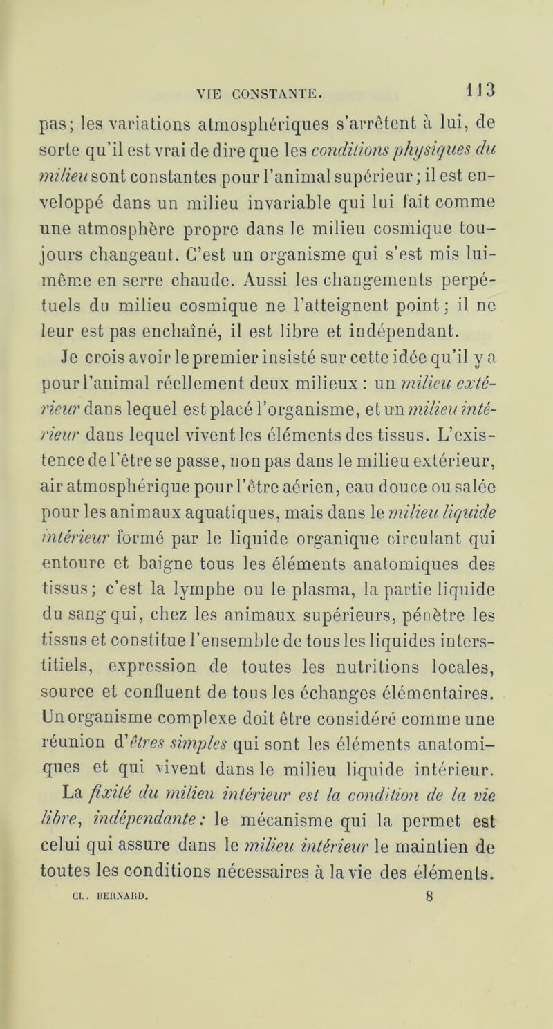 VIE COiSSTAlNTE. 1J3 pas; les variations atmosphériques s’arrêtent à lui, de sorte qu’il est vrai de dire que les conditions physiques du milieu sont constantes pour l’animal supérieur ; il est en- veloppé dans un milieu invariable qui lui fait comme une atmosphère propre dans le milieu cosmique tou- jours changeant. C’est un organisme qui s’est mis lui- même en serre chaude. Aussi les changements perpé- tuels du milieu cosmique ne l’atteignent point; il ne leur est pas enchaîné, il est libre et indépendant. Je crois avoir le premier insisté sur cette idée qu’il y a pour l’animal réellement deux milieux : un milieu exté- rieur dans lequel est placé l’organisme, et un milieu inté- rieur dans lequel vivent les éléments des tissus. L’exis- tence de l’être se passe, non pas dans le milieu extérieur, air atmosphérique pour l’être aérien, eau douce ou salée pour les animaux aquatiques, mais dans le milieu liquide intérieur formé par le liquide organique circulant qui entoure et baigne tous les éléments anatomiques des tissus; c’est la lymphe ou le plasma, la partie liquide du sang qui, chez les animaux supérieurs, pénètre les tissus et constitue l’ensemble de tous les liquides inters- titiels, expression de toutes les nutritions locales, source et confluent de tous les échanges élémentaires. Un organisme complexe doit être considéré comme une réunion à'êtres simples qui sont les éléments anatomi- ques et qui vivent dans le milieu liquide intérieur, La fixité du milieu intérieur est la condition de la vie libre^ indépendante: le mécanisme qui la permet est celui qui assure dans le milieu intérieur le maintien de toutes les conditions nécessaires à la vie des éléments. CL. BERISAHD. 8