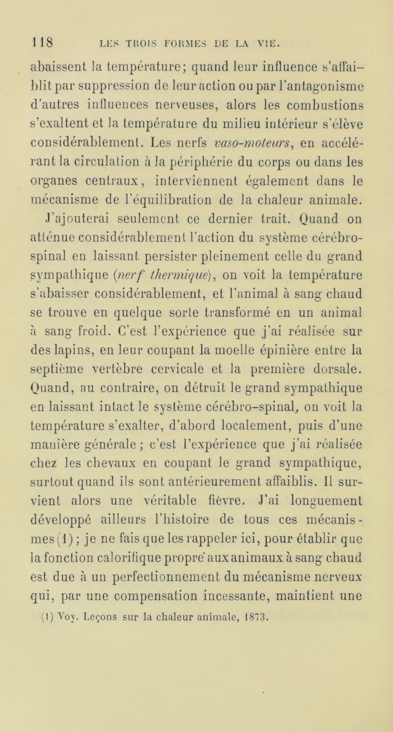 abaissent la température; quand leur influence s’alFai- l)lit par suppression de leur action ou par l’antagonisme d’autres influences nerveuses, alors les combustions s’exaltent et la température du milieu intérieur s’élève considérablement. Les nerfs vaso-moteurs^ en accélé- rant la circulation à la périphérie du corps ou dans les organes centraux, interviennent également dans le mécanisme de l’équilibration de la chaleur animale. J’ajouterai seulement ce dernier trait. Quand on atténue considérablement l’action du système cérébro- spinal en laissant persister pleinement celle du grand sympathique {nerf thermique)^ on voit la température s’abaisser considérablement, et l’animal à sang chaud se trouve en quelque sorte transformé en un animal à sang froid. C’est l’expérience que j’ai réalisée sur des lapins, en leur coupant la moelle épinière entre la septième vertèbre cervicale et la première dorsale. Quand, au contraire, on détruit le grand sympathique en laissant intact le système cérébro-spinab on voit la température s’exalter, d’abord localement, puis d’une manière générale ; c’est l’expérience que j’ai réalisée chez les chevaux en coupant le grand sympathique, surtout quand ils sont antérieurement affaiblis. 11 sur- vient alors une véritable fièvre. J’ai longuement développé ailleurs l’histoire de tous ces mécanis- mes(l); je ne fais que les rappeler ici, pour établir que la fonction calorifique propre aux animaux à sang chaud est due à un perfectionnement du mécanisme nerveux qui, par une compensation incessante, maintient une (1) Voy. Leçons sur la chaleur animale, 1873.