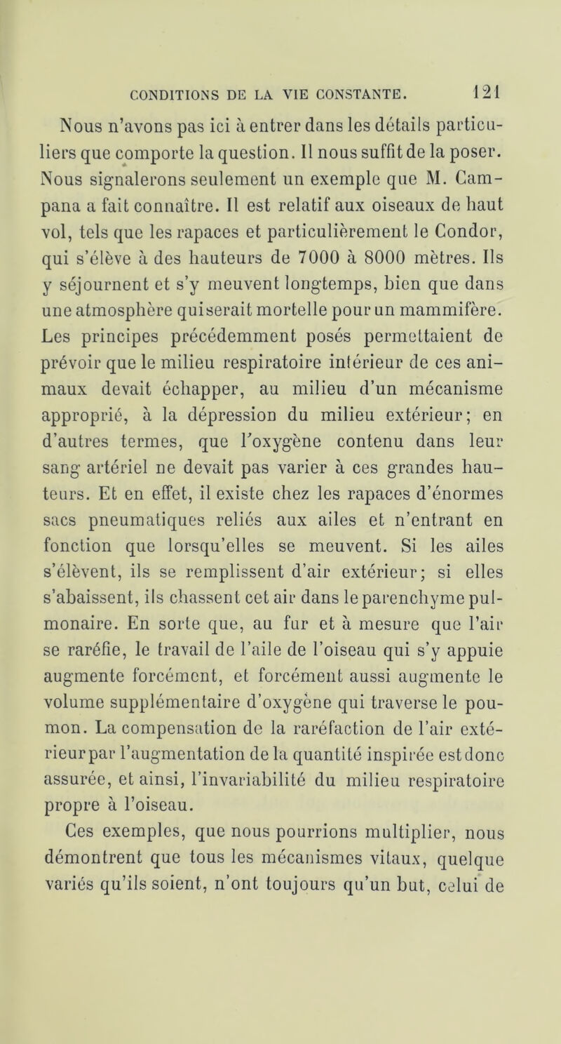 Nous n’avons pas ici à entrer dans les détails particu- liers que comporte la question. Il nous suffit de la poser. Nous signalerons seulement un exemple que M. Cam- pana a fait connaître. Il est relatif aux oiseaux de haut vol, tels que les rapaces et particulièrement le Condor, qui s’élève à des hauteurs de 7000 à 8000 mètres. Ils y séjournent et s’y meuvent longtemps, bien que dans une atmosphère qui serait mortelle pour un mammifère. Les principes précédemment posés permettaient de prévoir que le milieu respiratoire intérieur de ces ani- maux devait échapper, au milieu d’un mécanisme approprié, à la dépression du milieu extérieur; en d’autres termes, que Toxygène contenu dans leur sang artériel ne devait pas varier à ces grandes hau- teurs. Et en effet, il existe chez les rapaces d’énormes sacs pneumatiques reliés aux ailes et n’entrant en fonction que lorsqu’elles se meuvent. Si les ailes s’élèvent, ils se remplissent d’air extérieur; si elles s’abaissent, ils chassent cet air dans le parenchyme pul- monaire. En sorte que, au fur et à mesure que l’air se raréfie, le travail de l’aile de l’oiseau qui s’y appuie augmente forcément, et forcément aussi augmente le volume supplémentaire d’oxygène qui traverse le pou- mon. La compensation de la raréfaction de l’air exté- rieur par l’augmentation de la quantité inspirée est donc assurée, et ainsi, l’invariabilité du milieu respiratoire propre à l’oiseau. Ces exemples, que nous pourrions multiplier, nous démontrent que tous les mécanismes vitaux, quelque variés qu’ils soient, n’ont toujours qu’un but, celui de