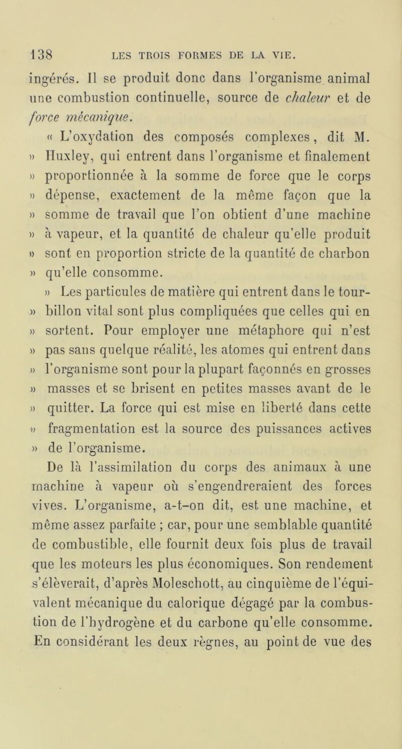 ingérés. Il se produit donc dans l’organisme animal une combustion continuelle, source de chaleur et de force mécanique. « L’oxydation des composés complexes, dit M. » Huxley, qui entrent dans l’organisme et finalement » proportionnée à la somme de force que le corps » dépense, exactement de la même façon que la » somme de travail que l’on obtient d’une machine » à vapeur, et la quantité de chaleur qu’elle produit » sont en proportion stricte de la quantité de charbon » qu’elle consomme. » Les particules de matière qui entrent dans le tour- » hillon vital sont plus compliquées que celles qui en » sortent. Pour employer une métaphore qui n’est » pas sans quelque réalité, les atomes qui entrent dans » l’organisme sont pour la plupart façonnés en grosses » masses et se brisent en petites masses avant de le » quitter. La force qui est mise en liberté dans cette » fragmentation est la source des puissances actives » de l’organisme. De là l’assimilation du corps des animaux à une machine à vapeur ou s’engendreraient des forces vives. L’organisme, a-t-on dit, est une machine, et même assez parfaite ; car, pour une semblable quantité de combustible, elle fournit deux fois plus de travail que les moteurs les plus économiques. Son rendement s’élèverait, d’après Moleschott, au cinquième de l’équi- valent mécanique du calorique dégagé par la combus- tion de l’hydrogène et du carbone qu’elle consomme. En considérant les deux règnes, au point de vue des